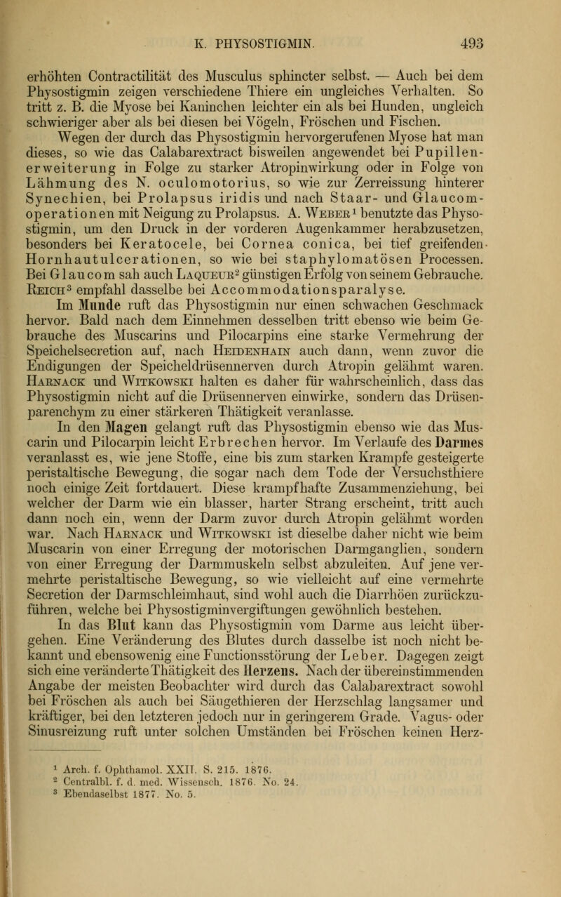 erhöhten Contractilität des Musculus sphincter selbst. — Auch bei dem Physostigmin zeigen verschiedene Thiere ein ungleiches Verhalten. So tritt z. B. die Myose bei Kaninchen leichter ein als bei Hunden, ungleich schwieriger aber als bei diesen bei Vögeln, Fröschen und Fischen. Wegen der durch das Physostigmin hervorgerufenen Myose hat man dieses, so wie das Calabarextract bisweilen angewendet bei Pupillen- erweiterung in Folge zu starker Atropinwirkung oder in Folge von Lähmung des N. oculomotorius, so wie zur Zerreissung hinterer Synechien, bei Prolapsus iridis und nach Staar- und Glaucom- operationen mit Neigung zu Prolapsus. A. Weberi benutzte das Physo- stigmin, um den Druck in der vorderen Augenkammer herabzusetzen, besonders bei Keratocele, bei Cornea conica, bei tief greifenden- Hornhautulcerationen, so wie bei staphylomatösen Processen. Bei G1 au CO m sah auch Laqueur^ günstigen Erfolg von seinem Gebrauche. Reich^ empfahl dasselbe bei Accommodationsparalyse. Im Munde ruft das Physostigmin nur einen schwachen Geschmack hervor. Bald nach dem Einnehmen desselben tritt ebenso wie beim Ge- brauche des Muscarins und Pilocarpins eine starke Vermehrung der Speichelsecretion auf, nach Heidenhain auch dann, wenn zuvor die Endigungen der Speicheldrüsennerven durch Atropin gelähmt waren. Haenack und Witkowski halten es daher für wahrscheinlich, dass das Physostigmin nicht auf die Drüsennerven einwirke, sondern das Drüsen- parenchym zu einer stärkeren Thätigkeit veranlasse. In den Magen gelangt ruft das Physostigmin ebenso wie das Mus- carin und Pilocarpin leicht Erbrechen hervor. Im Verlaufe des Darmes veranlasst es, wie jene Stoffe, eine bis zum starken Krämpfe gesteigerte peristaltische Bewegung, die sogar nach dem Tode der Versuchsthiere noch einige Zeit fortdauert. Diese krampfhafte Zusammenziehung, bei welcher der Darm wie ein blasser, harter Strang erscheint, tritt auch dann noch ein, wenn der Darm zuvor durch Atropin gelähmt worden war. Nach Haenack und Witkowski ist dieselbe daher nicht wie beim Muscarin von einer Erregung der motorischen Darmganglien, sondern von einer Erregung der Darmmuskeln selbst abzuleiten. Auf jene ver- mehrte peristaltische Bewegung, so wie vielleicht auf eine vermehrte Secretion der Darmschleimhaut, sind wohl auch die Diarrhöen zurückzu- führen, welche bei Physostigminvergiftungen gewöhnlich bestehen. In das Blut kann das Physostigmin vom Darme aus leicht über- gehen. Eine Veränderung des Blutes durch dasselbe ist noch nicht be- kannt und ebensowenig eine Functionsstörung der Leber. Dagegen zeigt sich eine veränderte Thätigkeit des Herzens. Nach der übereinstimmenden Angabe der meisten Beobachter wird durch das Calabarextract sowohl bei Fröschen als auch bei Säugethieren der Herzschlag langsamer und kräftiger, bei den letzteren jedoch nur in geringerem Grade. Vagus- oder Sinusreizung ruft unter solchen Umständen bei Fröschen keinen Herz- 1 Arch. f. Ophthamol. XXIT. S. 215. 1876. 2 Centralbl. f. d. med. Wissensch. 1876. No. 24 3 Ebendaselbst 1877. No. 5.