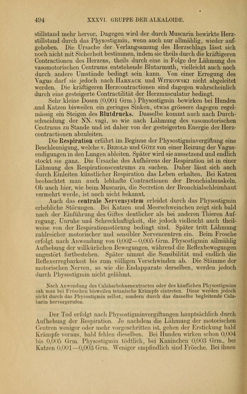 stillstand mehr hervor. Dagegen wird der durch Muscarin bewirkte Herz- stillstand durch das Physostigmin, wenn auch nur allmählig, wieder auf- gehoben. Die Ursache der Verlangsamung des Herzschlags lässt sich noch nicht mit Sicherheit bestimmen, indem sie theils durch die kräftigeren Contractionen des Herzens, theils durch eine in Folge der Lähmung des vasomotorischen Centrums entstehende Blutarmuth, vielleicht auch noch durch andere Umstände bedingt sein kann. Von einer Erregung des Vagus darf sie jedoch nach Haenack und Witkowski nicht abgeleitet werden. Die kräftigeren Herzcontractionen sind dagegen wahrscheinlich durch eine gesteigerte Contractilität der Herzmusculatur bedingt. Sehr kleine Dosen (0,001 Grm.) Physostigmin bewirken bei Hunden .und Katzen bisweilen ein geringes Sinken, etwas grössere dagegen regel- mässig ein Steigen des Blutdrucks. Dasselbe kommt auch nach Durch- schneidung der NN. vagi, so wie nach Lähmung des vasomotorischen Centrums zu Stande und ist daher von der gesteigerten Energie der Herz- contractionen abzuleiten. Die Respiration erfährt im Beginne der Physostigminvergiftung eine Beschleunigung, welche v. Bezold und Götz von einer Reizung der Vagus- endigungen in den Lungen ableiten. Später wird sie aussetzend und endlich stockt sie ganz. Die Ursache des Aufhörens der Respiration ist in einer Lähmung des Respirationscentrums zu suchen. Daher lässt sich auch durch Einleiten künstlicher Respiration das Leben erhalten. Bei Katzen beobachtet man auch lebhafte Contractionen der Bronchialmuskeln. Ob auch hier, wie beim Muscarin, die Secretion der Bronchialschleimhaut vermehrt werde, ist noch nicht bekannt. Auch das centrale Nervensystem erleidet durch das Physostigmin erhebliche Störungen. Bei Katzen und Meerschweinchen zeigt sich bald nach der Einführung des Giftes deutlicher als bei anderen Thieren Auf- regung, Unruhe und Schreckhaftigkeit, die jedoch vielleicht auch theil- weise von der Respirationsstörung bedingt sind. Später tritt Lähmung zahlreicher motorischer und sensibler Nervencentren ein. Beim Frosche erfolgt nach Anwendung von 0,002—0,005 Grm. Physostigmin allmählig Aufhebung der willkürlichen Bewegungen, während die Reflexbewegungen ungestört fortbestehen. Später nimmt die Sensibilität und endlich die Reflexerregbarkeit bis zum völligen Verschwinden ab. Die Stämme der motorischen Nerven, so wie die Endapparate derselben, werden jedoch durch Physostigmin nicht gelähmt. Nach Anwendung des Calabarbohnenextractes oder des käuflichen Physostigmins sali man bei Fröschen bisweilen tctanische Krämpfe eintreten. Diese werden jedoch nicht durch das Physostigmin selbst, sondern durch das dasselbe begleitende Cala- barin hervorgerufen. Der Tod erfolgt nach Physostigminvergiftungen hauptsächlich durch Aufhebung der Respiration. Je nachdem die Lähmung der motorischen Centren weniger oder mehr vorgeschritten ist, gehen der Erstickung bald Krämpfe voraus, bald i'elilen dieselben. Bei Hunden wirken schon 0,004 ])is 0,005 Grm. Physostigmin tödtlich, bei Kaninchen 0,003 Grm., bei Katzen 0,001—0,003 Grm. Weniger empfindlich sind Frösche. Bei ihnen