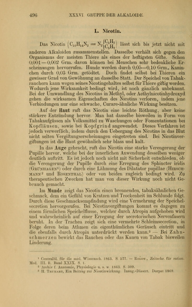 L. Nicotiu. Das Nicotin C10H14N2 =-^2|q^jj^ lässt sich bis jetzt nicht mit anderen Alkaloiden zusammenstellen. Dasselbe verhält sich gegen den Organismus der meisten Thiere als eines der heftigsten Gifte. Schon 0,001 — 0,002 Grm. davon können bei Menschen sehr bedenkliche Er- scheinungen hervorrufen. Hunde werden durch 0,0.5—0,10 Grm., Kanin- chen durch 0,03 Grm. getödtet. Doch findet selbst bei Thieren ein gewisser Grad von Gewöhnung an dasselbe Statt. Der Speichel von Tabak- rauchern kann wegen seines Nicotingehaltes selbst für Thiere giftig werden. Wodurch jene Wirksamkeit bedingt wird, ist noch gänzlich unbekannt. Bei der Umwandlung des Nicotins in Methyl, oder Aethylnicotinhydroxyd gehen die wirksamen Eigenschaften des Nicotins verloren, indem jene Verbindungen nur eine schwache, Curare-ähnliche Wirkung besitzen. Auf der Haut ruft das Nicotin eine leichte Röthung, aber keine stärkere Entzündung hervor. Man hat dasselbe bisweilen in Form von Tabakaufgüssen als Volksmittel zu Waschungen oder Fomentationen bei Kopfläusen, sowie bei Kopfgrind angewendet. Dieses Verfahren ist jedoch verwerfhch, indem durch den Uebergang des Nicotins in das Blut nicht selten Vergiftungserscheinungen eingetreten sind. Bei Nicotinver- giftungen ist die Haut gewöhnlich sehr blass und kalt. In das Aiip^e gebracht, ruft das Nicotin eine starke Verengerung der Pupille hervor, welche bei der innerlichen Anwendung desselben weniger deutUch auftritt. Es ist jedoch noch nicht mit Sicherheit entschieden, ob die Verengerung der Pupille durch eine Erregung des Sphincter iridis (Gkünhagen^) oder durch eine Lähmung des Dilatator pupillae (Hirsch- mann 2 und Rosenthal) oder von beiden zugleich bedingt wird. Zu therapeutischen Zwecken hat man von dieser Wirkung noch nicht Ge- brauch gemacht. Im Munde zeigt das Nicotin einen brennenden, tabaksähnlichen Ge- schmack, dem ein Gefühl von Kratzen und Trockenheit im Schlünde folgt. Durch diese Geschmacksempfindung wird eine Vermehrung der Speichel- secretion hervorgerufen. Bei Nicotinvergiftungen kommt es dagegen zu einem förmlichen Speichelflusse, welcher durch Atropin aufgehoben wird und wahrscheinlich auf einer Erregung der secretorischen Nervenfasern beruht. In der Trachea zeigt sich eine vermehrte Schleimsecretion, in Folge deren beim Athmen ein eigenthümliches Geräusch eintritt und die ebenfalls durch Ati'opin unterdrückt werden kann.^ — Bei Zahn- schmerzen bewirkt das Rauchen oder das Kauen von Tabak bisweilen Linderung. ' Ccntralhl. für die iiiod. Wisscnsch. 18G.3. S .577. — Roöüw, Zeitschr. für ration. ' Med. III. II. liund XXIX. 8. 1. 2 Archiv f. Aiuitomic, Physiologie u. s. w. ISO.'j. S. ;}09. 8 11. TuuuART, Ein Beitrag zur Nicotinwirkung'. Inaug.-Disscrt. Dorpat 18G9.