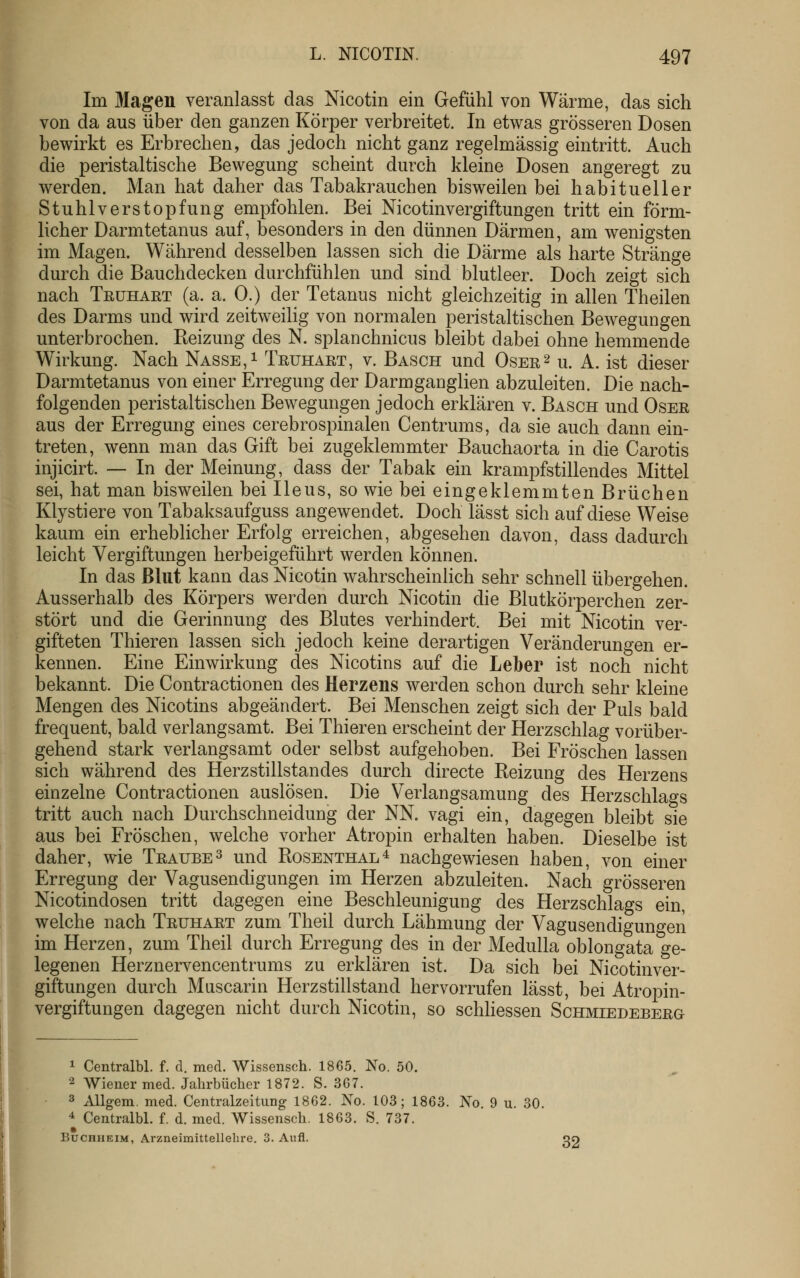 Im Magen veranlasst das Nicotin ein Gefühl von Wärme, das sich von da aus über den ganzen Körper verbreitet. In etwas grösseren Dosen bewirkt es Erbrechen, das jedoch nicht ganz regelmässig eintritt. Auch die peristaltische Bewegung scheint durch kleine Dosen angeregt zu werden. Man hat daher das Tabakrauchen bisweilen bei habitueller Stuhlverstopfung empfohlen. Bei Nicotin Vergiftungen tritt ein förm- licher Darmtetanus auf, besonders in den dünnen Därmen, am wenigsten im Magen. Während desselben lassen sich die Därme als harte Stränge durch die Bauchdecken durchfühlen und sind blutleer. Doch zeigt sich nach Teühart (a. a. 0.) der Tetanus nicht gleichzeitig in allen Theilen des Darms und wird zeitweilig von normalen peristaltischen Bewegungen unterbrochen. Reizung des N. splanchnicus bleibt dabei ohne hemmende Wirkung. Nach Nasse, i Trühaet, v. Basch und Oser^ u. A. ist dieser Darmtetanus von einer Erregung der Darmganglien abzuleiten. Die nach- folgenden peristaltischen Bewegungen jedoch erklären v. Basch und Oser aus der Erregung eines cerebrospinalen Centrums, da sie auch dann ein- treten, wenn man das Gift bei zugeklemmter Bauchaorta in die Carotis injicirt. — In der Meinung, dass der Tabak ein krampfstillendes Mittel sei, hat man bisweilen bei Ileus, so wie bei eingeklemmten Brüchen Klystiere von Tabaksaufguss angewendet. Doch lässt sich auf diese Weise kaum ein erheblicher Erfolg erreichen, abgesehen davon, dass dadurch leicht Vergiftungen herbeigeführt werden können. In das ßlut kann das Nicotin wahrscheinlich sehr schnell übergehen. Ausserhalb des Körpers werden durch Nicotin die Blutkörperchen zer- stört und die Gerinnung des Blutes verhindert. Bei mit Nicotin ver- gifteten Thieren lassen sich jedoch keine derartigen Veränderungen er- kennen. Eine Einwirkung des Nicotins auf die Leiber ist noch nicht bekannt. Die Contractionen des Herzens werden schon durch sehr kleine Mengen des Nicotins abgeändert. Bei Menschen zeigt sich der Puls bald frequent, bald verlangsamt. Bei Thieren erscheint der Herzschlag vorüber- gehend stark verlangsamt oder selbst aufgehoben. Bei Fröschen lassen sich während des Herzstillstandes durch directe Reizung des Herzens einzelne Contractionen auslösen. Die Verlangsamung des Herzschlags tritt auch nach Durchschneidung der NN. vagi ein, dagegen bleibt sie aus bei Fröschen, welche vorher Atropin erhalten haben. Dieselbe ist daher, wie Traube^ und Rosenthal^ nachgewiesen haben, von einer Erregung der Vagusendigungen im Herzen abzuleiten. Nach grösseren Nicotindosen tritt dagegen eine Beschleunigung des Herzschlags ein, welche nach Truhart zum Theil durch Lähmung der Vagusendigungen im Herzen, zum Theil durch Erregung des in der Medulla oblongata ge- legenen Herznervencentrums zu erklären ist. Da sich bei Nicotinver- giftungen durch Muscarin Herzstillstand hervorrufen lässt, bei Atropin- vergiftungen dagegen nicht durch Nicotin, so schhessen Schmiedeberg 1 Centralbl. f. d. med. Wissensch. 1865. No. 50. 2 Wiener med. Jahrbücher 1872. S. 3G7. 3 AUgem. med. Centralzeitung 1862. No. 103; 1863. No. 9 u. 30. 4 Centralbl. f. d. med. Wissensch. 1863. S. 737. Buchheim, Arzneimittellehre. 3. Aufl. oo