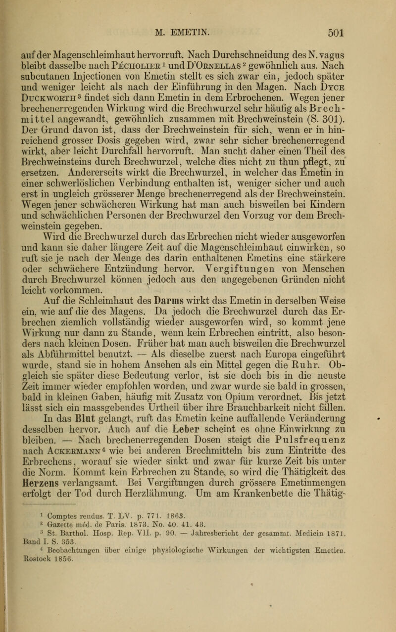 auf der Magenschleimhaut hervorruft. Nach Durchschneidung desN.vagus bleibt dasselbe nach Pecholiee i und D'Ornellas ^ gewöhnhch aus. Nach subcutanen Injectionen von Emetin stellt es sich zwar ein, jedoch später und weniger leicht als nach der Einführung in den Magen. Nach Dyce DucKWOETH^ findet sich dann Emetin in dem Erbrochenen. Wegen jener brechenerregenden Wirkung wird die Brechwurzel sehr häufig als Brech- mittel angewandt, gewöhnlich zusammen mit BrechWeinstein (S. 301). Der Grund davon ist, dass der Brechweinstein für sich, wenn er in hin- reichend grosser Dosis gegeben wird, zwar sehr sicher brechenerregend wirkt, aber leicht Durchfall hervorruft. Man sucht daher einen Theil des Brechweinsteins durch Brechwurzel, welche dies nicht zu thun pflegt, zu ersetzen. Andererseits wirkt die Brechwurzel, in welcher das Emetin in einer schwerlöslichen Verbindung enthalten ist, weniger sicher und auch erst in ungleich grösserer Menge brechenerregend als der Brech Weinstein. Wegen jener schwächeren Wirkung hat man auch bisweilen bei Kindern und schwächlichen Personen der Brechwurzel den Vorzug vor dem Brech- weinstein gegeben. Wird die Brechwurzel durch das Erbrechen nicht wieder ausgeworfen und kann sie daher längere Zeit auf die Magenschleimhaut einwirken, so ruft sie je nach der Menge des darin enthaltenen Emetins eine stärkere oder schwächere Entzündung hervor. Vergiftungen von Menschen durch Brechwurzel können jedoch aus den angegebenen Gründen nicht leicht vorkommen. Auf die Schleimhaut des Darms wirkt das Emetin in derselben Weise ein, wie auf die des Magens. Da jedoch die Brechwurzel durch das Er- brechen ziemlich vollständig wieder ausgeworfen wird, so kommt jene Wirkung nur dann zu Stande, wenn kein Erbrechen eintritt, also beson- ders nach kleinen Dosen. Früher hat man auch bisweilen die Brechwurzel als Abführmittel benutzt. — Als dieselbe zuerst nach Europa eingeführt wurde, stand sie in hohem Ansehen als ein Mittel gegen die Ruhr. Ob- gleich sie später diese Bedeutung verlor, ist sie doch bis in die neuste Zeit immer wieder empfohlen worden, und zwar wurde sie bald in grossen, bald in kleinen Gaben, häufig mit Zusatz von Opium verordnet. Bis jetzt lässt sich ein massgebendes Urtheil über ihre Brauchbarkeit nicht fällen. In das Blut gelangt, ruft das Emetin keine auffallende Veränderung desselben hervor. Auch auf die Leber scheint es ohne Einwirkung zu bleiben. — Nach brechenerregenden Dosen steigt die Pulsfrequenz nach Ackeemann* wie bei anderen Brechmitteln bis zum Eintritte des Erbrechens, worauf sie wieder sinkt und zwar für kurze Zeit bis unter die Norm. Kommt kein Erbrechen zu Stande, so wird die Thätigkeit des Herzens verlangsamt. Bei Vergiftungen durch grössere Emetinmengen erfolgt der Tod durch Herzlähmung. Um am Krankenbette die Thätig- 1 Comptes rendus. T. LV. p. 771. 1863. •2 Gazette med. de Paris. 1873. No. 40. 41. 43. 3 St. Barthol. Hosp. Eep. VII. p. 90. — Jahresbericht der gesamnit. Medicin 1871. Band I. S. 353. * Beobachtungen über einige physiologische Wirkungen der wichtigsten Emetica, Rostock 1856.