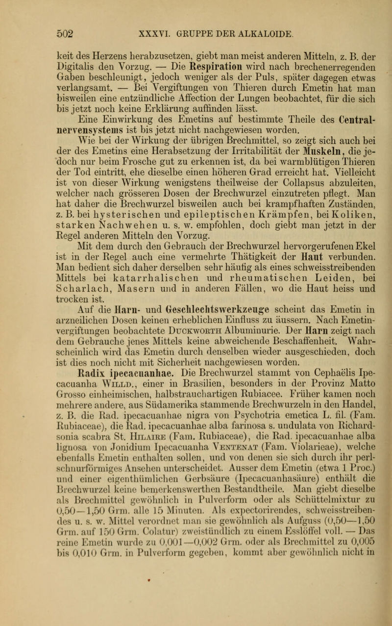 keit des Herzens herabzusetzen, giebt man meist anderen Mitteln, z. B. der Digitalis den Vorzug. — Die Respiration wird nach brechenerregenden Gaben beschleunigt, jedoch weniger als der Puls, später dagegen etwas verlangsamt. — Bei Vergiftungen von Thieren durch Emetin hat man bisweilen eine entzündliche Affection der Lungen beobachtet, für die sich bis jetzt noch keine Erklärung auffinden lässt. Eine Einwirkung des Emetins auf bestimmte Theile des Central- nervensysteuis ist bis jetzt nicht nachgewiesen worden. Wie bei der Wirkung der übrigen Brechmittel, so zeigt sich auch bei der des Emetins eine Herabsetzung der Irritabilität der Muskeln, die je- doch nur beim Frosche gut zu erkennen ist, da bei warmblütigen Thieren der Tod eintritt, ehe dieselbe einen höheren Grad erreicht hat. Vielleicht ist von dieser Wirkung wenigstens theilweise der Collapsus abzuleiten, welcher nach grösseren Dosen der Brechwurzel einzutreten pflegt. Man hat daher die Brechwurzel bisweilen auch bei krampfhaften Zuständen, z. B. bei hysterischen und epileptischen Krämpfen, bei Koliken, starken Nach wehen u. s. w. empfohlen, doch giebt man jetzt in der Regel anderen Mitteln den Vorzug. Mit dem durch den Gebrauch der Brechwürzel hervorgerufenen Ekel ist in der Regel auch eine vermehrte Thätigkeit der Haut verbunden. Man bedient sich daher derselben sehr häufig als eines schweisstreibenden Mittels bei katarrhalischen und rheumatischen Leiden, bei Scharlach, Masern und in anderen Fällen, wo die Haut heiss und trocken ist. Auf die Harn- und (jeschlechtswerkzeug*e scheint das Emetin in arzneilichen Dosen keinen erheblichen Einfluss zu äussern. Nach Emetin- vergiftungen beobachtete Duckwoeth Albuminurie. Der Harn zeigt nach dem Gebrauche jenes Mittels keine abweichende Beschaffenheit. Wahr- scheinlich wird das Emetin durch denselben wieder ausgeschieden, doch ist dies noch nicht mit Sicherheit nachgewiesen worden. Radix ipecacuanhae. Die Brechwurzel stammt von CephaeHs Ipe- cacuanha Willd., einer in Brasilien, besonders in der Provinz Matto Grosso einheimischen, halbstrauchartigen Rubiacee. Früher kamen noch mehrere andere, aus Südamerika stammende Brechwurzeln in den Handel, z. B. die Rad. ipecacuanhae nigra von Psychotria emetica L. fil. (Fam. Rubiaceae), die Rad. ipecacuanhae alba farinosa s. undulata von Richard- sonia scabra St. Hilaire (Fam. Rubiaceae), die Rad. ipecacuanhae alba liguosa von Jonidium Ipecacuanha Ventenat (Fam. Violarieae), welche ebenfalls Emetin enthalten sollen, und von denen sie sich durch ihr perl- schnurförmiges Ansehen unterscheidet. Ausser dem Emetin (etwa 1 Proc.) und einer eigenthümlichen Gerbsäure (Ipecacuanhasäure) enthält die Brechwurzel keine bemerkenswerthen Bestandtheile. Man giebt dieselbe als Brechmittel gewöhnlich in Pulverform oder als Schüttelmixtur zu 0,50—1,50 Grm. alle 15 Minuten. Als expectorirendes, schweisstreiben- des u. s. w. Mittel verordnet man sie gewöhnlich als Aufguss (0,50—1,50 Grm. auf J50 Grm. Cohitur) zweistündlich zu einem Esslöffel voll. — Das reine Emetin wurde zu 0,001—0,002 Grm. oder als Brechmittel zu 0,005 bis 0,010 Gi'ra. in Pulverform gegeben, kommt aber gewöhnlich nicht in