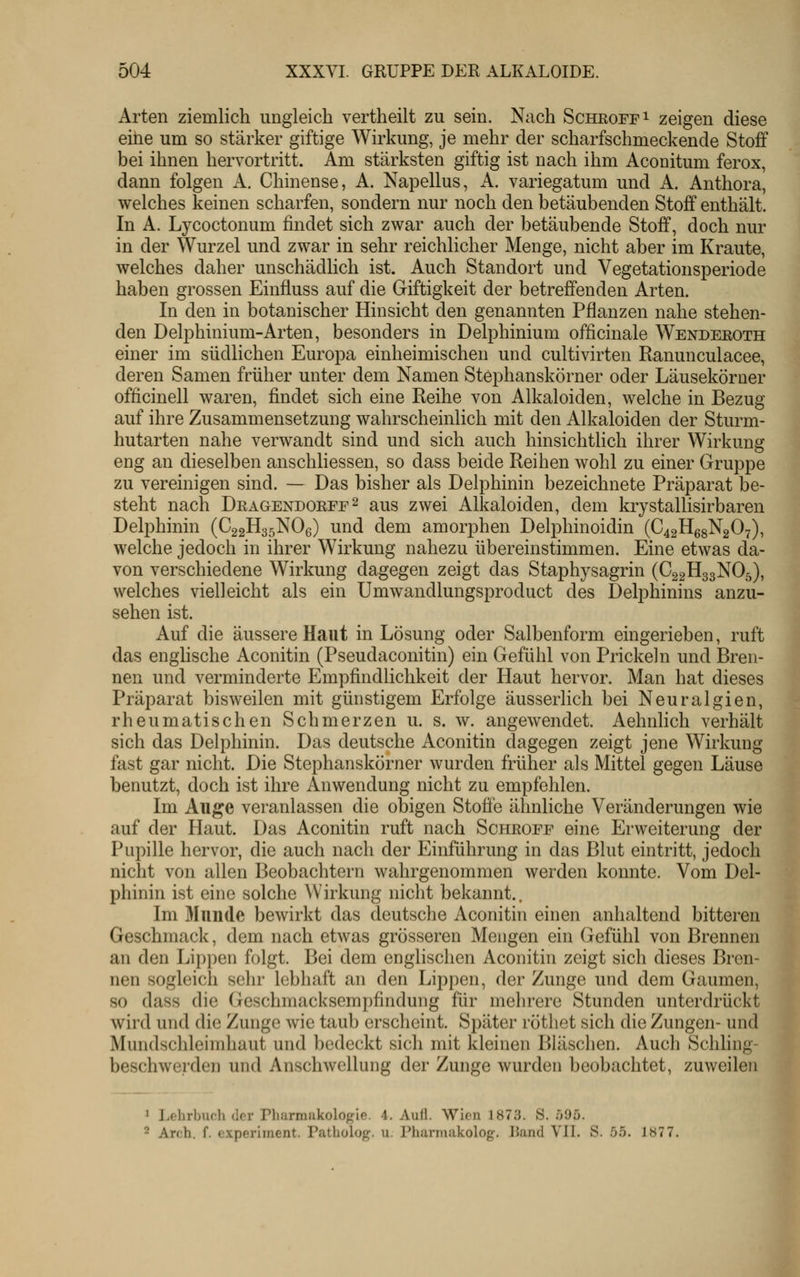 Arten ziemlich ungleich vertheilt zu sein. Nach Schroff i zeigen diese eine um so stärker giftige Wirkung, je mehr der scharfschmeckende Stoff bei ihnen hervortritt. Am stärksten giftig ist nach ihm Aconitum ferox, dann folgen A. Chinense, A. Napellus, A. variegatum und A. Anthora, welches keinen scharfen, sondern nur noch den betäubenden Stoff enthält. In A. Lycoctonum findet sich zwar auch der betäubende Stoff, doch nur in der Wurzel und zwar in sehr reichlicher Menge, nicht aber im Kraute, welches daher unschädlich ist. Auch Standort und Vegetationsperiode haben grossen Einfluss auf die Giftigkeit der betreffenden Arten. In den in botanischer Hinsicht den genannten Pflanzen nahe stehen- den Delphinium-Arten, besonders in Delphinium officinale Wendeeoth einer im südlichen Europa einheimischen und cultivirten Ranunculacee, deren Samen früher unter dem Namen Stephanskörner oder Läusekörner officinell waren, findet sich eine Reihe von Alkaloiden, welche in Bezug auf ihre Zusammensetzung wahrscheinlich mit den Alkaloiden der Sturm- hutarten nahe verwandt sind und sich auch hinsichtlich ihrer Wirkung eng an dieselben anschliessen, so dass beide Reihen wohl zu einer Gruppe zu vereinigen sind. — Das bisher als Delphinin bezeichnete Präparat be- steht nach Deagendorff^ aus zwei Alkaloiden, dem krystallisirbaren Delphinin (C22H35NO6) und dem amorphen Delphinoidin (C42H68N2O7), welche jedoch in ihrer Wirkung nahezu übereinstimmen. Eine etwas da- von verschiedene Wirkung dagegen zeigt das Staphysagrin (C22H33NO5), welches vielleicht als ein Umwandlungsproduct des Delphinins anzu- sehen ist. Auf die äussere Haut in Lösung oder Salbenform eingerieben, ruft das englische Aconitin (Pseudaconitin) ein Gefühl von Prickeln und Bren- nen und verminderte Empfindlichkeit der Haut hervor. Man hat dieses Präparat bisweilen mit günstigem Erfolge äusserlich bei Neuralgien, rheumatischen Schmerzen u. s. w. angewendet. Aehnlich verhält sich das Delphinin. Das deutsche Aconitin dagegen zeigt jene Wirkung fast gar nicht. Die Stephanskörner wurden früher als Mittel gegen Läuse benutzt, doch ist ihre Anwendung nicht zu empfehlen. Im Auge veranlassen die obigen Stoffe ähnliche Veränderungen wie auf der Haut. Das Aconitin ruft nach Scheoff eine Erweiterung der Pupille hervor, die auch nach der Einführung in das Blut eintritt, jedoch nicht von allen Beobachtern wahrgenommen werden konnte. Vom Del- phinin ist eine solche ^Virkung nicht bekannt.. Im Munde bewirkt das deutsche Aconitin einen anhaltend bitteren Geschmack, dem nach etwas grösseren Mengen ein Gefühl von Brennen an den Lippen folgt. Bei dem englischen Aconitin zeigt sich dieses Bron- nen sogleich sehr lebhaft an den Lippen, der Zunge und dem Gaumen, so dass die Geschmacksempfindung für mehrere Stunden unterdrückt wird und die Zunge wie taub erscheint. Später rötliet sich die Zungen- und Mundschleimhaut und bedeckt sich mit kleinen Bläschen. Auch Schling- beschwerden und Anschwellung der Zunge wurden beobachtet, zuweilen ^ ].ehrburh der Pharmakologie. 4. Au(l. Wien 1873. S. .095.