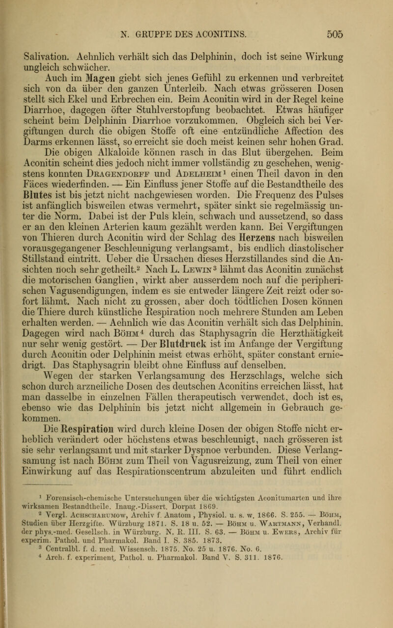 Salivation. Aehnlich verhält sich das Delphinin, doch ist seine Wirkung ungleich schwächer. Auch im Magen giebt sich jenes Gefühl zu erkennen und verbreitet sich von da über den ganzen Unterleib. Nach etwas grösseren Dosen stellt sich Ekel und Erbrechen ein. Beim Aconitin wird in der Regel keine Diarrhoe, dagegen öfter Stuhlverstopfung beobachtet. Etwas häufiger scheint beim Delphinin Diarrhoe vorzukommen. Obgleich sich bei Ver- giftungen durch die obigen Stoffe oft eine entzündliche Affection des Darms erkennen lässt, so erreicht sie doch meist keinen sehr hohen Grad. Die obigen Alkaloide können rasch in das Blut übergehen. Beim Aconitin scheint dies jedoch nicht immer vollständig zu geschehen, wenig- stens konnten Dragendoeff und Adelheim ^ einen Theil davon in den Fäces wiederfinden. — Ein Einfluss jener Stoffe auf die Bestandtheile des Blutes ist bis jetzt nicht nachgewiesen worden. Die Frequenz des Pulses ist anfänglich bisweilen etwas vermehrt, später sinkt sie regelmässig Un- ter die Norm. Dabei ist der Puls klein, schwach und aussetzend, so dass er an den kleinen Arterien kaum gezählt Averden kann. Bei Vergiftungen von Thieren durch Aconitin wird der Schlag des Herzens nach bisweilen vorausgegangener Beschleunigung verlangsamt, bis endlich diastolischer Stillstand eintritt. Ueber die Ursachen dieses Herzstillandes sind die An- sichten noch sehr getheilt.^ Nach L. Lewin ^ lähmt das Aconitin zunächst die motorischen Ganglien, wirkt aber ausserdem noch auf die peripheri- schen Vagusendigungen, indem es sie entweder längere Zeit reizt oder so- fort lähmt. Nach nicht zu grossen, aber doch tödtlichen Dosen können die Thiere durch künstliche Respiration noch mehrere Stunden am Leben erhalten werden. — Aehnlich wie das Aconitin verhält sich das Delphinin. Dagegen wird nach Böhm^ durch das Staphysagrin die Herzthätigkeit nur sehr wenig gestört. — Der Blutdruck ist im Anfange der Vergiftung durch Aconitin oder Delphinin meist etwas erhöht, später constant ernie- drigt. Das Staphysagrin bleibt ohne Einfluss auf denselben. Wegen der starken Verlangsamung des Herzschlags, welche sich schon durch arzneiliche Dosen des deutschen Aconitins erreichen lässt, hat man dasselbe in einzelnen Fällen therapeutisch verwendet, doch ist es, ebenso wie das Delphinin bis jetzt nicht allgemein in Gebrauch ge- kommen. Die Respiration wird durch kleine Dosen der obigen Stoffe nicht er- heblich verändert oder höchstens etwas beschleunigt, nach grösseren ist sie sehr verlangsamt und mit starker Dyspnoe verbunden. Diese Verlang- samung ist nach Böhm zum Theil von Vagusreizung, zum Theil von einer Einwirkung auf das Respirationscentrum abzuleiten und führt endlich ^ Forensisch-chemische Untersuchungen über die wichtigsten Aconitumarten und ihre wirksamen Bestandtheile. Inaug.-Dissert. Dorpat 1869. ^ Vergl. AcHscHARUMOw, Archiv f. Anatom , Physiol. u. s. w. 1866. S. 255. — Böhm, Studien über Herzgifte. Würzburg 1871. S. 18 u. 52. — Böhm u. Waktmann, Verhandl. der phys.-mcd. Gesellsch. in Würzburg. N. E. III. S. 63. — Böhm u. Ewers, Archiv für experim. Pathol. und Pharmakol. Band I. S. .885. 1873. 3 Centralbl. f. d. med. Wissensch. 1875. No. 25 u. 1876. No. 6.