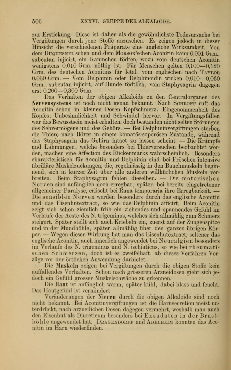 zur Erstickung. Diese ist daher als die gewöhnlichste Todesursache bei Vergiftungen durch jene Stoffe anzusehen. Es zeigen jedoch in dieser Hinsicht die verschiedenen Präparate eine ungleiche Wirksamkeit. Von dem DuQUESNEL'schen und dem MoRSON'schen Aconitin kann 0,001 Grm., subcutan injicirt, ein Kaninchen tödten, wozu vom deutschen Aconitin wenigstens 0,010 Grm. nöthig ist. Für Menschen gelten 0,100—0,120 Grm. des deutschen Aconitins für letal, vom englischen nach Taylor 0,060 Grm. — Vom Delphinin oder Delphinoidin wirken 0,010—0,030 Grm., subcutan injicirt, auf Hunde tödtlich, vom Staphysagrin dagegen erst 0,200—0,300 Grm. Das Verhalten der obigen Alkaloide zu den Gentralorganen des Nervensystems ist noch nicht genau bekannt. Nach Schroff ruft das Aconitin schon in kleinen Dosen Kopfschmerz, Eingenommenheit des Kopfes, Unbesinnlichkeit und Schwindel hervor. In Vergiftungsfällen war das Bewusstsein meist erhalten, doch bestanden nicht selten Störungen des Sehvermögens und des Gehörs. — Bei DelphiuinVergiftungen sterben die Thiere nach Böhm in einem komatös-soporösen Zustande, während das Staphysagrin das Gehirn intact zu lassen scheint. — Die Krämpfe und Lähmungen, welche besonders bei Thierversuchen beobachtet wer- den, machen eine Affection des Rückenmarks wahrscheinlich. Besonders charakteristisch für Aconitin und Delphinin sind bei Fröschen intensive fibrilläre Muskelzuckungen, die, regelmässig in den Bauchmuskeln begin- nend, sich in kurzer Zeit über alle anderen willkürlichen Muskeln ver- breiten. Beim Staphj^sagrin fehlen dieselben. — Die motorischen Nerven sind anfänglich noch erregbar, später, bei bereits eingetretener allgemeiner Paralyse, erlischt bei Rana temporaria ihre Erregbarkeit. — Die sensiblen Nerven werden besonders durch das englische Aconitin und das Eisenhutextract, so wie das Delphinin afficirt. Beim Aconitin zeigt sich schon ziemlich früh ein ziehendes und spannendes Gefühl im Verlaufe der Aeste des N. trigeminus, welches sich allmählig zum Schmerz steigert. Später stellt sich auch Kriebeln ein, zuerst auf der Zungenspitze und in der Mundhöhle, später allmählig über den ganzen übrigen Kör- per. — Wegen dieser Wirkung hat man das Eisenhutextract, seltener das engHsche Aconitin, auch innerlich angewendet bei Neuralgien besonders im Verlaufe des N. trigeminus und N. ischiaticus, so wie bei rheumati- schen Schmerzen, doch ist es zweifelhaft, ab dieses Verfahren Vor- züge vor der örtlichen Anwendung darbietet. Die Muskeln zeigen bei Vergiftungen durch die obigen Stoffe kein auffallendes Verhalten. Schon nach grösseren Arzneidosen giebt sich je- doch ein Gefühl grosser Muskelschwäche zu erkennen. Die Haut ist anfänglich warm, später kühl, dabei blass und feucht. Das Hautgefühl ist vermindert. Veränderungen der Nieren durch die obigen Alkaloide sind noch nicht bekannt. Bei Aconitinvergiftungen ist die Harnsecretion meist un- terdrückt, nach arzneilichen Dosen dagegen vermehrt, weshalb man auch den Eisenhut als Diureticum besonders bei Exsudaten in der Brust- höhle angewendet hat. Dragendorff und Adelueim konnten das Aco- nitin im Harn wiederfinden.