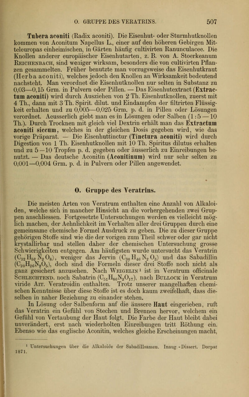 Tubera aconiti (Radix aconiti). Die Eisenhut- oder Sturmhutknollen kommen von Aconitum Napellus L., einer auf den höheren Gebirgen Mit- teleuropas einheimischen, in Gärten häufig cultivirten Ranunculacee. Die Knollen anderer europäischer Eisenhutarten, z. B. von A. Stoerkeanum Reichenbach, sind weniger wirksam, besonders die von cultivirten Pflan- zen gesammelten. Früher benutzte man vorzugsweise das Eisenhutkraut (Herba aconiti), welches jedoch den Knollen an Wirksamkeit bedeutend nachsteht. Man verordnet die Eisenhutknollen nur selten in Substanz zu 0,03—0,15 Grm. in Pulvern oder Pillen. — Das Eisenhutextract (Extrac- tum acouiti) wird durch Ausziehen von 2 Th. Eisenhutknollen, zuerst mit 4 Th., dann mit 3 Th. Spirit. dilut. und Eindampfen der filtrirten Flüssig- keit erhalten und zu 0,005—0,025 Grm. p. d. in Pillen oder Lösungen verordnet. Aeusserlich giebt man es in Lösungen oder Salben (1:5 —10 Th.). Durch Trocknen mit gleich viel Dextrin erhält man das Extractum aconiti sicciim, welches in der gleichen Dosis gegeben wird, wie das vorige Präparat. — Die Eisenhuttinctur (Tinctura aconiti) wird durch Digestion von 1 Th. Eisenhutknollen mit 10 Th. Spiritus dilutus erhalten und zu 5 — 10 Tropfen p. d. gegeben oder äusserlich zu Einreibungen be- nutzt. — Das deutsche Aconitin (Aconitinum) wird nur sehr selten zu 0,001—0,004 Grm. p. d. in Pulvern oder Pillen angewendet. 0. Gruppe des Yeratrins. Die meisten Arten von Veratrum enthalten eine Anzahl von Alkaloi- den, welche sich in mancher Hinsicht an die vorhergehenden zwei Grup- pen anschliessen. Fortgesetzte Untersuchungen werden es vielleicht mög- lich machen, der Aehnlichkeit im Verhalten aller drei Gruppen durch eine gemeinsame chemische Formel Ausdruck zu geben. Die zu dieser Gruppe gehörigen Stoffe sind wie die der vorigen zum Theil schwer oder gar nicht krystallirbar und stellen daher der chemischen Untersuchung grosse Schwierigkeiten entgegen. Am häufigsten wurde untersucht das Veratrin (C32 H52 Ng Og), weniger das Jervin (C30 H^g N2 O3) und das Sabadillin (C20H26N2O5), doch sind die Formeln dieser drei Stoffe noch nicht als ganz gesichert anzusehen. Nach Weigelin^ ist in Veratrum officinale ScHLECHTEND. noch Sabatriu (CsiHseNgOiy), nach Bullock in Veratrum viride Ait. Veratroidin enthalten. Trotz unserer mangelhaften chemi- schen Kenntnisse über diese Stoffe ist es doch kaum zweifelhaft, dass die- selben in naher Beziehung zu einander stehen. In Lösung oder Salbenform auf die äussere Haut eingerieben, ruft das Veratrin ein Gefühl von Stechen und Brennen hervor, welchem ein Gefühl von Vertaubung der Haut folgt. Die Farbe der Haut bleibt dabei unverändert, erst nach wiederholten Einreibungen tritt Röthung ein. Ebenso wie das englische Aconitin, welches gleiche Erscheinungen macht. ^ Untersuchungen über die Alkaloide der Sabadillsamen. Inaug.-Dissert. Dorpat 1871.