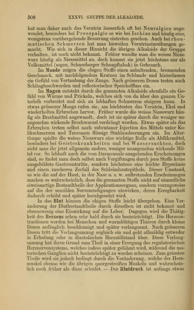 hat man daher auch das Veratrin äusserhch oft bei Neuralgien ange- wendet, besonders bei Prosopalgie so wie bei Ischias und häufig eine, wenigstens vorübergehende Besserung eintreten gesehen. Auch bei rheu- matischen Schmerzen hat man bisweilen Veratrineinreibungen ge- macht. Wie sich in dieser Hinsicht die übrigen Alkaloide der Gruppe verhalten, ist noch nicht bekannt. Früher wandte man die weisse Niess- wurz häufig als Niessmittel an, doch kommt sie jetzt höchstens nur als Volksmittel (sogen. Schneeberger Schnupftabak) in Gebrauch. Im 3Iunde zeigen die obigen Stoffe einen anhaltenden, brennenden Geschmack, mit nachfolgendem Kratzen im Schlünde und hinterlassen ein Gefühl von Vertaubung der Zunge. Nach grösseren Dosen treten auch Schlingbeschwerden und reflectorischer Speichelfluss ein. Im Magen entsteht durch die genannten Alkaloide ebenfalls ein Ge- fühl von Wärme und Prickeln, welches sich von da über den ganzen Un- terleib verbreitet und sich zu lebhaften Schmerzen steigern kann. In etwas grösserer Menge rufen sie, am leichtesten das Veratrin, Ekel und wiederholtes Erbrechen hervor. Früher wurde die weisse Niesswurz häu- fig als Brechmittel angewandt, doch ist sie später durch die weniger un- angenehm wirkende Brechwurzel verdrängt worden. Etwas später als das Erbrechen treten selbst nach subcutaner Injection des Mittels unter Ko- likschmerzen und Tenesmen flüssige Stuhlausleerungen ein. Im Alter- thume spielte die weisse Niesswurz eine wichtige Rolle als Abführmittel, besonders bei Geisteskrankheiten und bei Wassersuchten, doch zieht man ihr jetzt allgemein andere, weniger unangenehm wirkende Mit- tel vor. So lebhaft auch die vom Darmcanale ausgehenden Erscheinungen sind, so findet man doch selbst nach Vergiftungen durch jene Stoffe keine ausgebildete Gastroenteritis, sondern höchstens eine leichte Hyperämie und einen rascheren Zerfall des Schleimhautepithels. Dieser Umstand, so wie die auf der Haut, in der Nase u. s. w. auftretenden Erscheinungen machen es wahrscheinlich, dass die genannten Stoffe nicht auf sämmtliche eiweissartige Bestandtheile der Applicationsorgane, sondern vorzugsweise auf die der sensiblen Nervenendigungen einwirken, deren Erregbarkeit dadurch erhöht und später herabgesetzt wird. In das Blut können die obigen Stoffe leicht übergehen. Eine Ver- änderung der Blutbestandtheile durch dieselben ist nicht bekannt und ebensowenig eine Einwirkung auf die Leber. Dagegen wird die Thätig- keit des Herzens schon sehr bald durch sie beeinträchtigt. Die Herzcon- tractionen werden bei Menschen und warmblütigen Thieren durch kleine Dosen anfänglicli beschleunigt und später verlangsamt. Nach grösseren Dosen tritt die Verlangsamung sogleich ein und geht allmählig entweder in Erholung oder in diastolischen Herzstillstand über. Diese Verlang- samung hat ihren Grund zum Theil in einer Erregung des regulatorischen Herznervensystems, welches indess später gelähmt wird, während die mo- tonschen Ganglien niclit beeinträchtigt zu werden scheinen. Zum grössten Tlioile wird sie jedoch bedingt durch die Veränderung, welche der Herz- muskel ebenso wie die übrigen (piergestreiften Muskeln und wahrschein- lich noch früher als diese erleidet. — Der Blutdruck ist anfangs etwas