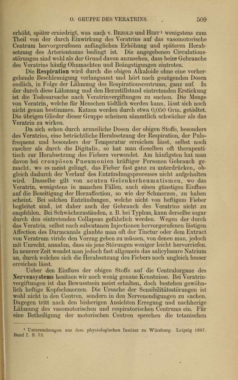 erhöht, später erniedrigt, was nach v. Bezold und Hiet ^ wenigstens zum Theil von der durch Einwirkung des Veratrins auf das vasomotorische Centrum hervorgerufenen anfänglichen Erhöhung und späteren Herab- setzung des Arterientonus bedingt ist. Die angegebenen Circulations- störungen sind wohl als der Grund davon anzusehen, dass beim Gebrauche des Veratrins häufig Ohnmächten und Beängstigungen eintreten. Die Respiration wird durch die obigen Alkaloide ohne eine vorher- gehende Beschleunigung verlangsamt und hört nach genügenden Dosen endlich, in Folge der Lähmung des Respirationscentrums, ganz auf. In der durch diese Lähmung und den Herzstillstand eintretenden Erstickung ist die Todesursache nach Veratrinvergiftungen zu suchen. Die Menge von Veratrin, welche für Menschen tödtlich werden kann, lässt sich noch nicht genau bestimmen. Katzen werden durch etwa 0,050 Grm. getödtet. Die übrigen Glieder dieser Gruppe scheinen sämmtlich schwächer als das Veratrin zu wirken. Da sich schon durch arzneiliche Dosen der obigen Stoffe, besonders des Veratrins, eine beträchtliche Herabsetzung der Respiration, der Puls- frequenz und besonders der Temperatur erreichen lässt, selbst noch rascher als durch die Digitalis, so hat man dieselben oft therapeuti- tisch zur Herabsetzung des Fiebers verwendet. Am häufigsten hat man davon bei croupösen Pneumonien kräftiger Personen Gebrauch ge- macht, wo es meist gelingt, das Fieber fast ganz zu unterdrücken, ob- gleich dadurch der Verlauf des Entzündungsprocesses nicht aufgehalten wird. Dasselbe gilt von acuten Gelenksrheumatismen, wo das Veratrin, wenigstens in manchen Fällen, auch einen günstigen Einfluss auf die Beseitigung der Herzaffection, so wie der Schmerzen, zu haben scheint. Bei solchen Entzündungen, welche nicht von heftigem Fieber begleitet sind, ist daher auch der Gebrauch des Veratrins nicht zu empfehlen. Bei Schwächezustäuden, z. B. bei Typhus, kann derselbe sogar durch den eintretenden Collapsus gefährlich werden. Wegen der durch das Veratrin, selbst nach subcutanen Injectionen hervorgerufenen lästigen Affection des Darmcanals glaubte man oft der Tinctur oder dem Extract von Veratrum viride den Vorzug geben zu müssen, von denen man, jedoch mit Unrecht, annahm, dass sie jene Störungen weniger leicht hervorriefen. In neuerer Zeit wendet man jedoch fast allgemein das salicylsaure Natrium an, durch welches sich die Herabsetzung des Fiebers noch ungleich besser erreichen lässt. üeber den Einfluss der obigen Stoffe auf die Centralorgane des Nervensystems besitzen wir noch wenig genaue Kenntnisse. Bei Veratrin- vergiftungen ist das Bewusstsein meist erhalten, doch bestehen gewöhn- lich heftige Kopfschmerzen. Die Ursache der Sensibilitätsstörungen ist wohl nicht in den Centren, sondern in den Nervenendigungen zu suchen. Dagegen tritt nach den bisherigen Ansichten Erregung und nachherige Lähmung des vasomotorischen und respiratorischen Centrums ein. Für eine Betheiligung der motorischen Centren sprechen die tetanischen ^ Untersuchungen aus dem physiologischen Institut zu Würzburg. Leipzig 1867, Band I. S. 73.