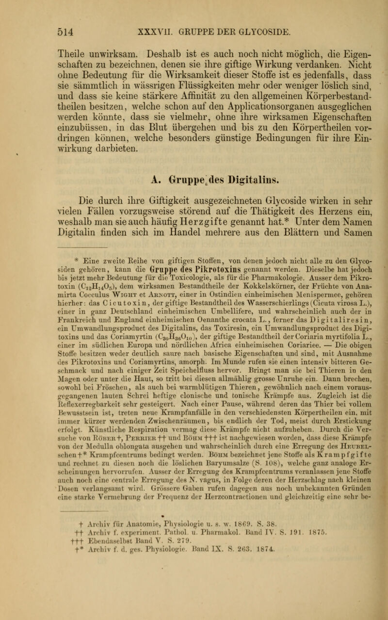 Theile unwirksam. Deshalb ist es auch noch nicht möglich, die Eigen- schaften zu bezeichnen, denen sie ihre giftige Wirkung verdanken. Nicht ohne Bedeutung für die Wirksamkeit dieser Stoffe ist es jedenfalls, dass sie sämmtlich in wässrigen Flüssigkeiten mehr oder weniger löslich sind, und dass sie keine stärkere Affinität zu den allgemeinen Körperbestand- theilen besitzen, welche schon auf den Applicationsorganen ausgeglichen werden könnte, dass sie vielmehr, ohne ihre wirksamen Eigenschaften einzubüssen, in das Blut übergehen und bis zu den Körpertheilen vor- dringen können, welche besonders günstige Bedingungen für ihre Ein- wirkung darbieten. A. Gruppe,des Digitalins. Die durch ihre Giftigkeit ausgezeichneten Glycoside wirken in sehr vielen Fällen vorzugsweise störend auf die Thätigkeit des Herzens ein, weshalb man sie auch häufig Herzgifte genannt hat* Unter dem Namen Digitalin finden sich im Handel mehrere aus den Blättern und Samen * Eine zweite Reihe von giftigen Stoffen, von denen jedoch nicht alle zu den Glyco- siden gehören, kann die Gruppe des Pikrotoxins genannt werden. Dieselbe hat jedoch bis jetzt mehr Redentung für die Toxicologie, als für die Pharmakologie. Ausser dem Pikro- toxin (Ci.2H]405), dem wirksamen Restandtheile der Kokkelskörner, der Früchte von Ana- mirta Cocculus Wight et Arnott, einer in Ostindien einheimischen Menispermee, gehören hierher -. das Cicutoxin, der giftige Bestandtheil des Wasserschierlings (Cicuta virosa L.), einer in ganz Deutschland einheimischen Umbellifere, und wahrscheinlich auch der in Frankreich und England einheimischen Oenanthe crocata L., ferner das Digitaliresin, ein Umwandlungsproduct des Digitalins, das Toxiresin, ein Umwandlungsproduct des Digi- toxins und das Coriamyrtin (CaoHseÜxo), der giftige Bestandtheil derCoriaria myrtifolia L., einer im südlichen Europa und nördlichen Africa einheimischen Coriariee. — Die obigen Stoffe besitzen weder deutlich saure nach basische Eigenschaften und sind, mit Ausnahme des Pikrotoxins und Coriamyrtins, amorph. Im Munde rufen sie einen intensiv bitteren Ge- schmack und nach einiger Zeit Speichelfluss hervor. Bringt man sie bei Thieren in den Magen oder unter die Haut, so tritt bei diesen allmählig grosse Unruhe ein. Dann brechen, sowohl bei Fröschen, als auch bei warmblütigen Thieren, gewöhnlich nach einem voraus- gegangenen lauten Schrei heftige clonische und tonische Krämpfe aus. Zugleich ist die Reflexerregbarkeit sehr gesteigert. Nach einer Pause, während deren das Thier bei vollem Bewusstsein ist, treten neue Krampfanfälle in den verschiedensten Körpertheilen ein, mit immer kürzer werdenden Zwischenräumen, bis endlich der Tod, meist durch Erstickung erfolgt. Künstliche Respiration vcnnag diese Krämpfe nicht aufzulieben. Durch die Ver- suche von RöT<ER+, PERRiERft uud BÖHM fff ist nachgewiesen worden, dass diese Krämpfe von der ^Medulla oblongata. ausgehen und wahrscheinlich durch eine Erregung des Heurel- schenf* Krampfcentrums bedingt werden. Böhm bezeichnet jene Stoffe als Krampf gifte und rechnet zu diesen noch die löslichen Baryumsalze (S. 108), welche ganz analoge Er- scheinungen hervorrufen. Ausser der Erregung des Krampf centrums veranlassen jene Stoffe auch noch eine centrale Erregung des N. vagus, in Folge deren der IIerzs<;hlag nach kleinen Dosen verlangsamt wird. Grössere Gaben rufen dagegen aus no('h unbekannten Gründen eine starke Vermehrung der Frecjuenz der Ilerzcontractioncn und gleichzeitig eine sehr be- t Archiv für Anatomie, Physiologie u. s. w. 180',). S. 38. tt Archiv f. experiment. Patliol. u. Pharmakol. Band IV. S. 191. 1875. ttt Ebendaselbst Band V. S. 279.