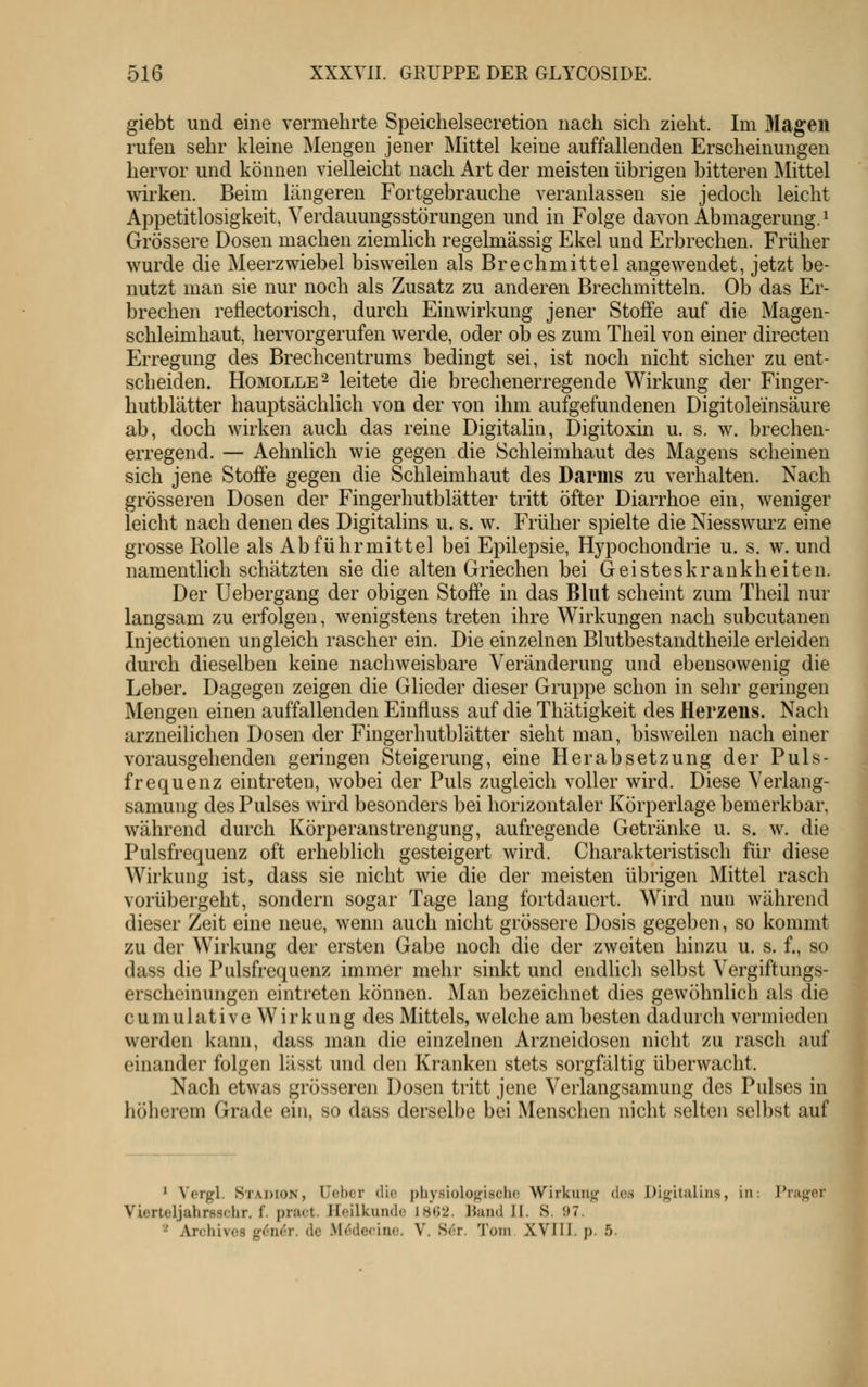 giebt und eine vermehrte Speichelsecretion nach sich zieht. Im Magen rufen sehr kleine Mengen jener Mittel keine auffallenden Erscheinungen hervor und können vielleicht nach Art der meisten übrigen bitteren Mittel wirken. Beim längeren Fortgebrauche veranlassen sie jedoch leicht Appetitlosigkeit, Verdauungsstörungen und in Folge davon Abmagerung. ^ Grössere Dosen machen ziemlich regelmässig Ekel und Erbrechen. Früher wurde die Meerzwiebel bisweilen als Brechmittel angewendet, jetzt be- nutzt man sie nur noch als Zusatz zu anderen Brechmitteln. Ob das Er- brechen reflectorisch, durch Einwirkung jener Stoffe auf die Magen- schleimhaut, hervorgerufen werde, oder ob es zum Theil von einer directen Erregung des Brechcentrums bedingt sei, ist noch nicht sicher zu ent- scheiden. HoMOLLE^ leitete die brechenerregende Wirkung der Finger- hutblätter hauptsächlich von der von ihm aufgefundenen Digitol ein säure ab, doch wirken auch das reine Digitalin, Digitoxin u. s. w. brechen- erregend. — Aehnlich wie gegen die Schleimhaut des Magens scheinen sich jene Stoffe gegen die Schleimhaut des Darms zu verhalten. Nach grösseren Dosen der Fingerhutblätter tritt öfter Diarrhoe ein, weniger leicht nach denen des Digitalins u. s. w. Früher spielte die Niesswurz eine grosse Rolle als Abführmittel bei Epilepsie, Hypochondrie u. s. w. und namentlich schätzten sie die alten Griechen bei Geisteskrankheiten. Der Uebergang der obigen Stoffe in das Blut scheint zum Theil nur langsam zu erfolgen, wenigstens treten ihre Wirkungen nach subcutanen Injectionen ungleich rascher ein. Die einzelnen Blutbestandtheile erleiden durch dieselben keine nachweisbare Veränderung und ebensowenig die Leber. Dagegen zeigen die Glieder dieser Gruppe schon in sehr geringen Mengen einen auffallenden Einfluss auf die Thätigkeit des Herzens. Nach arzneilichen Dosen der Fingerhutblätter sieht man, bisweilen nach einer vorausgehenden geringen Steigerung, eine Herabsetzung der Puls- frequenz eintreten, wobei der Puls zugleich voller wird. Diese Verlang- samung des Pulses wird besonders bei horizontaler Körperlage bemerkbar, während durch Körperanstrengung, aufregende Getränke u. s. w. die Pulsfrequenz oft erheblich gesteigert wird. Charakteristisch für diese Wirkung ist, dass sie nicht wie die der meisten übrigen Mittel rasch vorübergeht, sondern sogar Tage lang fortdauert. Wird nun während dieser Zeit eine neue, wenn auch nicht grössere Dosis gegeben, so kommt zu der Wirkung der ersten Gabe noch die der zweiten hinzu u. s. f., so dass die Pulsfrequenz immer mehr sinkt und endlich selbst Vergiftungs- erscheinungen eintreten können. Man bezeichnet dies gewöhnlich als die cumulative Wirkung des Mittels, welche am besten dadurch vermieden werden kann, dass man die einzelnen Arzneidosen nicht zu rasch auf einander folgen lässt und den Kranken stets sorgfältig überwacht. Nach etwas grösseren Dosen tritt jene Verlangsamung des Pulses in höherem Grade ein, so dass derselbe bei Menschen nicht selten selbst auf ' Vergl. Stadion, Uobcr dio physiolog'ischc Wirkung dos Digitalins, in: l'rager Vierteljahrsschr. f. pract. Hoilkundc 18G2. Band JI. S. 97. ■^ Archivcs g6ii6r. de Medecino. V. Sdr. Tom XVIII. p. 5.