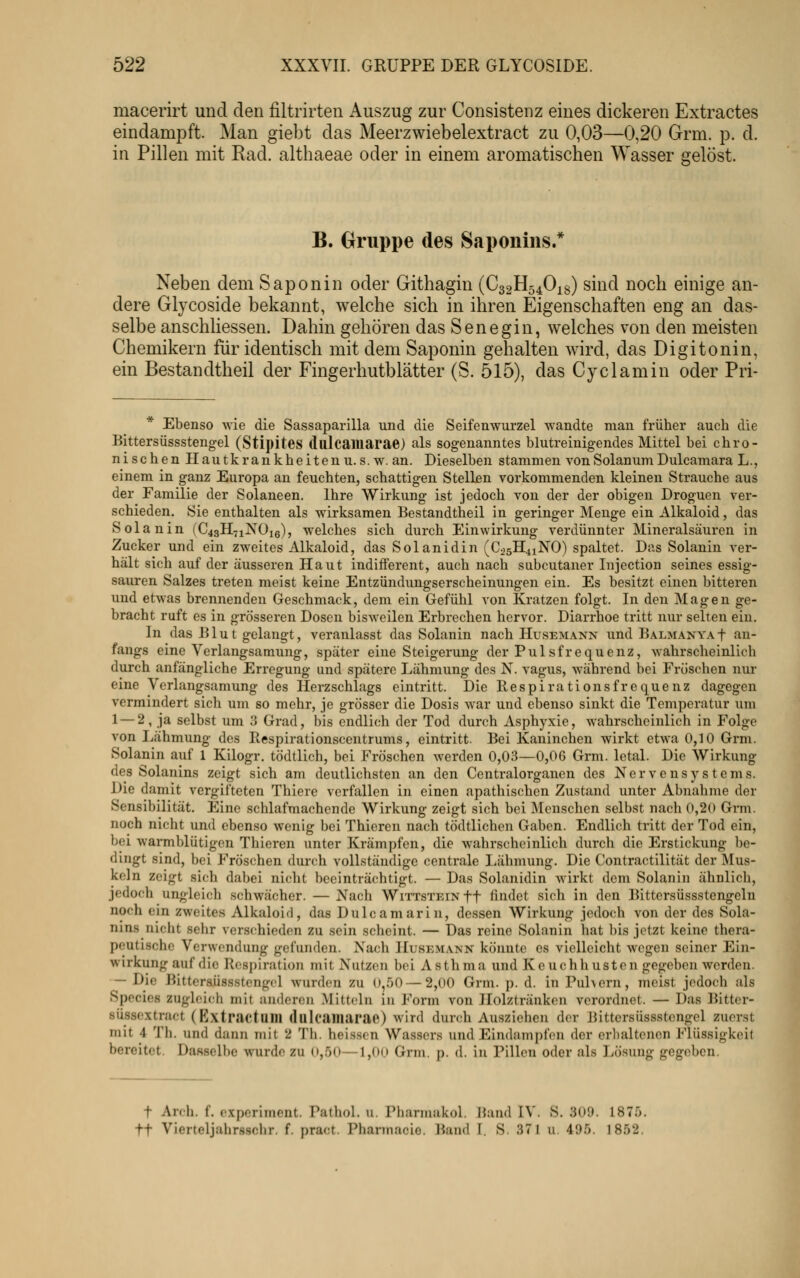 macerirt und den filtrirten Auszug zur Consistenz eines dickeren Extractes eindampft. Man giebt das Meerzwiebelextract zu 0,03—0,20 Grm. p. d. in Pillen mit Rad. althaeae oder in einem aromatischen Wasser gelöst. B. Gruppe des Saponiiis.* Neben dem Saponin oder Githagin {C32H54O18) sind noch einige an- dere Glycoside bekannt, welche sich in ihren Eigenschaften eng an das- selbe anschliessen. Dahin gehören das Senegin, welches von den meisten Chemikern für identisch mit dem Saponin gehalten wird, das Digitonin, ein Bestandtheil der Fingerhutblätter (S. 515), das Cyclamin oder Pri- Ebenso wie die Sassaparilla und die Seifenwurzel wandte man früher auch die Bittersüssstengel (Stij)ites (lulcailiarae) als sogenanntes blutreinigendes Mittel bei chro- nischen Hautkrankheiten u. s.w. an. Dieselben stammen von Solanum Dulcamara L., einem in ganz Europa an feuchten, schattigen Stellen vorkommenden kleinen Strauche aus der Familie der Solaneen. Ihre Wirkung ist jedoch von der der obigen Droguen ver- schieden. Sie enthalten als wirksamen Bestandtheil in geringer Menge ein Alkaloid, das Solan in (C43H71NO16), welches sich durch Einwirkung verdünnter Mineralsäuren in Zucker und ein zweites Alkaloid, das Solanidin (C25H41NO) spaltet. Das Solanin ver- hält sich auf der äusseren Haut indifferent, auch nach subcutaner Injection seines essig- sauren Salzes treten meist keine Entzünduugserscheinungen ein. Es besitzt einen bitteren und etwas brennenden Geschmack, dem ein Gefühl von Kratzen folgt. In den Magen ge- bracht ruft es in grösseren Dosen bisweilen Erbrechen hervor. Diarrhoe tritt nur selten ein. In das Blut gelangt, veranlasst das Solanin nach Husemann und BALMANYAf an- fangs eine Verlangsamung, später eine Steigerung der Pulsfrequenz, wahrscheinlich durch anfängliche Erregung und spätere Lähmung des N. vagus, während bei Fröschen nur eine Vcrlangsamung des Herzschlags eintritt. Die Ilespirationsfrequenz dagegen vermindert sich um so mehr, je grösser die Dosis war und ebenso sinkt die Temperatur um 1 — 2, ja selbst um 3 Grad, bis endlich der Tod durch Asphyxie, wahrscheinlich in Folge von liähmung des Respirationscentrums, eintritt. Bei Kaninchen wirkt etwa 0,10 Grm. Solanin auf 1 Kilogr. tödtlich, bei Fröschen werden 0,03—0,06 Grm. letal. Die Wirkung des Solanins zeigt sich am deutlichsten an den Centralorganen des Nervensystems. Die damit vergifteten Thiere verfallen in einen apathischen Zustand unter Abnahme der Sensibilität. Eine schlaf machen de Wirkung zeigt sich bei Menschen selbst nach 0,20 Grm. noch nicht und ebenso wenig bei Thieren nach tödtlichen Gaben. Endlich tritt der Tod ein, bei warmblütigen Thieren unter Krämpfen, die wahrscheinlich durch die Erstickung be- dingt sind, bei Fröschen durch vollständige centrale Lähmung. Die Contractilität der Mus- keln zeigt sich dabei nicht beeinträchtigt. — Das Solanidin wirkt dem Solanin ähnlich, jedoch ungleich schwächer. — Nacli Wittstein ff findet sich in den Bittersüssstcngeln noch ein zweites Alkaloid, das Dulcamarin, dessen Wirkung jedoch von der des Sola- nins nicht sehr verschieden zu sein scheint. — Das reine Solanin hat bis jetzt keine thera- peutische Verwendung gefunden. Nach IIusemann könnte es vielleicht wegen seiner Ein- wirkung auf die Respiration mit Nutzen bei Asthma und Keuchhusten gegeben werden. — Die Hittcrsüssstengel wurden zu 0,50 — 2,00 Grm. p. d. in Puhern, meist jedoch als Species zugleich mit anderen Mitt(dn in Form von Ilolztränken verordnet. — Das Bitter- süssextract (Extractum dlllcainarae) wird durch Ausziehen der Bittersüssstengel zuerst mit 4 Th. und dann mit 2 Th. heis.scn Wassers und Eindampfen der erlialtenen Flüssigkeit bereitet. DaHselbe wurde zu 0,.50—1,00 Grm. p. d. in Pillen oder als Lösung gegeben. t Arch. f. e.Kpcriment. Pathol. u. Piiannakol. liand IV. S. 309. 1875. tt Vierteljahrs-schr. f. pract. Pharmacie. Band I. S. 371 u. 495. 1852.