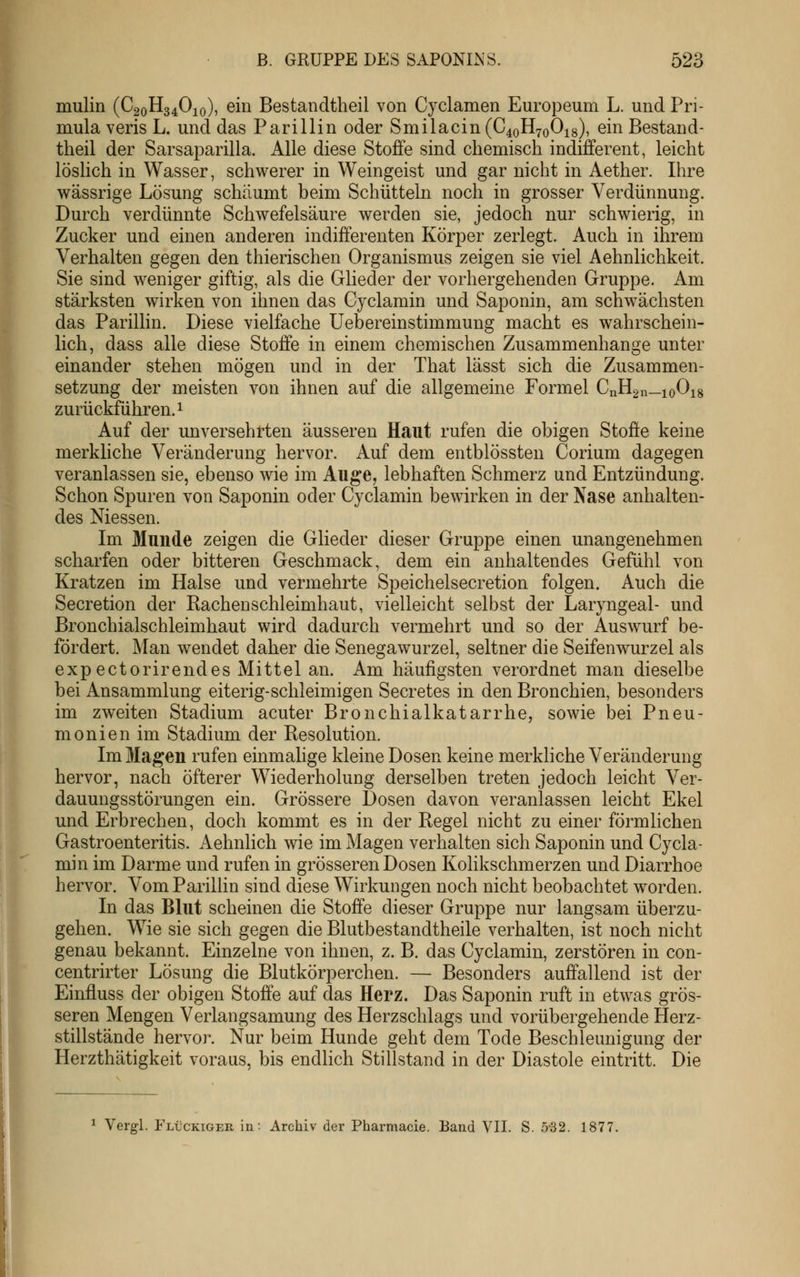 mulin (C20H34O10), ein Bestandtheil von Cyclamen Europeum L. und Pri- mula veris L. und das Parillin oder Smilacin (C40H70O18), ein Bestand- theil der Sarsaparilla. Alle diese Stoffe sind chemisch indifferent, leicht löslich in Wasser, schwerer in Weingeist und gar nicht in Aether. Ihre wässrige Lösung schäumt beim Schütteln noch in grosser Verdünnung. Durch verdünnte Schwefelsäure werden sie, jedoch nur schwierig, in Zucker und einen anderen indifferenten Körper zerlegt. Auch in ihrem Verhalten gegen den thierischen Organismus zeigen sie viel Aehnlichkeit. Sie sind weniger giftig, als die Glieder der vorhergehenden Gruppe. Am stärksten wirken von ihnen das Cyclamin und Saponin, am schwächsten das Parillin. Diese vielfache Uebereinstimmung macht es wahrschein- lich, dass alle diese Stoffe in einem chemischen Zusammenhange unter einander stehen mögen und in der That lässt sich die Zusammen- setzung der meisten von ihnen auf die allgemeine Formel CnHgn—ioOig zurückführen. 1 Auf der unversehrten äusseren Haut rufen die obigen Stoffe keine merkliche Veränderung hervor. Auf dem entblössten Corium dagegen veranlassen sie, ebenso wie im Auge, lebhaften Schmerz und Entzündung. Schon Spuren von Saponin oder Cyclamin bewirken in der Nase anhalten- des Messen. Im Munde zeigen die Glieder dieser Gruppe einen unangenehmen scharfen oder bitteren Geschmack, dem ein anhaltendes Gefühl von Kratzen im Halse und vermehrte Speichelsecretion folgen. Auch die Secretion der Rachenschleimhaut, vielleicht selbst der Laryngeal- und Bronchialschleimhaut wird dadurch vermehrt und so der Auswurf be- fördert. Man wendet daher die Senegawurzel, seltner die Seifenwurzel als expectorirendes Mittel an. Am häufigsten verordnet man dieselbe bei Ansammlung eiterig-schleimigen Secretes in den Bronchien, besonders im zweiten Stadium acuter Bronchialkatarrhe, sowie bei Pneu- monien im Stadium der Resolution. Im Maj^en rufen einmahge kleine Dosen keine merkliche Veränderung hervor, nach öfterer Wiederholung derselben treten jedoch leicht Ver- dauungsstörungen ein. Grössere Dosen davon veranlassen leicht Ekel und Erbrechen, doch kommt es in der Regel nicht zu einer förmlichen Gastroenteritis. Aehnlich wie im Magen verhalten sich Saponin und Cycla- min im Darme und rufen in grösseren Dosen Kolikschmerzen und Diarrhoe hervor. Vom Parillin sind diese Wirkungen noch nicht beobachtet worden. In das Blut scheinen die Stoffe dieser Gruppe nur langsam überzu- gehen. Wie sie sich gegen die Blutbestandtheile verhalten, ist noch nicht genau bekannt. Einzelne von ihnen, z. B. das Cyclamin, zerstören in con- centrirter Lösung die Blutkörperchen. — Besonders auffallend ist der Einfluss der obigen Stoffe auf das Herz. Das Saponin ruft in etwas grös- seren Mengen Verlangsamung des Herzschlags und vorübergehende Herz- stillstände hervor. Nur beim Hunde geht dem Tode Beschleunigung der Herzthätigkeit voraus, bis endlich Stillstand in der Diastole eintritt. Die ^ Vergl. Flückiger in: Archiv der Pharmacie. Band VII. S. 5-32. 1877.