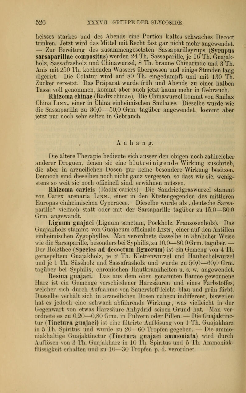 heisses starkes und des Abends eine Portion kaltes schwaches Decoct trinken. Jetzt wird das Mittel mit Hecht fast gar nicht mehr angewendet. — Zur Bereitung des zusammengesetzten Sassaparillsyrups (Synipus sarsaparillae conipositus) werden 24 Th. Sassaparille, je 16 Th. Guajak- holz, Sassafrasholz und Chinawurzel, 8 Th. braune Chinarinde und 3 Th. Anis mit 250 Tb. kochenden Wassers Übergossen und einige Stunden lang digerirt. Die Colatur wird auf 80 Th. eingedampft und mit 130 Th. Zucker versetzt. Das Präparat wurde früh und Abends zu einer halben Tasse voll genommen, kommt aber auch jetzt kaum mehr in Gebrauch. Rhizoma chinae (Radix chinae). Die Chinawurzel kommt von Smilax China Linn., einer in China einheimischen Smilacee. Dieselbe wurde wie die Sassaparilla zu 30,0—50,0 Grm. tagüber angewendet, kommt aber jetzt nur noch sehr selten in Gebrauch. Anhang. Die ältere Therapie bediente sich ausser den obigen noch zahlreicher anderer Droguen, denen sie eine blutreinigende Wirkung zuschrieb, die aber in arzneilichen Dosen gar keine besondere Wirkung besitzen. Dennoch sind dieselben noch nicht ganz vergessen, so dass wir sie, wenig- stens so weit sie noch officinell sind, erwähnen müssen. Rhizoma caricis (Radix caricis). Die Sandriedgraswurzel stammt von Carex arenaria Linn., einer in den Küstengegenden des mittleren Europas einheimischen Cyperacee. Dieselbe wurde als „deutsche Sarsa- parille vielfach statt oder mit der Sarsaparille tagüber zu 15,0—30,0 Grm. angewandt. Ligniim giiajaci (Lignum sanctum, Pockholz, Franzosenholz). Das Guajakholz stammt von Guajacum officinale Linn., einer auf den Antillen einheimischen Zygophyllee. Man verordnete dasselbe in ähnlicher Weise wie die Sarsaparille, besonders bei Syphilis, zu 10,0—30,0 Grm. tagüber. — Der Holzthee (Species ad decoctiim lignorum) ist ein Gemeng von 4 Th. geraspeltem Guajakholz, je 2 Th. Klettenwurzel und Hauhechelwurzel und je 1 Th. Süssholz und Sassafrasholz und wurde zu 50,0—60,0 Grm. tagüber bei Syphihs, chronischen Hautkrankheiten u. s. w. angewendet. Resiiia guajaci. Das aus dem oben genannten Baume gewonnene Harz ist ein Gemenge verschiedener Harzsäuren und eines Farbstoffes, welcher sich durch Aufnahme von Sauerstoff leicht blau und grün färbt. Dasselbe verhält sich in arzneilichen Dosen nahezu indifferent, bisweilen hat es jedoch eine schwach abführende Wirkung, was vielleicht in der Gegenwart von etwas Harzsäure-Anhydrid seinen Grund hat. Man ver- ordnete es zu 0,20—0,80 Grm. in Pulvern oder Pillen. — Die Guajaktinc- tur (Tinctnra guajaci) ist eine filtrirte Auflösung von 1 Th. Guajakharz in 5 Th. Spiritus und wurde zu 20—60 Tropfen gegeben. — Die ammo- niakhaltige (iuajaktinctiu' (Tinctnra ^iiajaci aminoniata) wird durch Auflösen von 3 Th. Guajakharz in 10 Th. Spiritus und 5 Th. Ammoniak- flüssigkeit erhalten und zu 10—30 Tropfen p. d. verordnet.