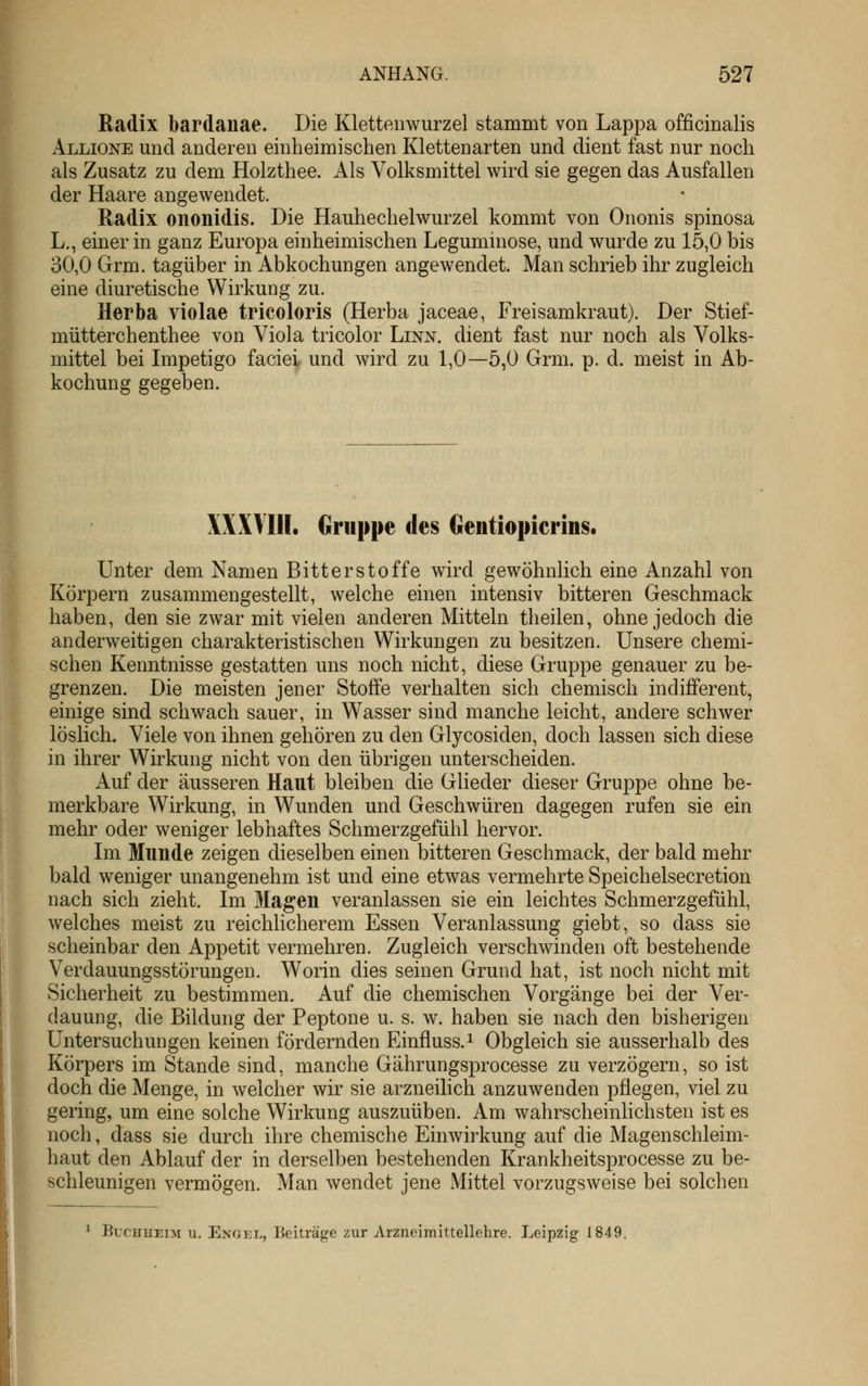 Radix bardanae. Die Klettenwurzel stammt von Lappa officinalis Allione und anderen einheimischen Klettenarten und dient fast nur noch als Zusatz zu dem Holzthee. Als Volksmittel wird sie gegen das Ausfallen der Haare angewendet. Radix ononidis. Die Hauhechelwurzel kommt von Ononis spinosa L., einer in ganz Europa einheimischen Leguminose, und wurde zu 15,0 bis 30,0 Grm. tagüber in Abkochungen angewendet Man schrieb ihr zugleich eine diuretische Wirkung zu. Herba violae tricoloris (Herba jaceae, Freisamkraut). Der Stief- mütterchenthee von Viola tricolor Linn. dient fast nur noch als Volks- mittel bei Impetigo faciei und wird zu 1,0—5,0 Grm. p. d. meist in Ab- kochung gegeben. XXXVIII. Gruppe des Gentiopierins. Unter dem Namen Bitterstoffe wird gewöhnlich eine Anzahl von Körpern zusammengestellt, welche einen intensiv bitteren Geschmack haben, den sie zwar mit vielen anderen Mitteln theilen, ohne jedoch die anderweitigen charakteristischen Wirkungen zu besitzen. Unsere chemi- schen Kenntnisse gestatten uns noch nicht, diese Gruppe genauer zu be- grenzen. Die meisten jener Stoffe verhalten sich chemisch indifferent, einige sind schwach sauer, in W^asser sind manche leicht, andere schwer löslich. Viele von ihnen gehören zu den Glycosiden, doch lassen sich diese in ihrer Wirkung nicht von den übrigen unterscheiden. Auf der äusseren Haut bleiben die Glieder dieser Gruppe ohne be- merkbare Wirkung, in Wunden und Geschwüren dagegen rufen sie ein mehr oder weniger lebhaftes Schmerzgefühl hervor. Im Munde zeigen dieselben einen bitteren Geschmack, der bald mehr bald weniger unangenehm ist und eine etwas vermehrte Speichelsecretion nach sich zieht. Im Magen veranlassen sie ein leichtes Schmerzgefühl, welches meist zu reichhcherem Essen Veranlassung giebt, so dass sie scheinbar den Appetit vermehren. Zugleich verschwinden oft bestehende Verdauungsstörungen. Worin dies seinen Grund hat, ist noch nicht mit Sicherheit zu bestimmen. Auf die chemischen Vorgänge bei der Ver- dauung, die Bildung der Peptone u. s. w. haben sie nach den bisherigen Untersuchungen keinen fördernden Einfluss.^ Obgleich sie ausserhalb des Körpers im Stande sind, manche Gährungsprocesse zu verzögern, so ist doch die Menge, in welcher wir sie arzneilich anzuwenden pflegen, viel zu gering, um eine solche Wirkung auszuüben. Am wahrscheinlichsten ist es noch, dass sie durch ihre chemische Einwirkung auf die Magenschleim- haut den Ablauf der in derselben bestehenden Krankheitsprocesse zu be- schleunigen vermögen. Man wendet jene Mittel vorzugsweise bei solchen ^ Buchheim u. Engel, Beiträge zur Arzneimittellehre. Leipzig 1849.