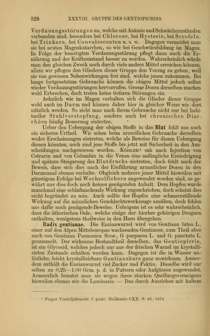 Verdauungsstörungen an, welche mit Anämie und Scliwächezuständen verbunden sind, besonders bei Chlorose, bei Hysterie, bei Scrofeln, bei Trinkern, bei Convalescenten u. s. w. Dagegen vermeidet man sie bei acuten Magenkatarrhen, so wie bei Geschwürsbildung im Magen. In Folge der beseitigten Verdauungsstörung pflegt dann auch die Er- nährung und der Kräftezustand besser zu werden. Wahrscheinlich würde man den gleichen Zweck noch durch viele andere Mittel erreichen können, allein wir pflegen den Gliedern dieser Gruppe den Vorzug zu geben, weil sie von gewissen Nebenwirkungen frei sind, welche jenen zukommen. Bei lange fortgesetztem Gebrauche können die obigen Mittel jedoch selbst wieder Verdauungsstörungen hervorrufen. Grosse Dosen derselben machen wohl Erbrechen, doch treten keine tieferen Störungen ein. Aehnlich wie im Magen verhalten sich die Glieder dieser Gruppe wohl auch im Darm und können daher hier in gleicher Weise wie dort nützHch werden. So sieht man nach ihrem Gebrauche nicht nur bei habi- tueller Stuhlverstopfung, sondern auch bei chronischen Diar- rhöen häufig Besserung eintreten. Ueber den Uebergang der obigen Stoffe in das Blut fehlt uns noch ein sicheres Urtheil. Wir sehen beim arzneilichen Gebrauche derselben weder Erscheinungen eintreten, welche als Beweise für diesen Uebergang dienen könnten, noch sind jene Stoff'e bis jetzt mit Sicherheit in den Aus- scheidungen nachgewiesen worden. Köhlee^ sah nach Injection von Cetrarin und von Columbin in die Venen eine anfänghche Erniedrigung und spätere Steigerung des Blutdrucks eintreten, doch fehlt noch der Beweis, dass sich dies nach der Einführung arzneilicher Dosen in den Darmcanal ebenso verhalte. Obgleich mehrere jener Mittel bisweilen mit günstigem Erfolge bei Wechselfiebern angewendet worden sind, so ge- währt uns dies doch noch keinen genügenden Anhalt. Dem Hopfen wurde manchmal eine schlafmachende Wirkung zugeschrieben, doch scheint dies nicht begründet zu sein. Auch sollte der Hopfen eine schmerzstillende Wirkung auf die männlichen Geschlechtswerkzeuge ausüben, doch fehlen uns dafür noch genügende Beweise. Uebrigens ist es sehr wahrscheinlich, dass die ätherischen Oele, welche einige der hierher gehörigen Droguen enthalten, wenigstens theilweise in den Harn übergehen. Radix gentiauae. Die Enzianwurzel wird von Gentiana lutea L., einer auf den Alpen Mitteleuropas wachsenden Gentianee, zum Theil aber auch von Gentiana Pannonica Scop., G purpurea L. und G. punctata L. gesammelt. Der wirksame Bestandtheil derselben, das Gentiopicrin, ist ein Glycosid, welches jedoch nur aus der frischen Wurzel im krystalli- sirten Zustande erhalten werden kann. Dagegen ist die in Wasser un- lösliche, leicht krystallisirbare Genti an säure ganz unwirksam. Ausser- dom enthält die Enzianwurzel viel Zucker und Pektin. Dieselbe wird nur selten zu 0,25—1,00 Grm. p. d. in Pulvern oder Aufgüssen angewendet. Aeusserlich benutzt man sie wegen ihres starken Quellungsvermögens bisweilen ebenso wie die Laminaria. — Das durch Ausziehen mit kaltem * Prager Viertcljahrsschr. f. prakt. Heilkunde CXX. S. 49. 1874