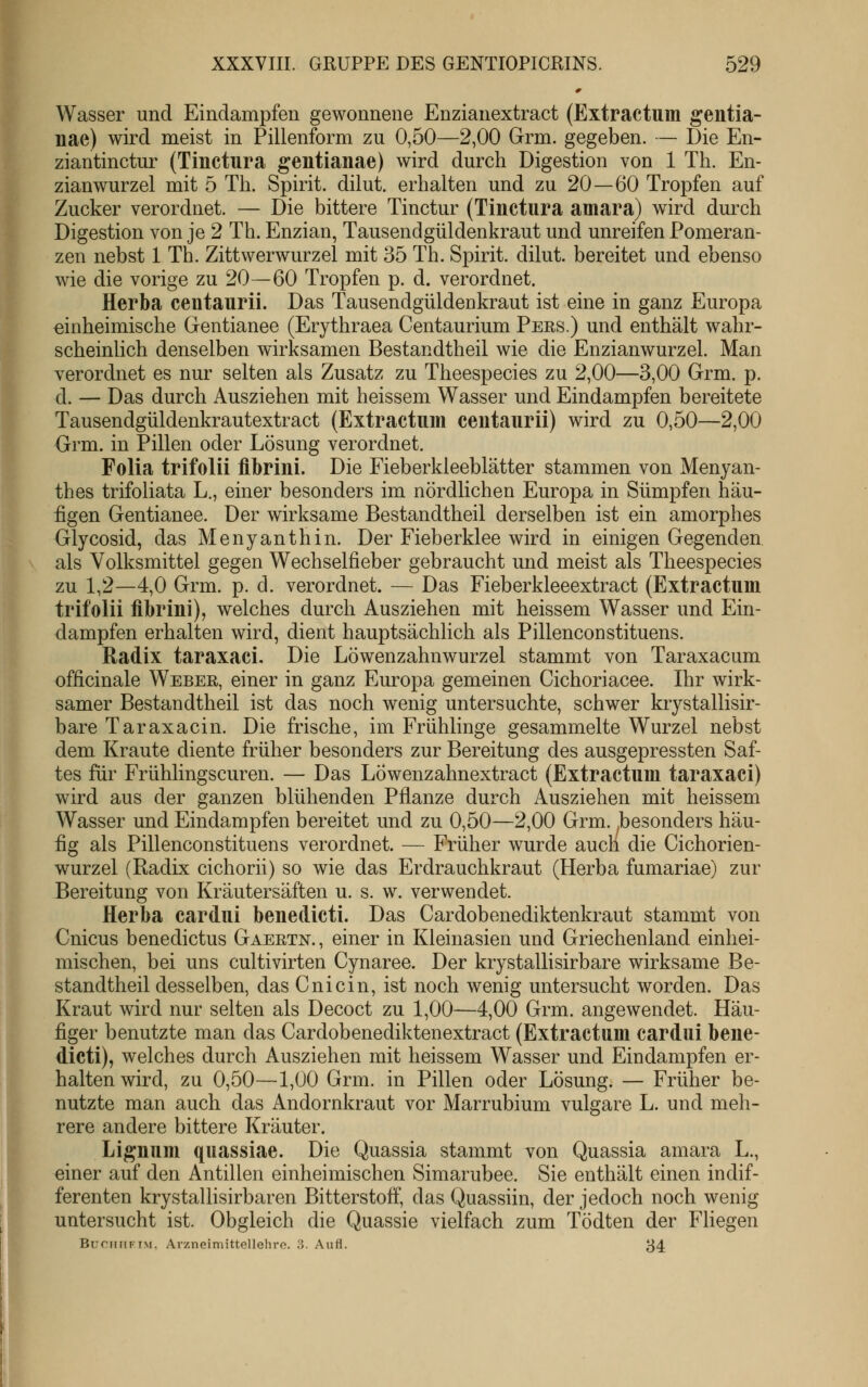 » Wasser und Eindampfen gewonnene Enzianextract (Extractum gentia- nae) wird meist in Pillenform zu 0,50—2,00 Grm. gegeben. — Die En- ziantinctur (Tinctura gentianae) wird durch Digestion von 1 Th. En- zianwurzel mit 5 Th. Spirit. dilut. erhalten und zu 20—60 Tropfen auf Zucker verordnet. — Die bittere Tinctur (Tinctura amara) wird durch Digestion von je 2 Th. Enzian, Tausendgüldenkraut und unreifen Pomeran- zen nebst 1 Th. Zittwerwurzel mit 35 Th. Spirit. dilut. bereitet und ebenso wie die vorige zu 20—60 Tropfen p. d. verordnet. Herba ceutaurii. Das Tausendgüldenkraut ist eine in ganz Europa einheimische Gentianee (Erythraea Centaurium Pers.) und enthält wahr- scheinlich denselben wirksamen Bestandtheil wie die Enzianwurzel. Man verordnet es nur selten als Zusatz zu Theespecies zu 2,00—3,00 Grm. p. d. — Das durch Ausziehen mit heissem Wasser und Eindampfen bereitete Tausendgüldenkrautextract (Extractum ceutaurii) wird zu 0,50—2,00 Grm. in Pillen oder Lösung verordnet. Folia trifolii flbrini. Die Fieberkleeblätter stammen von Menyan- thes trifoliata L., einer besonders im nördlichen Europa in Sümpfen häu- figen Gentianee. Der wirksame Bestandtheil derselben ist ein amorphes Glycosid, das Menyanthin. Der Fieberklee wird in einigen Gegenden als Volksmittel gegen Wechselfieber gebraucht und meist als Theespecies zu 1,2—4,0 Grm. p. d. verordnet. — Das Fieberkleeextract (Extractum trifolii übriui), welches durch Ausziehen mit heissem Wasser und Ein- dampfen erhalten wird, dient hauptsächlich als Pillenconstituens. Radix taraxaci. Die Löwenzahnwurzel stammt von Taraxacum officinale Weber, einer in ganz Europa gemeinen Cichoriacee. Ihr wirk- samer Bestandtheil ist das noch wenig untersuchte, schwer krystallisir- bare Taraxacin. Die frische, im Frühlinge gesammelte Wurzel nebst dem Kraute diente früher besonders zur Bereitung des ausgepressten Saf- tes für Frühlingscuren. — Das LÖwenzahnextract (Extractum taraxaci) wird aus der ganzen blühenden Pflanze durch Ausziehen mit heissem Wasser und Eindampfen bereitet und zu 0,50—2,00 Grm. ^besonders häu- fig als Pillenconstituens verordnet. — Früher wurde auch die Cichorien- wurzel (Kadix cichorii) so wie das Erdrauchkraut (Herba fumariae) zur Bereitung von Kräutersäften u. s. w. verwendet. Herba cardui benedicti. Das Cardobenediktenkraut stammt von Cnicus benedictus Gaertn., einer in Kleinasien und Griechenland einhei- mischen, bei uns cultivirten Cynaree. Der krystallisirbare wirksame Be- standtheil desselben, das Cnicin, ist noch wenig untersucht worden. Das Kraut wird nur selten als Decoct zu 1,00—4,00 Grm. angewendet. Häu- figer benutzte man das Cardobenediktenextract (Extractum cardui bene- dicti), welches durch Ausziehen mit heissem Wasser und Eindampfen er- halten wird, zu 0,50—1,00 Grm. in Pillen oder Lösung. — Früher be- nutzte man auch das Andornkraut vor Marrubium vulgare L. und meh- rere andere bittere Kräuter. Lignum quassiae. Die Quassia stammt von Quassia amara L., einer auf den Antillen einheimischen Simarubee. Sie enthält einen indif- ferenten krystallisirbaren Bitterstoff, das Quassiin, der jedoch noch wenig untersucht ist. Obgleich die Quassie vielfach zum Tödten der Fliegen Buc;niti-iM. Arzneimittelleliro. ;5. Aufl. 34