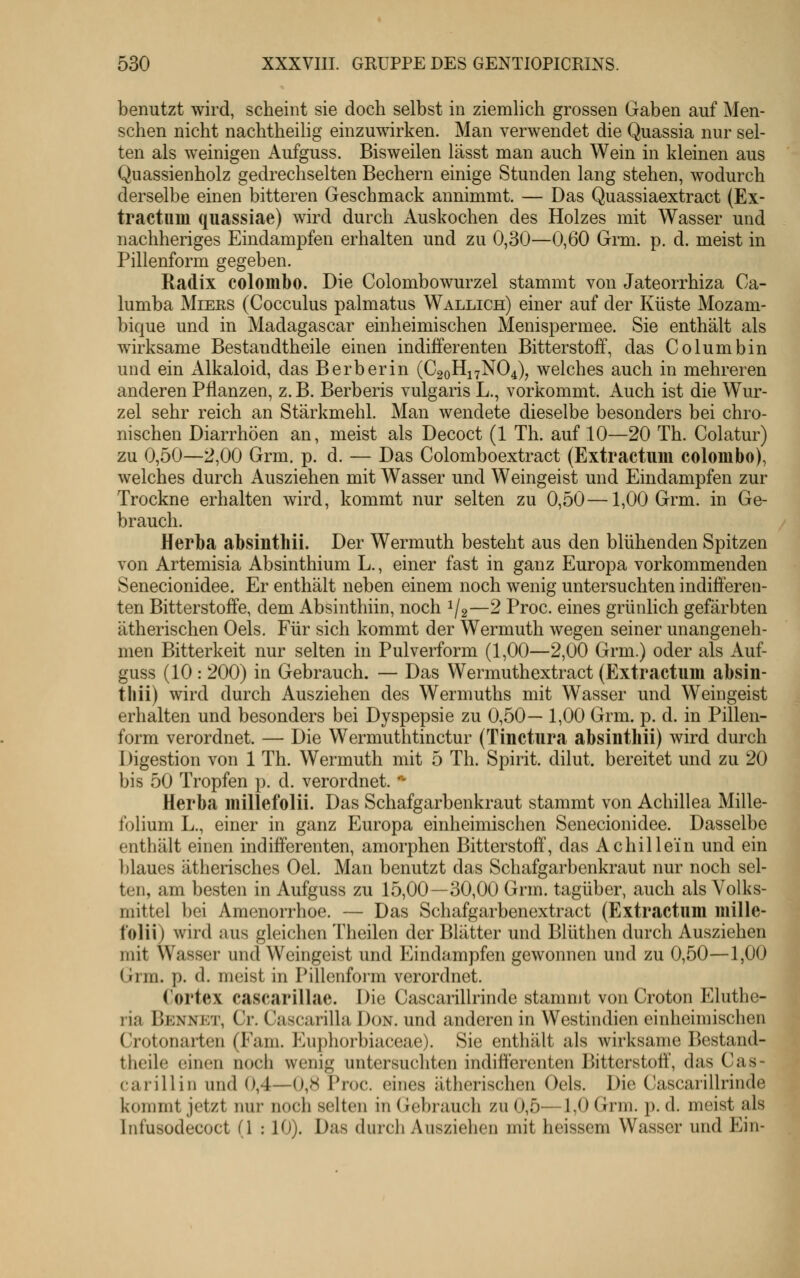 benutzt wird, scheint sie doch selbst in ziemhch grossen Gaben auf Men- schen nicht nachtheilig einzuwirken. Man verwendet die Quassia nur sel- ten als weinigen Aufguss. Bisweilen lässt man auch Wein in kleinen aus Quassienholz gedrechselten Bechern einige Stunden lang stehen, wodurch derselbe einen bitteren Geschmack annimmt. — Das Quassiaextract (Ex- tractuin quassiae) wird durch Auskochen des Holzes mit Wasser und nachheriges Eindampfen erhalten und zu 0,30—0,60 Grm. p. d. meist in Pillenform gegeben. Radix colombo. Die Colombowurzel stammt von Jateorrhiza Ca- lumba MiERS (Cocculus palmatus Wallich) einer auf der Küste Mozam- bique und in Madagascar einheimischen Menispermee. Sie enthält als wirksame Bestandtheile einen indifferenten Bitterstoff, das Columbin und ein Alkaloid, das Berber in (C20H17NO4), welches auch in mehreren anderen Pflanzen, z. B. Berberis vulgaris L., vorkommt. Auch ist die Wur- zel sehr reich an Stärkmehl. Man wendete dieselbe besonders bei chro- nischen Diarrhöen an, meist als Decoct (1 Th. auf 10—20 Th. Colatur) zu 0,50—2,00 Grm. p. d. — Das Colomboextract (Extractuin colombo), welches durch Ausziehen mit Wasser und Weingeist und Eindampfen zur Trockne erhalten wird, kommt nur selten zu 0,50—1,00 Grm. in Ge- brauch. Herba absinthii. Der Wermuth besteht aus den blühenden Spitzen von Artemisia Absinthium L., einer fast in ganz Europa vorkommenden Senecionidee. Er enthält neben einem noch wenig untersuchten indifferen- ten Bitterstoffe, dem Absinthiin, noch 1/2—2 Proc. eines grünlich gefärbten ätherischen Oels. Für sich kommt der Wermuth wegen seiner unangeneh- men Bitterkeit nur selten in Pulverform (1,00—2,00 Grm.) oder als Auf- guss (10: 200) in Gebrauch. — Das Wermuthextract (Extractuin absin- thii) wird durch Ausziehen des Wermuths mit Wasser und Weingeist erhalten und besonders bei Dyspepsie zu 0,50— 1,00 Grm. p. d. in Pillen- form verordnet. — Die Wermuthtinctur (Tinctura absinthii) wird durch Digestion von 1 Th. Wermuth mit 5 Th. Spirit. dilut. bereitet und zu 20 bis 50 Tropfen p. d. verordnet. '^ Herba millefolii. Das Schafgarbenkraut stammt von Achillea Mille- folium L., einer in ganz Europa einheimischen Senecionidee. Dasselbe enthält einen indifferenten, amorphen Bitterstoff, das Achillein und ein l)laues ätherisches Oel. Man benutzt das Schafgarbenkraut nur noch sel- ten, am besten in Aufguss zu 15,00—30,00 Grm. tagüber, auch als Volks- mittel bei Amenorrhoe. — Das Schafgarbenextract (Extractum mille- folii) wird aus gleichen Theilen der Blätter und Blüthen durch Ausziehen mit Wasser und Weingeist und Eindampfen gewonnen und zu 0,50—1,00 Grm. p. d. meist in Pillenform verordnet. (!ortex cascarillae. Die Cascarillrinde stammt von Croton Eluthe- ria Bennet, Cr. Cascarilla Don. und anderen in Westindien einheimischen Crotonaiten (Fam. P^uphorbiaceae). Sie enthält als wirksame Bestand- theile ein(^n noch wenig untersuchten indifferenten Bitterstoff', das Cas- carillin und 0,4—0,8 Vwc. eines ätherischen Oels. Die Cascarillrinde kommt jetzt nur noch selten in Gebrauch zu 0,5—1,0 Grm. p. d. meist als Infusodecoct (1 : 10). Das durch Ausziehen mit heissem Wasser und Ein-