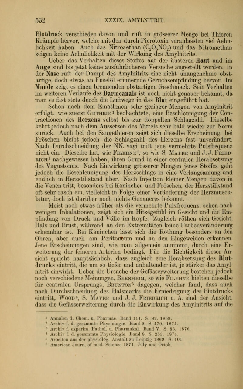 Blutdruck verschieden davon und ruft in grösserer Menge bei Tliieren Krämpfe hervor, welche mit den durch Picrotoxin veranlassten viel Aehn- lichkeit haben. Auch das Nitroaethan (C2O5NO2) und das Nitromethan zeigen keine Aehnlichkeit mit der Wirl^ung des Amylnitrits. Ueber das Verhalten dieses Stoffes auf der äusseren Haut und im Auge sind bis jetzt keine ausführlicheren Versuche angestellt worden. In der Xase ruft der Dampf des Amylnitrits eine nicht unangenehme obst- artige, doch etwas an Fuselöl erinnernde Geruchsempfindung hervor. Im Munde zeigt es einen brennenden obstartigen Geschmack. Sein Verhalten im weiteren Verlaufe des Darmcanals ist noch nicht genauer bekannt, da man es fast stets durch die Luftwege in das Blut eingeführt hat. Schon nach dem Einathmen sehr geringer Mengen von Amylnitrit erfolgt, wie zuerst Guthrie 1 beobachtete, eine Beschleunigung der Con- tractionen des Herzens selbst bis zur doppelten Schlagzahl. Dieselbe kehrt jedoch nach dem Aussetzen des Mittels sehr bald wieder zur Norm zurück. Auch bei den Säugethieren zeigt sich dieselbe Erscheinung, bei Fröschen bleibt jedoch die Schlagzahl des Herzens fast unverändert. Nach Durchschneidung der NN. vagi tritt jene vermehrte Pulsfrequenz nicht ein. Dieselbe hat, wie Filehne 2, so wie S. Mater und J. J. Fried- rich 3 nachgewiesen haben, ihren Grund in einer centralen Herabsetzung des Vagustonus. Nach Einwirkung grösserer Mengen jenes Stoffes geht jedoch die Beschleunigung des Herzschlags in eine Verlangsamung und endUch in Herzstillstand über. Nach Injection kleiner Mengen davon in die Venen tritt, besonders bei Kaninchen und Fröschen, der Herzstillstand oft sehr rasch ein, vielleicht in Folge einer Veränderung der Herzmuscu- latur, doch ist darüber noch nichts Genaueres bekannt. Meist noch etwas früher als die vermehrte Pulsfrequenz, schon nach wenigen Inhalationen, zeigt sich ein Hitzegefühl im Gesicht und die Em- pfindung von Druck und Völle im Kopfe. Zugleich röthen sich Gesicht, Hals und Brust, während an den Extremitäten keine FarbenveränderuiTg erkennbar ist. Bei Kaninchen lässt sich die Köthung besonders an den Ohren, aber auch am Peritort^um und an den Eingeweiden erkennen. Jene Erscheinungen sind, wie mau allgemein annimmt, durch eine Er- weiterung der feineren Arterien bedingt. Für die Richtigkeit dieser An- sicht spricht hauptsächlich, dass zugleich eine Herabsetzung des Blut- drucks eintritt, die um so tiefer und anhaltender ist, je stärker das Amyl- nitrit einwirkt. Ueber die Ursache der Gefässerweiterung bestehen jedoch noch verschiedene Meinungen. Bernheim, so wie Filehne hielten dieselbe für centralen Ursprungs, Brunton^ dagegen, welcher fand, dass auch nach Durchschneidung des Halsmarks die Erniedrigung des Blutdrucks eintritt, Wood*', S. Mayer und J. J. Friedrich u. A. sind der Ansicht, dass die Gefässerweiterung durch die Einwirkung des Amylnitrits auf die 1 Aniuileii (1. Chcm. u. Pharmac. liand 111. S. 82. IBftd, '^ Archiv 1'. d. {^csaniiuto Physiologie JJaiid !». S. 470. 1874. 8 Ardiiv f. (;xporiin. Patliol. u. Pharmakol. Hand V. S. üft. 187(5. ^ Archiv f. d. gesammte Physiologie. JJand 8. S. 25.'{. 1874. •'' Arbeiten aus der physiolog. Anstalt zu Iicipzig 1869. S. 101. ^ American Journ. of med. Science 1871. July and Octoh.