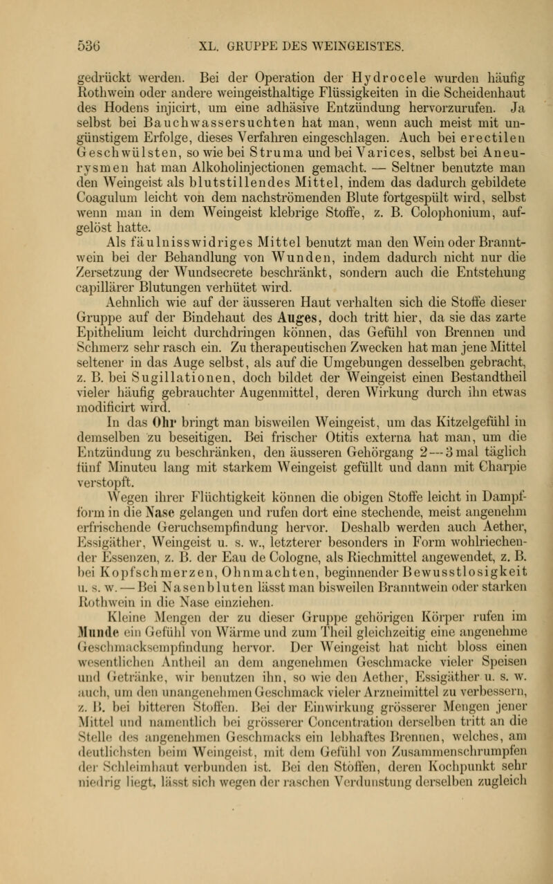 gedrückt werden. Bei der Operation der Hydrocele wurden häufig Rothwein oder andere weingeisthaltige Flüssigkeiten in die Scheidenhaut des Hodens injicirt, um eine adhäsive Entzündung hervorzurufen. Ja selbst bei Bauchwassersüchten hat man, wenn auch meist mit un- günstigem Erfolge, dieses Verfahren eingeschlagen. Auch bei erectilen Geschwülsten, so wie bei Struma und bei Varices, selbst bei Aneu- rysmen hat man Alkoholinjectionen gemacht. — Seltner benutzte man den Weingeist als blutstillendes Mittel, indem das dadurch gebildete Coagulum leicht von dem nachströmenden Blute fortgespült wird, selbst wenn man in dem Weingeist klebrige Stoffe, z. B. Colophonium, auf- gelöst hatte. Als fäulnisswidriges Mittel benutzt man den Wein oder Brannt- wein bei der Behandlung von Wunden, indem dadurch nicht nur die Zersetzung der Wundsecrete beschränkt, sondern auch die Entstehung capillärer Blutungen verhütet wird. Aehnlich wie auf der äusseren Haut verhalten sich die Stoffe dieser Gruppe auf der Bindehaut des Auges, doch tritt hier, da sie das zarte Epithelium leicht durchdringen können, das Gefühl von Brennen und Schmerz sehr rasch ein. Zu therapeutischen Zwecken hat man jene Mittel seltener in das Auge selbst, als auf die Umgebungen desselben gebracht, z. B. bei Sugillationen, doch bildet der Weingeist einen Bestandtheil vieler häufig gebrauchter Augenmittel, deren Wirkung durch ihn etwas modificirt wird. In das Ohr bringt man bisweilen Weingeist, um das Kitzelgefühl in demselben zu beseitigen. Bei frischer Otitis externa hat man, um die Entzündung zu beschränken, den äusseren Gehörgang 2 — 3 mal täghch fünf Minuten lang mit starkem Weingeist gefüllt und dann mit Charpie verstopft. Wegen ihrer Flüchtigkeit können die obigen Stoffe leicht in Dampf- f'orm in die Nase gelangen und rufen dort eine stechende, meist angenehm erfrischende Geruchsempfindung hervor. Deshalb werden auch Aether, Essigäther, Weingeist u. s. w., letzterer besonders in Form wohlriechen- der Essenzen, z. B. der Eau de Cologne, als Riechmittel angewendet, z. B. l)ei Kopfschmerzen, Ohnmächten, beginnender Bewusstlosigkeit u. s. w. — Bei Nasenbluten lässt man bisweilen Branntwein oder starken Roth wein in die Nase einziehen. Kleine Mengen der zu dieser Gruppe gehörigen Körper rufen im Munde ein Gefühl von Wärme und zum Theil gleichzeitig eine angenehme Geschmacksempfindung hervor. Der Weingeist hat nicht bloss einen wesentlichen Antheil an dem angenehmen Geschmacke vieler Speisen und (ietränke, wir benutzen ihn, so wie den Aether, Essigäther u. s. w. auch, um den unangenehmen Geschmack vieler Arzneimittel zu verbessern, z. 1). bei l)itteren Stoffen. I^ei der Einwirkung grösserer Mengen jener Mittel und namentlich bei grösserer Concentration derselben tritt an die Stelle des angenehmen Geschmacks ein lebhaftes Brennen, welches, am deutlichsten b(>jm Weingeist, mit dem Gefühl von Zusammenschrumpfen dei- Schleimhaut verbunden ist. Bei den Stoffen, deren Kochpunkt sehr niedrig liegt, lässt sich wegen der raschen Verdunstung derselben zugleich