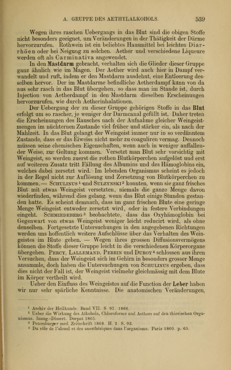 Wegen ihres raschen Uebergangs in das Blut sind die obigen Stoffe nicht besonders geeignet, um Veränderungen in der Thätigkeit der Därme hervorzurufen. Rothwein ist ein beliebtes Hausmittel bei leichten Diar- rhöen oder bei Neigung zu solchen. Aether und verschiedene Liqueure werden oft als Carminativa angewendet. In den Mastdarm gebracht, verhalten sich die Glieder dieser Gruppe ganz ähnlich wie im Magen. Der Aether wird auch hier in Dampf ver- wandelt und ruft, indem er den Mastdarm ausdehnt, eine Entleerung des- selben hervor. Der im Mastdarme befindliche Aetherdampf kann von da aus sehr rasch in das Blut übergehen, so dass man im Stande ist, durch Injection von Aetherdampf in den Mastdarm dieselben Erscheinungen hervorzurufen, wie durch Aetherinhalationen. Der Uebergang der zu dieser Gruppe gehörigen Stoffe in das Blut erfolgt um so rascher, je weniger der Darmcanal gefüllt ist. Daher treten die Erscheinungen des Rausches nach der Aufnahme gleicher Weingeist- mengen im nüchternen Zustande viel früher und stärker ein, als nach der Mahlzeit. In das Blut gelangt der Weingeist immer nur in so verdünntem Zustande, dass er das Eiweiss nicht mehr zu coaguliren vermag. Dennoch müssen seine chemischen Eigenschaften, wenn auch in weniger auffallen- der Weise, zur Geltung kommen. Versetzt man Blut sehr vorsichtig mit Weingeist, so werden zuerst die rothen Blutkörperchen aufgelöst und erst auf weiteren Zusatz tritt Fällung des Albumins und des Hämoglobins ein, welches dabei zersetzt wird. Im lebenden Organismus scheint es jedoch in der Regel nicht zur Auflösung und Zersetzung von Blutkörperchen zu kommen. — Schulinus i -und Sulzynski^ konnten, wenn sie ganz frisches Blut mit etwas Weingeist versetzten, niemals die ganze Menge davon wiederfinden, während dies gelang, wenn das Blut einige Stunden gestan- den hatte. Es scheint demnach, dass im ganz frischen Blute eine geringe Menge Weingeist entweder zersetzt wird, oder in festere Verbindungen eingeht. Schmiedebeeg ^ beobachtete, dass das Oxyhämoglobin bei Gegenwart von etwas Weingeist weniger leicht reducirt wird, als ohne denselben. Fortgesetzte Untersuchungen in den angegebenen Richtungen werden uns hoffenthch weitere Aufschlüsse über das Verhalten des Wein- geistes im Blute geben. — Wegen ihres grossen Diffusionsvermögens können die Stoffe dieser Gruppe leicht in die verschiedenen Körperorgane übergehen. Percy, Lallemand, Peeein und Dueoy * schlössen aus ihren Versuchen, dass der Weingeist sich im Gehirn in besonders grosser Menge ansammle, doch haben die Untersuchungen von Schulinus ergeben, dass dies nicht der Fall ist, der Weingeist vielmehr gleichmässig mit dem Blute im Körper vertheilt wird. Ueber den Einfluss des Weingeistes auf die Function der Leber haben wir nur sehr spärliche Kenntnisse. Die anatomischen Veränderungen, 1 Archiv der Heilkunde. Band VII. S 97. 1866. ^ Ueber die Wirkung des Alkohols, Chloroforms und Aethers auf den thierischen Orga- nismus. Inaug.-Dissert. Dorpat 1865. 3 Petersburger med. Zeitschrift 1868. H. 2. S. 93. * Du role de l'alcool et des anesth^siques dans Torganisme. Paris 1860. p. 65.