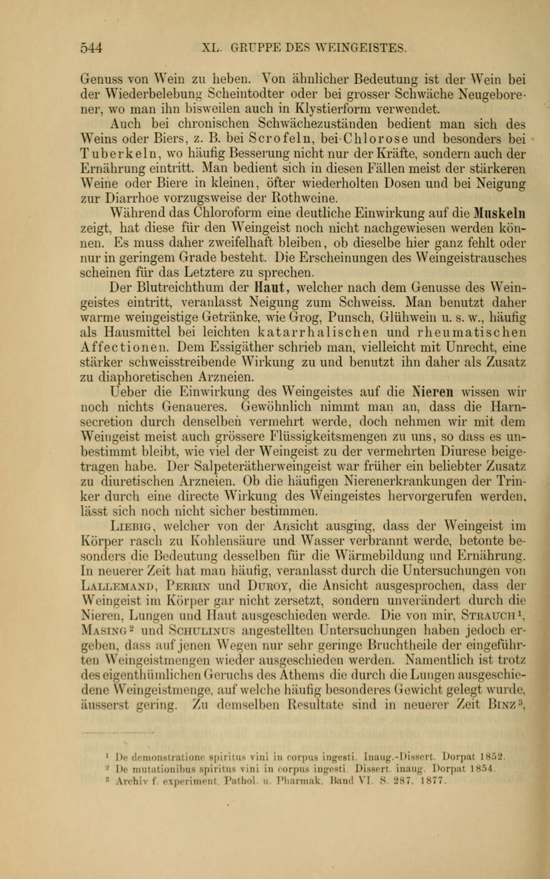 Genuss von Wein zu lieben. Von ähnlicher Bedeutung ist der Wein bei der Wiederbelebung Scheintodter oder bei grosser Schwäche Neugebore- ner, wo man ihn bisweilen auch in Klystierform verwendet. Auch bei chronischen Schwächezuständen bedient man sich des Weins oder Biers, z. B. bei Scrofeln, bei Chlorose und besonders bei Tuberkeln, wo häufig Besserung nicht nur der Kräfte, sondern auch der Ernährung eintritt. Man bedient sich in diesen Fällen meist der stärkeren Weine oder Biere in kleinen, öfter wiederholten Dosen und bei Neigung zur Diarrhoe vorzugsweise der Rothweine. Während das Chloroform eine deutliche Einwirkung auf die Muskeln zeigt, hat diese für den Weingeist noch nicht nachgewiesen werden kön- nen. Es muss daher zweifelhaft bleiben, ob dieselbe hier ganz fehlt oder nur in geringem Grade besteht. Die Erscheinungen des Weingeistrausches scheinen für das Letztere zu sprechen. Der Blutreichthum der Haut, welcher nach dem Genüsse des Wein- geistes eintritt, veranlasst Neigung zum Schweiss. Man benutzt daher warme weingeistige Getränke, wie Grog, Punsch, Glühwein u. s. w., häufig als Hausmittel bei leichten katarrhalischen und rheumatischen Affectionen. Dem Essigäther schrieb man, vielleicht mit Unrecht, eine stärker schweisstreibende Wirkung zu und benutzt ihn daher als Zusatz zu diaphoretischen Arzneien. Ueber die Einwirkung des Weingeistes auf die Nieren wissen wir noch nichts Genaueres. Gewöhnlich nimmt man an, dass die Harn- secretion durch denselben vermehrt werde, doch nehmen wir mit dem Weingeist meist auch grössere Flüssigkeitsmengen zu uns, so dass es un- bestimmt bleibt, wie viel der Weingeist zu der vermehrten Diurese beige- tragen habe. Der Salpeterätherweingeist war früher ein beliebter Zusatz zu diuretischen Arzneien. Ob die häufigen Nierenerkrankungen der Trin- ker durch eine directe Wirkung des Weingeistes hervorgerufen werden, lässt sich noch nicht sicher bestimmen. Liebig, welcher von der Ansicht ausging, dass der Weingeist im Körper rasch zu Kohlensäui'e und Wasser verbrannt werde, betonte be- sonders die Bedeutung desselben für die Wärmebildung und Ernährung. In neuerer Zeit hat man häufig, veranlasst durch die Untersuchungen von Lallemand, Perrin und Duroy, die Ansicht ausgesprochen, dass der Weingeist im Körper gar nicht zersetzt, sondern unverändert durch die Nieren, Lungen und Haut ausgeschieden werde. Die von mir, Strauch i, Masing^ und Schulinus angestellten Untersuchungen haben jedoch er- geben, dass auf jenen Wegen riur sehi- geringe Bruchtheile der eingeführ- ten Weingeistmengen wieder ausgeschieden werden. Namentlich ist trotz des eigenthiimlichen Geruchs des Athems die durch die Lungen ausgeschie- dene Weingeistmenge, aufweiche häufig besonderes Gewicht gelegt wurde, äusserst gering. Zu demselben Uesultate sind in neuerer Zeit Binz«^, ' De dcmonstrationc spiritus vini in corpus ingesti. Inaug.-Disscrt. Dorpat 1852. '^ De niutiitioni!)iis spiritus vini in corpus ingosti Dissort. inaug. Dorpat 1854. •'' Archiv f. c.xpcriniciit. Putliol. u, IMiarmak. IJand VI. S. 287. 1877.