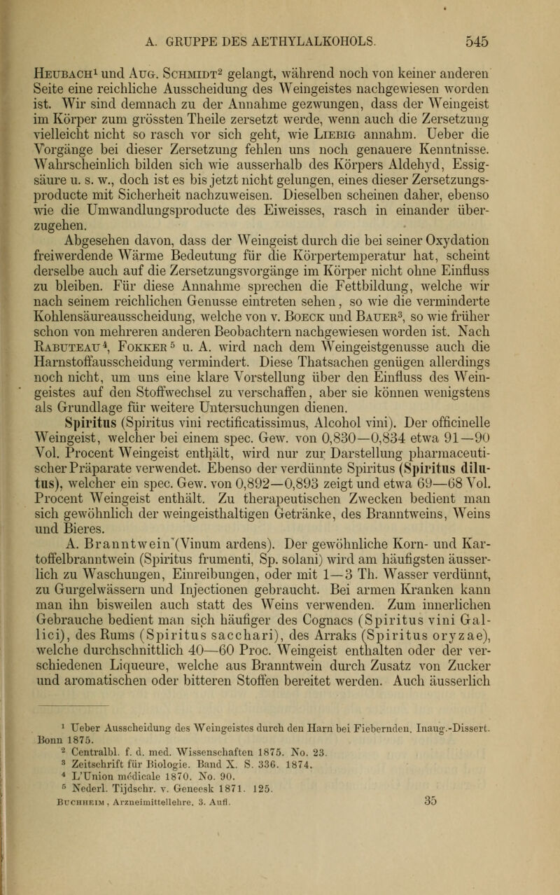 HEUBACH^und Aug. Schmidt^ gelangt, während noch von keiner anderen Seite eine reichliche Ausscheidung des Weingeistes nachgewiesen worden ist. Wir sind demnach zu der Annahme gezwungen, dass der Weingeist im Körper zum grössten Theile zersetzt werde, wenn auch die Zersetzung vielleicht nicht so rasch vor sich geht, wie Liebig annahm, lieber die Vorgänge bei dieser Zersetzung fehlen uns noch genauere Kenntnisse. Wahrscheinlich bilden sich wie ausserhalb des Körpers Aldehyd, Essig- säure u. s. w., doch ist es bis jetzt nicht gelungen, eines dieser Zersetzungs- producte mit Sicherheit nachzuweisen. Dieselben scheinen daher, ebenso wie die Umwandlungsproducte des Eiweisses, rasch in einander über- zugehen. Abgesehen davon, dass der Weingeist durch die bei seiner Oxydation freiwerdende Wärme Bedeutung für die Körpertemperatur hat, scheint derselbe auch auf die Zersetzungsvorgänge im Körper nicht ohne Einfluss zu bleiben. Für diese Annahme sprechen die Fettbildung, welche wir nach seinem reichlichen Genüsse eintreten sehen, so wie die verminderte Kohlensäureausscheidung, welche von v. Boeck und Bauer^^ so wie früher schon von mehreren anderen Beobachtern nachgewiesen worden ist. Nach Eabuteau \ FoKKEK ^ u. A. wird nach dem Weingeistgenusse auch die Harnstoffausscheidung vermindert. Diese Thatsachen genügen allerdings noch nicht, um uns eine klare Vorstellung über den Einfluss des Wein- geistes auf den Stoffwechsel zu verschaffen, aber sie können wenigstens als Grundlage für weitere Untersuchungen dienen. Spiritus (Spiritus vini rectificatissimus, Alcohol vini). Der officinelle Weingeist, welcher bei einem spec. Gew. von 0,830—0,834 etwa 91—90 Vol. Procent Weingeist enthält, wird nur zur Darstellung pharmaceuti- scher Präparate verwendet. Ebenso der verdünnte Spiritus (Spiritus dilu- tus), welcher ein spec. Gew. von 0,892—0,893 zeigt und etwa 69—68 Vol. Procent Weingeist enthält. Zu therapeutischen Zwecken bedient man sich gewöhnlich der weingeisthaltigen Getränke, des Branntweins, Weins und Bieres. A. Branntwein'(Vinum ardens). Der gewöhnliche Korn- und Kar- toffelbranntwein (Spiritus frumenti, Sp. solani) wird am häufigsten äusser- lich zu Waschungen, Einreibungen, oder mit 1—3 Th. Wasser verdünnt, zu Gurgelwässern und Injectionen gebraucht. Bei armen Kranken kann man ihn bisweilen auch statt des Weins verwenden. Zum innerlichen Gebrauche bedient man sich häufiger des Cognacs (Spiritus vini Gal- ilei), des Rums (Spiritus sacchari), des Arraks (Spiritus oryzae), welche durchschnittlich 40—60 Proc. Weingeist enthalten oder der ver- schiedenen Liqueure, welche aus Branntwein durch Zusatz von Zucker und aromatischen oder bitteren Stoffen bereitet werden. Auch äusserlich ^ lieber Ausscheidung des Weingeistes durch den Harn bei Fiebernden. Inaug.-Dissert. Bonn 1875. 2 Centralbl. f. d. med. Wissenschaften 1875. No. 23. 3 Zeitschrift für Biologie. Band X. S. 336. 1874. 4 L'Union medicale 1870. No. 90. 5 Nederl. Tijdschr. v. Geneesk 1871. 125. Buchheim , Arzneimittellehre. 3. Aufl. 35