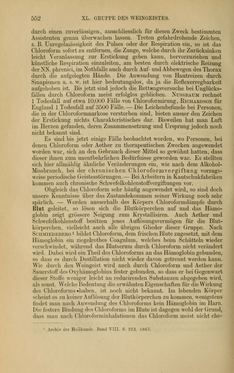 durch einen zuverlässigen, ausschliesslich für diesen Zweck bestimmten Assistenten genau überwachen lassen. Treten gefahrdrohende Zeichen, z. B. Unregelmässigkeit des Pulses oder der Respiration ein, so ist das Chloroform sofort zu entfernen, die Zunge, welche durch ihr Zurücksinken leicht Veranlassung zur Erstickung geben kann, hervorzuziehen und künstliche Respiration einzuleiten, am besten durch elektrische Reizung der NN. phrenici, im Nothfalle auch durch Auf- und Abbewegen des Thorax durch die aufgelegten Hände. Die Anwendung von Hautreizen durch Sinapismen u. s. w. ist hier bedeutungslos, da ja die Reflexerregbarkeit aufgehoben ist. Bis jetzt sind jedoch die Rettungsversuche bei Unglücks- fällen durch Chloroform meist erfolglos geblieben. Nussbaum rechnet 1 Todesfall auf etwa 10,000 Fälle von Chloroformirung, Richaedson für England 1 Todesfall auf 3500 Fälle. — Die Leichenbefunde bei Personen, die in der Chloroformnarkose verstorben sind, bieten ausser den Zeichen der Erstickung nichts Charakteristisches dar. Bisweilen hat man Luft im Herzen gefunden, deren Zusammensetzung und Ursprung jedoch noch nicht bekannt sind. Es sind bis jetzt einige Fälle beobachtet worden, wo Personen, bei denen Chloroform oder Aether zu therapeutischen Zwecken angewendet worden w^ar, sich an den Gebrauch dieser Mittel so gewöhnt hatten, dass dieser ihnen zum unentbehrlichen Bedürfnisse geworden war. Es stellten sich hier allmählig ähnliche Veränderungen ein, wie nach dem Alkohol- Missbrauch, bei der chronischen Chloroformvergiftung vorzugs- weise periodische Geistesstörungen.— Bei Arbeitern in Kautschukfabriken kommen auch chronische Schwefelkohlenstoffvergiftungen vor. Obgleich das Chloroform sehr häulig angewendet wird, so sind doch unsere Kenntnisse über das Zustandekommen seiner Wirkung noch sehr spärlich. — Werden ausserhalb des Körpers Chloroformdämpfe durch Blut geleitet, so lösen sich die Blutkörperchen auf und das Hämo- globin zeigt grössere Neigung zum Krystallisiren. Auch Aether und Schwefelkohlenstoff besitzen jenes Auflösungsvermögen für die Blut- körperchen, vielleicht auch alle übrigen Glieder dieser Gruppe. Nach Schmiedeberg ^ bildet Chloroform, dem frischen Blute zugesetzt, mit dem Hämoglobin ein ziegelrothes Coagulum, welches beim Schütteln wieder verschwindet, während das Blutserum durch Chloroform nicht verändert wird. Dabei wird ein Theil des Chloroforms an das Hämoglobin gebunden, so dass es durch Destillation nicht wieder davon getrennt worden kann. Wie durch den Weingeist wird auch durch Chloroform und /Vether der Sauerstoff des Oxyhämoglobins fester gebunden, so dass er bei Gegenwart dieser Stoffe weniger leicht an reducirenden Substanzen abgegeben wird, als sonst. Welche Piedeutung die erwähnten Eigenschaften für die Wirkung des Chloroforms •haben, ist noch nicht bekannt. Im lebenden Körper scheint es zu keiner Auflösung der Blutkörperchen zu kommen, wenigstens findet man nach Anwendung des Chloroforms kein Hämoglobin im Harn. Die festere pMiidung d(!s Chloi'oforms im Blute ist dagegen wohl der Grund, dass man nach Chlorol'oniiinhalationen das Chloroform meist nicht che- I Anliiv (Irr JIcilkundo. Üaiid VIII. 8.273. i8G7.