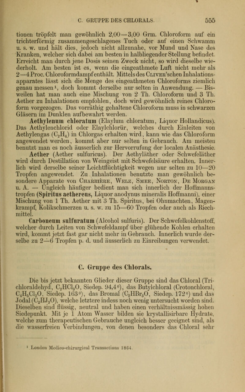 tionen tröpfelt man gewöhnlich 2,00—3,00 Grm. Chloroform auf ein trichterförmig zusammengeschlagenes Tuch oder auf einen Schwamm u. s. w. und hält dies, jedoch nicht allzunahe, vor Mund und Nase des Kranken, welcher sich dabei am besten in halbliegender Stellung befindet. Erreicht man durch jene Dosis seinen Zweck nicht, so wird dieselbe wie- derholt. Am besten ist es, wenn die eingeathmete Luft nicht mehr als 2—4Proc. Chloroformdampf enthält. Mittels des CLivEE'schen Inhalations- apparates lässt sich die Menge des eingeathmeten Chloroforms ziemlich genau messen i, doch kommt derselbe nur selten in Anwendung. — Bis- weilen hat man auch eine Mischung von 2 Th. Chloroform und 3 Th. Aether zu Inhalationen empfohlen, doch wird gewöhnlich reines Chloro- form vorgezogen. Das vorräthig gehaltene Chloroform muss in schwarzen Gläsern im Dunklen aufbewahrt werden. Aethylenum chloratum (Elaylum chloratum, Liquor Hollandicus). Das Aethylenchlorid oder Elaylchlorür, welches durch Einleiten von Aethylengas (C2H4) in Chlorgas erhalten wird, kann wie das Chloroform angewendet werden, kommt aber nur selten in Gebrauch. Am meisten benutzt man es noch äusserlich zur Hervorrufung der localen Anästhesie. Aether (Aether sulfuricus). Der Aethyläther oder Schwefeläther wdrd durch Destillation von Weingeist mit Schwefelsäure erhalten. Inner- lich wird derselbe seiner Leichtflüchtigkeit wegen nur selten zu 10—20 Tropfen angewendet. Zu Inhalationen benutzte man gewöhnlich be- sondere Apparate von Chaeetere, Welz, Smee, Noeton, De Moegan u. A. — Ungleich häufiger bedient man sich innerlich der Hoffmanns- tropfen (Spiritus aethereus, Liquor anodynus mineralis Hoffmanni), einer Mischung von 1 Th. Aether mit 3 Th. Spiritus, bei Ohnmächten, Magen- krampf, Kolikschmerzen u. s. w. zu 15—60 Tropfen oder auch als Riech- mittel. Carboneum sulfuratum (Alcohol sulfuris). Der Schwefelkohlenstoff, welcher durch Leiten von Schwefeldampf über glühende Kohlen erhalten wird, kommt jetzt fast gar nicht mehr in Gebrauch. Innerlich wurde der- selbe zu 2—6 Tropfen p. d. und äusserlich zu Einreibungen verwendet. C. Gruppe des Chlorals. Die bis jetzt bekannten Glieder dieser Gruppe sind das Chloral (Tri- chloraldehyd, C2HCI3O, Siedep. 94,4 0), das Butylchloral (Crotonchloral, C4H5CI3O, Siedep. 163o), das Bromal (CgHBrgO, Siedep. 172«) und das Jodal (C2HJ3O), welche letztere indess noch wenig untersucht worden sind. Dieselben sind flüssig, neutral und haben einen verhältnissmässig hohen Siedepunkt. Mit je 1 Atom Wasser bilden sie krystallisirbare Hydrate, welche zum therapeutischen Gebrauche ungleich besser geeignet sind, als die wasserfreien Verbindungen, von denen besonders das Chloral sehr ^London Medieo-chirurgical Transactions 1864.
