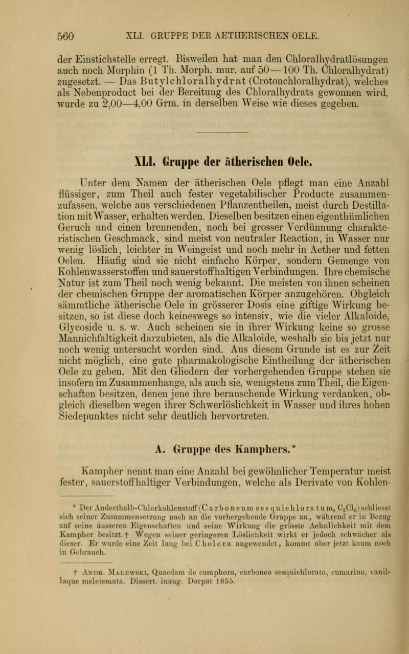 der Einsticlistelle erregt. Bisweilen hat man den Chloralhydratlösungen auch noch Morphin (1 Th. Morph, mur. auf 50—100 Th. Chloralhydrat) zugesetzt. — Das Butylchloralhydrat (Crotonchloralhydrat), welches als Nebenproduct bei der Bereitung des Chloralhydrats gewonnen wird, wurde zu 2,00—4,00 Grm. in derselben Weise wie dieses gegeben. XLI. Gruppe der ätherischen Oele. Unter dem Namen der ätherischen Oele pflegt man eine Anzahl flüssiger, zum Theil auch fester vegetabilischer Producte zusammen- zufassen, welche aus verschiedenen Pflanzentheilen, meist durch Destilla- tion mit Wasser, erhalten werden. Dieselben besitzen einen eigenthümlichen Geruch und einen brennenden, noch bei grosser Verdünnung charakte- ristischen Geschmack, sind meist von neutraler Beaction, in Wasser nur wenig löslich, leichter in Weingeist und noch mehr in Aether und fetten Oelen. Häufig sind sie nicht einfache Körper, sondern Gemenge von Kohlenwasserstoffen und sauerstoffhaltigen Verbindungen. Ihre chemische Natur ist zum Theil noch wenig bekannt. Die meisten von ihnen scheinen der chemischen Gruppe der aromatischen Körper anzugehören. Obgleich sämratliche ätherische Oele in grösserer Dosis eine giftige Wirkung be- sitzen, so ist diese doch keineswegs so intensiv, wie die vieler Alkaloide, Glycoside u. s. w. Auch scheinen sie in ihrer Wirkung keine so grosse Mannichfaltigkeit darzubieten, als die Alkaloide, weshalb sie bis jetzt nur noch wenig untersucht worden sind. Aus diesem Grunde ist es zur Zeit nicht möglich, eine gute pharmakologische Eintheilung der ätherischen Oele zu geben. Mit den Gliedern der vorhergehenden Gruppe stehen sie insofern im Zusammenhange, als auch sie, wenigstens zum Theil, die Eigen- schaften besitzen, denen jene ihre berauschende Wirkung verdanken, ob- gleich dieselben wegen ihrer Schwerlöslichkeit in Wasser und ihres hohen Siedepunktes nicht sehr deutlich hervortreten. A. Gruppe des Kampliers.* Kampher nennt man eine Anzahl bei gewöhnlicher Temperatur meist fester, sauerstoffhaltiger Verbindungen, welche als Derivate von Kohlen- * Der ^Vnderthalb-Clilorkohlcnstoff (C a r b o n e u m s c s q u i c li 1 o r a t u m, CoCIq) schliesst sich seiner Zusammcnsctzuiifr nach an die vorliergchcnde Gruppe an, während er in liczug auf seine äusseren Eigcnscliai'ten und seine AVirkunj^- die grösste Aelinlichkeit mit dem Kaniphcr besitzt, f Wegen seiner geringeren Löslichkeit wirkt er jedoch schwächer als dieser. Er wurde eine Zeit lang bei Cholera augewendet, kommt aber jetzt kaum noch in Gebraucli. t Andr. Mat-kwski, Quaodam de (amjjliora, carboneo sesquichlorato, cumarino, vanil- laque mclctemata, Dissert. inaug. Dorpat 1855.