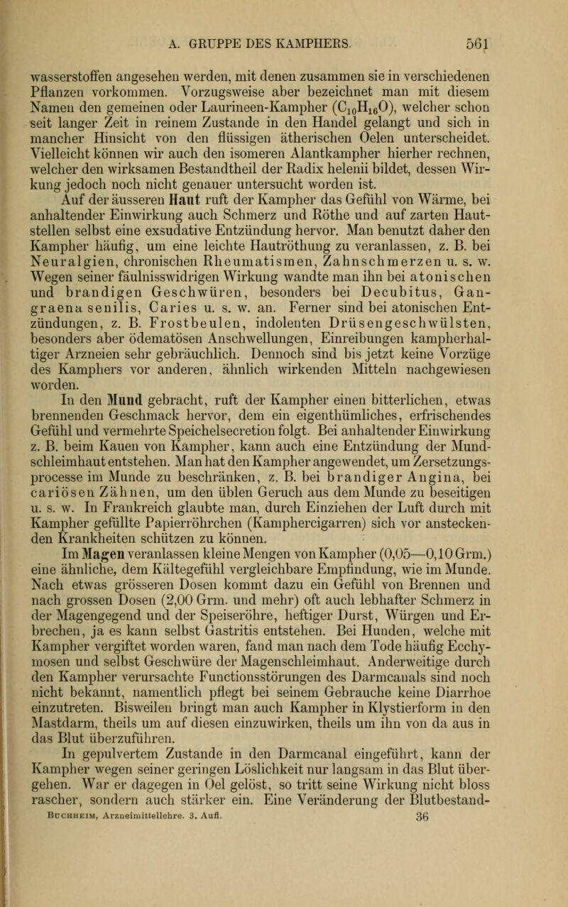 Wasserstoffen angesehen werden, mit denen zusammen sie in verschiedenen Pflanzen vorkommen. Vorzugsweise aber bezeichnet man mit diesem Namen den gemeinen oder Laurineen-Kampher (CioHigO), welcher schon seit langer Zeit in reinem Zustande in den Handel gelangt und sich in mancher Hinsicht von den flüssigen ätherischen Oelen unterscheidet. Vielleicht können wir auch den isomeren Alantkampher hierher rechnen, welcher den wirksamen Bestandtheil der Radix helenii bildet, dessen Wir- kung jedoch noch nicht genauer untersucht worden ist. Auf der äusseren Haut ruft der Kampher das Gefühl von Wärme, bei anhaltender Einwirkung auch Schmerz und Röthe und auf zarten Haut- stellen selbst eine exsudative Entzündung hervor. Man benutzt daher den Kampher häufig, um eine leichte Hautröthung zu veranlassen, z. B. bei Neuralgien, chronischen Rheumatismen, Zahnschmerzen u. s. w. Wegen seiner fäulnisswidrigen Wirkung wandte man ihn bei atonisehen und brandigen Geschwüren, besonders bei Decubitus, Gan- graena senilis, Caries u. s. w. an. Ferner sind bei atonischen Ent- zündungen, z. B. Frostbeulen, indolenten Drüsengeschwülsten, besonders aber ödematösen Anschwellungen, Einreibungen kampherhal- tiger Arzneien sehr gebräuchlich. Dennoch sind bis jetzt keine Vorzüge des Kamphers vor anderen, ähnlich wirkenden Mitteln nachgewiesen worden. In den Mund gebracht, ruft der Kampher einen bitterlichen, etwas brennenden Geschmack hervor, dem ein eigenthümliches, erfrischendes Gefühl und vermehrte Speichelsecretion folgt. Bei anhaltender Einwirkung z. B. beim Kauen von Kampher, kann auch eine Entzündung der Mund- schleimhaut entstehen. Man hat den Kampher angewendet, um Zersetzungs- processe im Munde zu beschränken, z. B. bei brandiger Angina, bei cariösen Zähnen, um den üblen Geruch aus dem Munde zu beseitigen u. s. w. In Frankreich glaubte man, durch Einziehen der Luft durch mit Kampher gefüllte Papierröhrchen (Kamphercigarren) sich vor anstecken- den Krankheiten schützen zu können. Im Magen veranlassen kleine Mengen von Kampher (0,05—0,10 Grm.) eine ähnliche, dem Kältegefühl vergleichbare Empfindung, wie im Munde. Nach etwas grösseren Dosen kommt dazu ein Gefühl von Brennen und nach grossen Dosen (2,00 Grm. und mehr) oft auch lebhafter Schmerz in der Magengegend und der Speiseröhre, heftiger Durst, Würgen und Er- brechen, ja es kann selbst Gastritis entstehen. Bei Hunden, welche mit Kampher vergiftet worden waren, fand man nach dem Tode häufig Ecchy- mosen und selbst Geschwüre der Magenschleimhaut. Anderweitige durch den Kampher verursachte Functionsstörungen des Darmcanals sind noch nicht bekannt, namentlich pflegt bei seinem Gebrauche keine Diarrhoe einzutreten. Bisweilen bringt man auch Kampher in Klystierform in den Mastdarm, theils um auf diesen einzuwirken, theils um ihn von da aus in das Blut überzuführen. In gepulvertem Zustande in den Darmcanal eingeführt, kann der Kampher wegen seiner geringen Löslichkeit nur langsam in das Blut über- gehen. War er dagegen in Gel gelöst, so tritt seine Wirkung nicht bloss rascher^ sondern auch stärker ein. Eine Veränderung der Blutbestand- BuCHHEiM, Arzneimittellehre. 3. Aufl. 36