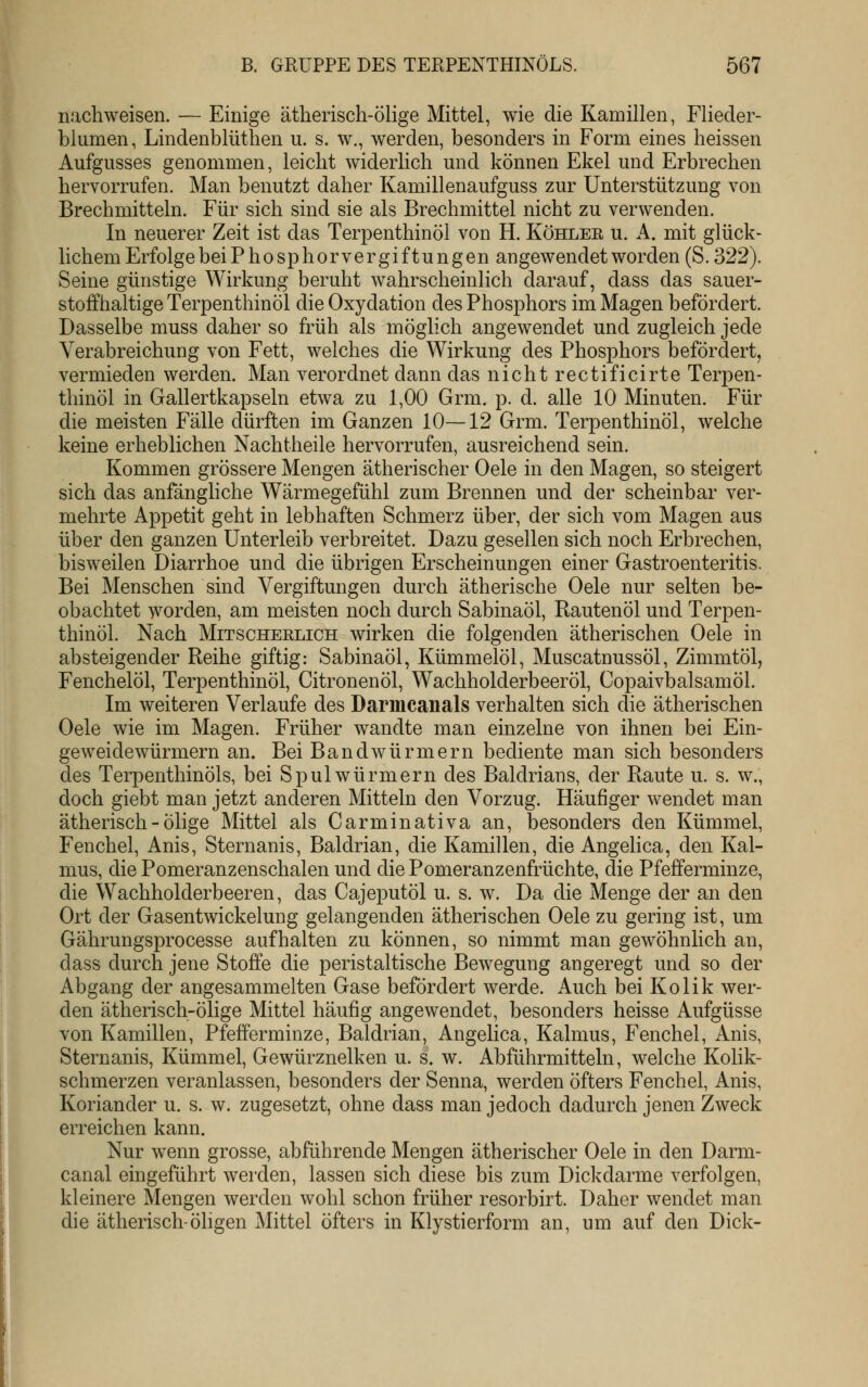 nachweisen. — Einige ätherisch-ölige Mittel, wie die Kamillen, Fliecler- blumen, Lindenblüthen u. s. w., werden, besonders in Form eines heissen Aufgusses genommen, leicht widerlich und können Ekel und Erbrechen hervorrufen. Man benutzt daher Kamillenaufguss zur Unterstützung von Brechmitteln. Für sich sind sie als Brechmittel nicht zu verwenden. In neuerer Zeit ist das Terpenthinöl von H. Köhlee u. A. mit glück- lichem Erfolge beiPhosphorvergiftungen angewendet worden (S. 322). Seine günstige Wirkung beruht wahrscheinlich darauf, dass das sauer- stoffhaltige Terpenthinöl die Oxydation des Phosphors im Magen befördert. Dasselbe muss daher so früh als möglich angewendet und zugleich jede Verabreichung von Fett, welches die Wirkung des Phosphors befördert, vermieden werden. Man verordnet dann das nicht rectificirte Terpen- thinöl in Gallertkapseln etwa zu 1,00 Grm. p. d. alle 10 Minuten. Für die meisten Fälle dürften im Ganzen 10—12 Grm. Terpenthinöl, welche keine erheblichen Nachtheile hervorrufen, ausreichend sein. Kommen grössere Mengen ätherischer Oele in den Magen, so steigert sich das anfängliche Wärmegefühl zum Brennen und der scheinbar ver- mehrte Appetit geht in lebhaften Schmerz über, der sich vom Magen aus über den ganzen Unterleib verbreitet. Dazu gesellen sich noch Erbrechen, bisweilen Diarrhoe und die übrigen Erscheinungen einer Gastroenteritis. Bei Menschen sind Vergiftungen durch ätherische Oele nur selten be- obachtet worden, am meisten noch durch Sabinaöl, Rautenöl und Terpen- thinöl. Nach MiTSCHEKLiCH wirken die folgenden ätherischen Oele in absteigender Reihe giftig: Sabinaöl, Kümmelöl, Muscatnussöl, Zimmtöl, Fenchelöl, Terpenthinöl, Citronenöl, Wachholderbeeröl, Copaivbalsamöl. Im weiteren Verlaufe des Darmcaiials verhalten sich die ätherischen Oele wie im Magen. Früher wandte man einzelne von ihnen bei Ein- geweidewürmern an. Bei Bandwürmern bediente man sich besonders des Terpenthinöls, bei Spulwürmern des Baldrians, der Raute u. s. w., doch giebt man jetzt anderen Mitteln den Vorzug. Häufiger wendet man ätherisch - Ölige Mittel als Carminativa an, besonders den Kümmel, Fenchel, Anis, Sternanis, Baldrian, die Kamillen, die Angelica, den Kal- mus, die Pomeranzenschalen und die Pomeranzenfrüchte, die Pfefferminze, die Wachholderbeeren, das Cajeputöl u. s. w. Da die Menge der an den Ort der Gasentwickelung gelangenden ätherischen Oele zu gering ist, um Gährungsprocesse aufhalten zu können, so nimmt man gewöhnlich an, dass durch jene Stoffe die peristaltische Bewegung angeregt und so der Abgang der angesammelten Gase befördert werde. Auch bei Kolik wer- den ätherisch-ölige Mittel häufig angewendet, besonders heisse Aufgüsse von Kamillen, Pfefferminze, Baldrian, Angelica, Kalmus, Fenchel, Anis, Sternanis, Kümmel, Gewürznelken u. s. w. Abführmitteln, welche Kohk- schmerzen veranlassen, besonders der Senna, werden öfters Fenchel, Anis, Koriander u. s. w. zugesetzt, ohne dass man jedoch dadurch jenen Zweck erreichen kann. Nur wenn grosse, abführende Mengen ätherischer Oele in den Darm- canal eingeführt werden, lassen sich diese bis zum Dickdarme verfolgen, kleinere Mengen werden wohl schon früher resorbirt. Daher wendet man die ätherisch-öligen Mittel öfters in Klystierform an, um auf den Dick-