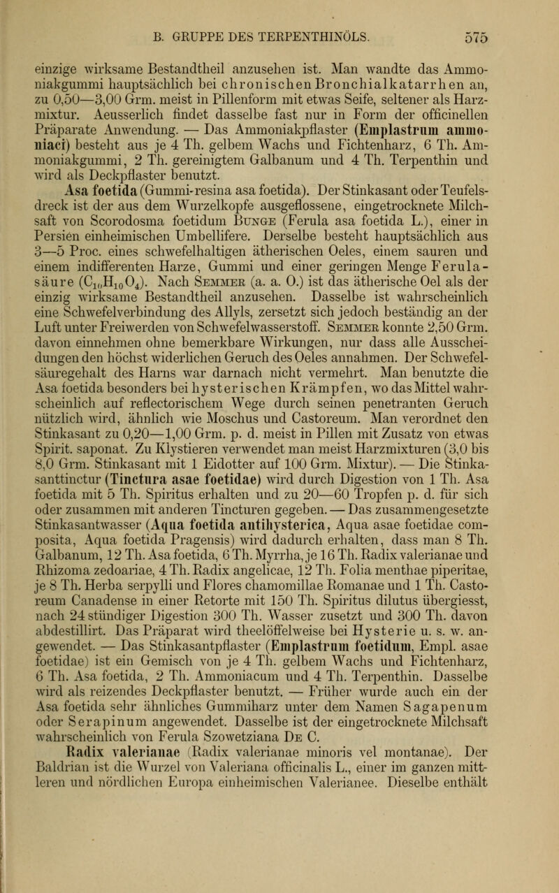 einzige wirksame Bestandtheil anzusehen ist. Man wandte das Ammo- niakgummi hauptsächlich bei chronischen Bronchialkatarrhen an, zu 0,50—3,00 Grm. meist in Pillenform mit etwas Seife, seltener als Harz- mixtur. Aeusserlich findet dasselbe fast nur in Form der officinellen Präparate Anwendung. — Das AmmonialqDÜaster (Emplastrum ammo- niaci) besteht aus je 4 Th. gelbem Wachs und Fichtenharz, 6 Th. Am- moniakgummi, 2 Th. gereinigtem Galbanum und 4 Th. Terpenthin und wird als Deckpflaster benutzt. Asa foetida (Gummi-resina asa foetida). Der Stinkasant oder Teufels- dreck ist der aus dem Wurzelkopfe ausgeflossene, eingetrocknete Milch- saft von Scorodosma foetidum Bunge (Ferula asa foetida L.), einer in Persien einheimischen Umbellifere. Derselbe besteht hauptsächlich aus 3—5 Proc. eines schwefelhaltigen ätherischen Oeles, einem sauren und einem indifferenten Harze, Gummi und einer geringen Menge Ferula- säure (CjoHioOJ. Nach Semmee (a. a. 0.) ist das ätherische Oel als der einzig wirksame Bestandtheil anzusehen. Dasselbe ist wahrscheinhch eine Schwefelverbindung des Allyls, zersetzt sich jedoch beständig an der Luft unter Freiwerden von Schwefelwasserstoff. Semmee konnte 2,50 Grm. davon einnehmen ohne bemerkbare Wirkungen, nur dass alle Ausschei- dungen den höchst widerlichen Geruch des Oeles annahmen. Der Schwefel- säuregehalt des Harns war darnach nicht vermehrt. Man benutzte die Asa foetida besonders bei hysterischen Krämpfen, wo das Mittel wahr- scheinlich auf reflectorischem Wege durch seinen penetranten Geruch nützhch wird, ähnlich wie Moschus und Castoreum. Man verordnet den Stinkasant zu 0,20—1,00 Grm. p. d. meist in Pillen mit Zusatz von etwas Spirit. saponat. Zu Klystieren verwendet man meist Harzmixturen (3,0 bis 8,0 Grm. Stinkasant mit 1 Eidotter auf 100 Grm. Mixtur). — Die Stinka- santtinctur (Tinctiira asae foetidae) wird durch Digestion von 1 Th. Asa foetida mit 5 Th. Spiritus erhalten und zu 20—60 Tropfen p. d. für sich oder zusammen mit anderen Tincturen gegeben. — Das zusammengesetzte Stinkasantwasser (Aqua foetida antihysterica, Aqua asae foetidae com- posita, Aqua foetida Pragensis) wird dadurch erhalten, dass man 8 Th. Galbanum, 12 Th. Asa foetida, 6 Th. Myrrha, je 16 Th. Radix valerianae und Rhizoma zedoariae, 4 Th. Radix angelicae, 12 Th. Folia menthae piperitae, je 8 Th. Herba serpylli und Flores chamomillae Romanae und 1 Th. Casto- reum Canadense in einer Retorte mit 150 Th. Spiritus dilutus übergiesst, nach 24 stündiger Digestion 300 Th. Wasser zusetzt und 300 Th. davon abdestillirt. Das Präparat wdrd theelöffelweise bei Hysterie u. s. w. an- gewendet. — Das Stinkasantpflaster (Emplastrum foetidum, Empl. asae foetidae) ist ein Gemisch von je 4 Th. gelbem Wachs und Fichtenharz, 6 Th. Asa foetida, 2 Th. Ammoniacum und 4 Th. Terpenthin. Dasselbe wird als reizendes Deckpflaster benutzt. — Früher wurde auch ein der Asa foetida sehr ähnliches Gummiharz unter dem Namen Sagapenum oder Serapinum angewendet. Dasselbe ist der eingetrocknete Milchsaft wahrscheinlich von Ferula Szowetziana De C. Radix valerianae (Radix valerianae minoris vel montanae). Der Baldrian ist die Wurzel von Valeriana officinalis L., einer im ganzen mitt- leren und nördHchen Europa einheimischen Valerianee. Dieselbe enthält