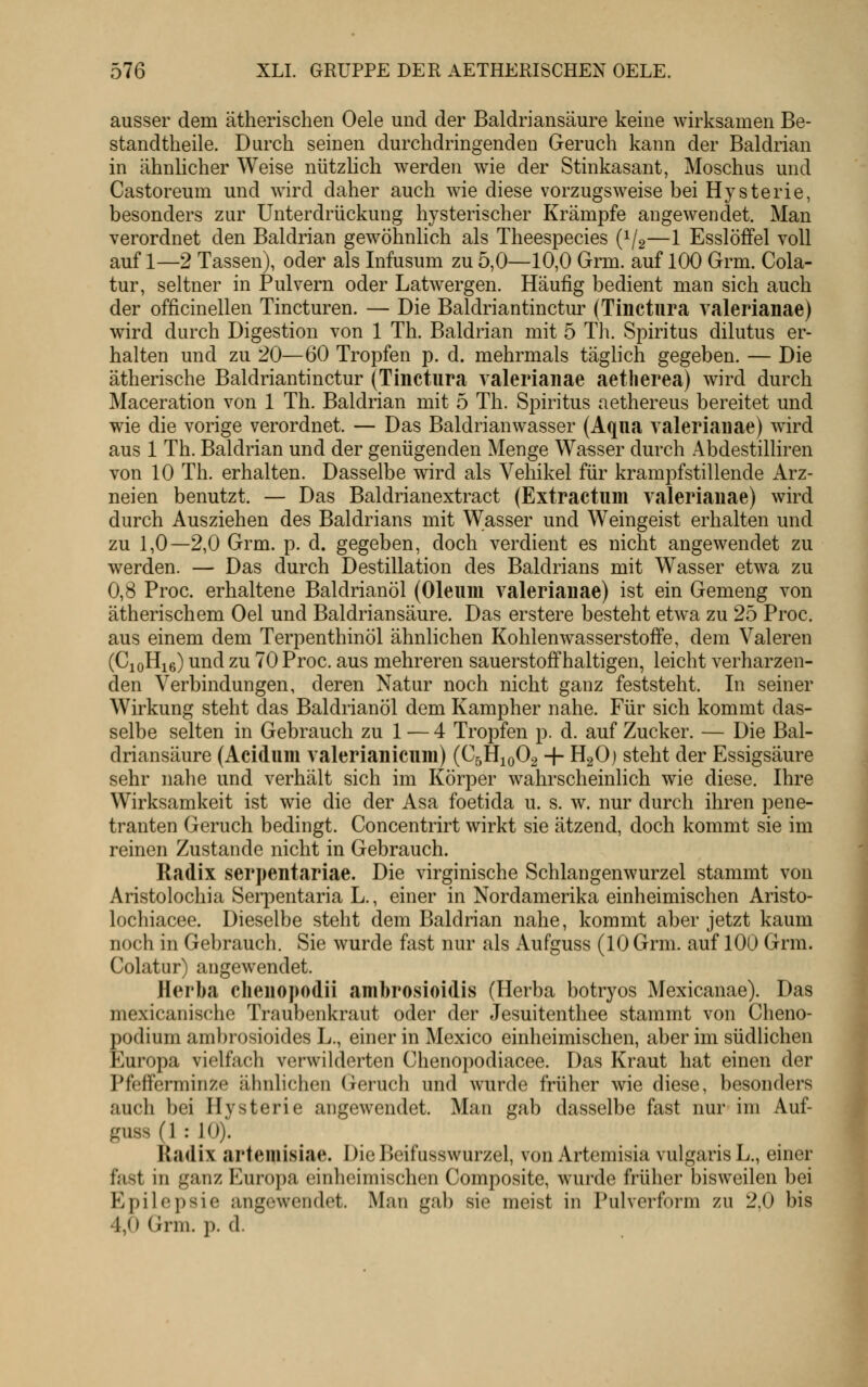 ausser dem ätherischen Oele und der Baldriansäure keine wirksamen Be- standtheile. Durch seinen durchdringenden Geruch kann der Baldrian in ähnlicher Weise nützlich werden wie der Stinkasant, Moschus und Castoreum und wird daher auch wie diese vorzugsweise bei Hysterie, besonders zur Unterdrückung hysterischer Krämpfe angewendet. Man verordnet den Baldrian gewöhnlich als Theespecies (1/2—1 Esslöffel voll auf 1—2 Tassen), oder als Infusum zu 5,0—10,0 Grm. auf 100 Grm. Cola- tur, seltner in Pulvern oder Latwergen. Häufig bedient man sich auch der officinellen Tincturen. — Die Baldriantinctm- (Tinctura ralerianae) wird durch Digestion von 1 Th. Baldrian mit 5 TIl Spiritus dilutus er- halten und zu 20—60 Tropfen p. d. mehrmals täglich gegeben. — Die ätherische Baldriantinctur (Tinctura ralerianae aetherea) wird durch Maceration von 1 Th. Baldrian mit 5 Th. Spiritus aethereus bereitet und wie die vorige verordnet. — Das Baldrianwasser (Aqua valeriaiiae) wird aus 1 Th. Baldrian und der genügenden Menge Wa-sser durch Abdestilliren von 10 Th. erhalten. Dasselbe wird als Vehikel für krampfstillende Arz- neien benutzt. — Das Baldrianextract (Extractum valeriauae) wird durch Ausziehen des Baldrians mit Wasser und Weingeist erhalten und zu 1,0—2,0 Grm. p. d. gegeben, doch verdient es nicht angewendet zu werden. — Das durch Destillation des Baldrians mit Wasser etwa zu 0,8 Proc. erhaltene Baldrianöl (Oleum valeriauae) ist ein Gemeng von ätherischem Oel und Baldriansäure. Das erstere besteht etwa zu 25 Proc. aus einem dem Terpenthinöl ähnlichen Kohlenwasserstoffe, dem Valeren (CjoHie) und zu 70 Proc. aus mehreren sauerstoffhaltigen, leicht verharzen- den Verbindungen, deren Natur noch nicht ganz feststeht. In seiner Wirkung steht das Baldrianöl dem Kampher nahe. Für sich kommt das- selbe selten in Gebrauch zu 1 — 4 Tropfen p. d. auf Zucker. — Die Bal- driansäure (Acidum valerianicum) (C5H10O2 + H2OJ steht der Essigsäure sehr nahe und verhält sich im Körper wahrscheinlich wie diese. Ihre Wirksamkeit ist wie die der Asa foetida u. s. w. nur durch ihren pene- tranten Geruch bedingt. Concentrirt wirkt sie ätzend, doch kommt sie im reinen Zustande nicht in Gebrauch. Radix serpentariae. Die virginische Schlangenwurzel stammt von Aristolochia Serpentaria L., einer in Nordamerika einheimischen Aristo- lochiacee. Dieselbe steht dem Baldrian nahe, kommt aber jetzt kaum noch in Gebrauch. Sie wurde fast nur als Aufguss (10 Grm. auf 100 Grm. Colatur) angewendet. Herba cheuopodii ambrosioidis (Herba botryos Mexicanae). Das mexicanische Traubenkraut oder der Jesuitenthee stammt von Cheno- podium am])rosioides L., einer in Mexico einheimischen, aber im südlichen Europa vielfach verwiklerten Chenopodiacee. Das Kraut hat einen der Pfefferminze ähnlichen (jeruch und wurde früher wie diese, besonders auch bei Hysterie angewendet. Man gab dasselbe fast nur im Auf- guss (1 : 10). Radix arteiuisiae. DieBeifusswurzel, von Artemisia vulgaris L., einer fast in ganz Europa einlicimischen Composite, wurde früher bisweilen bei Epilepsie angewendet. Man gab sie meist in Pulverform zu 2,0 bis 4,0 Grm. p. d.