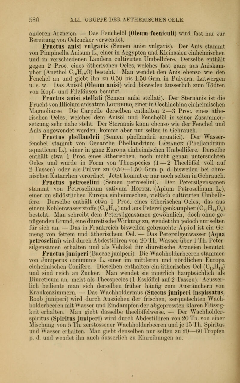 anderen Arzneien. — Das Fenchelöl (Oleum foeniculi) wird fast nur zur Bereitung von Oelzucker verwendet. Fructus anisi vulgaris (Semen anisi vulgaris). Der Anis stammt von Pimpinella Anisum L., einer in Aegypten und Kleinasien einheimischen und in verschiedenen Ländern cultivirten Umbellifere. Derselbe enthält gegen 2 Proc. eines ätherischen Oeles, welches fast ganz aus Aniskam- pher (Anethol CioHjqO) besteht. Man wendet den Anis ebenso wie den Fenchel an und giebt ihn zu 0,50 bis 1,50 Grm. in Pulvern, Latwergen u. s. w. Das Anisöl (Oleum auisi) wird bisweilen äusserlich zum Tödten von Kopf- und Filzläusen benutzt. Fructus auisi stellati (Semen anisi stellati). Der Sternanis ist die Frucht von Illicium anisatum Loueeiro, einer in Cochinchina einheimischen Magnoliacee. Die Carpelle derselben enthalten 2—3 Proc. eines äthe- rischen Oeles, welches dem Anisöl und Fenchelöl in seiner Zusammen- setzung sehr nahe steht. Der Sternanis kann ebenso wie der Fenchel und Anis angewendet werden, kommt aber nur selten in Gebrauch. Fructus pliellaudrii (Semen phellandrii aquatici). Der Wasser- fenchel stammt von Oenanthe Phellandrium Lamarck (Phellandrium aquaticum L.), einer in ganz Europa einheimischen Umbellifere. Derselbe enthält etwa 1 Proc. ehies ätherischen, noch nicht genau untersuchten Oeles und wurde in Form von Theespecies (1 — 2 Theelöffel voll auf 2 Tassen) oder als Pulver zu 0,50—1,50 Grm. p. d. bisweilen bei chro- nischen Katarrhen verordnet. Jetzt kommt er nur noch selten in Gebrauch. Fructus petroselini (Semen petroselini). Der Petersilgensamen stammt von Petroselinum sativum Hoffm. (Apium Petroselinum L.), einer im südöstlichen Europa einheimischen, vielfach cultivirten Umbelli- fere. Derselbe enthält etwa 1 Proc. eines ätherischen Oeles, das aus einem Kohlenwasserstoffe (CjoHic) und aus Petersilgenkampher (C12H14O4) besteht. Man schreibt dem Petersilgensamen gewöhnlich, doch ohne ge- nügenden Grund, eine diuretische Wirkung zu, wendet ihn jedoch nur selten für sich an. —Das in Frankreich bisweilen gebrauchte Apiol ist ein Ge- meng von fettem und ätherischem Oel. — Das Petersilgenwasser (Aqua petroselini) wird durch Abdestilliren von 20 Th. Wasser über 1 Th. Peter- silgensamen erhalten und als Vehikel für diuretische Arzneien benutzt. Fructus juniperi (Baccae juniperi). Die Wachholderbeeren stammen von Juniperus communis L. einer im mittleren und nördlichen Europa einheimischen Conifere. Dieselben enthalten ein ätherisches Oel (CioH^^) und sind reich an Zucker. Man wendet sie innerlich hauptsächlich als Diureticum an, meist als Theespecies (1 Esslöffel auf 2 Tassen). Aeusser- lich bediente man sich derselben früher häufig zum Ausräuchern von Krankenzimmern. — Das Wachholdermus (Succus juniperi iuspissatus, Koob juniperi) wird durch Ausziehen der frischen, zenjuetschten Wach- liolderbecren mit Wasser und Eindampfen der abgepressten klaren Flüssig- keit erhalten. Man giebt dasselbe theelöffelweise. — Der Wachholder- s])iritus (Spiritus juiiii)eri) wird durch Abdestilliren von 20 Th. von einer Mischung von 5 Th. zcrstosscner Wachholderbeeren und je 15 Th. Spiritus und Wasser erhalten. Man giebt denselben nur selten zu 20—(30 Tropfen p. d. und wendet ihn auch äusserlich zu Einreibungen an.