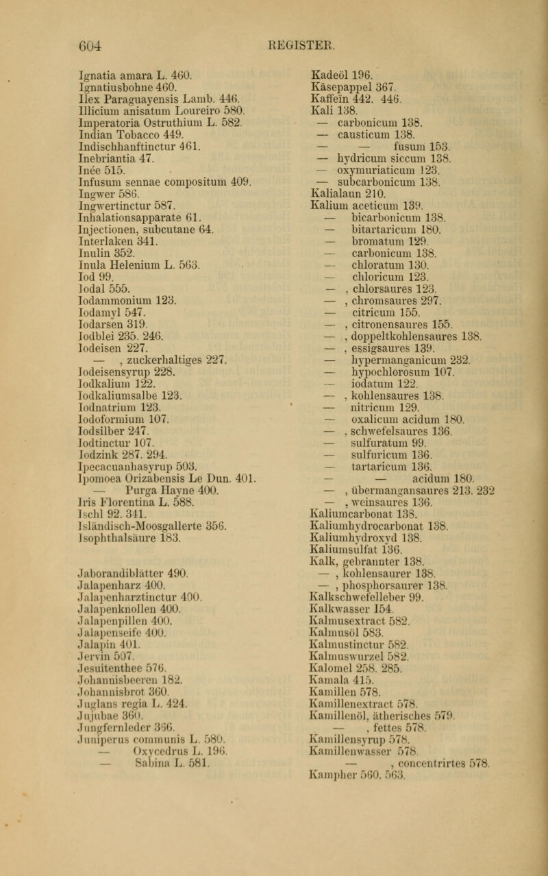 Ignatia amara L. 460. Ignatiusbohne 400. Ilex Paragiiaj^ensis Lamb. 446. lllicium anisatum Loureiro 580. Imperatoria Ostrutliium L. 582. Indian Tobacco 449. Indischhanftinctur 461. Inebriantia 47. Inee 515. Infusum seunae compositum 409. Ingwer 586. Ingwertinctur 587. Inhalationsapparate 61. Injectionen, subcutane 64. Interlaken 341. Inulin 352. Inula Helenium L. 563. lod 99. ]odal 555. lodammonium 123. lodamyl 547. lodarsen 319. lodblei 235. 246. lodeisen 227. — , zuckerhaltiges 227. lodeisensyrup 228. lodkalium 122. lodkaliumsalbe 123. lodnatrium 123. lodoformium 107. lodsilber 247. lodtinctur 107. lodzink 287. 294. Ijiecacuanhasyrup 503. Ipomoea Orizabensis Le Dun. 401. — Purga Hayne 400. Iris Florentina L. 588. Ischl 92. 341. Isländisch-Moosgallerte 356. Isophthalsäure 183. Jaborandiblätter 490. Jalapenharz 400. Jabpenharztinctur 400. Jalapenknollen 400. .]alai)(3npillon 400. Jahii)cnsoife 400. Jalai)in 401. Jervin 507. Jesuitenthee 576. Joliannisbf'oren 182. .loliininisbrot 360. .luglans regia ]j. 424. Jnjubae 360. .Iiingfernlodcr 3%. .Imiiperus coinmunis L. 580. Oxycodrus L. 196. — Sabina L. 581. Kadeöl 196. Käsepappel 367, Kaifem442. 446. Kali 138. — carbonicum 138. — causticum 138. — — fusum 153. — hydricum siccum 138. — oxymuriaticum 123. — subcarbouicum 138. Kalialaun 210. Kalium aceticum 139. — bicarbonicum 138. — bitartaricum 180. — bromatum 129. — carbonicum 138. — chloratum 130. — chloricum 123. — , chlorsaures 123. — , chromsaures 297. — citricum 155. — , citronensaures 155. — , doppeltkohlensaures 138. — , essigsaures 139. — hypermanganicum 232. — hypochlorosum 107. — iodatum 122. — . kohlensaures 138. — nitricum 129. — oxalicum acidum 180. — . scliAvefelsaures 136. — sulfuratum 99. — sulfuricum 136. — tartaricum 136. — — acidum 180. — , übermangansaures 213. 232 — , weinsaures 136. Kaliumcarbonat 138. Kaliumhydrocarbonat 138. Kaliumhydroxyd 138. Kaliumsulfat 136. Kalk, gebrannter 138. — , kohlensaurer 138. — , phosphorsaurer 138. Kalkschwcfelleber 99. Kalkwasser 154. Kalmusextract 582. Kalmusöl 583. Kalmustinctur 582. Kalmuswurzel 582. Kalomcl 258. 285. Kamala 415. Kamillen 578. Kaniillenextract 578. Kamillenöl, ätherisches 579. — , fettes 578. Kamillensyrup 578. Kamillenwasser 578 — , concentrirtes 578. Kampher 560. 563.