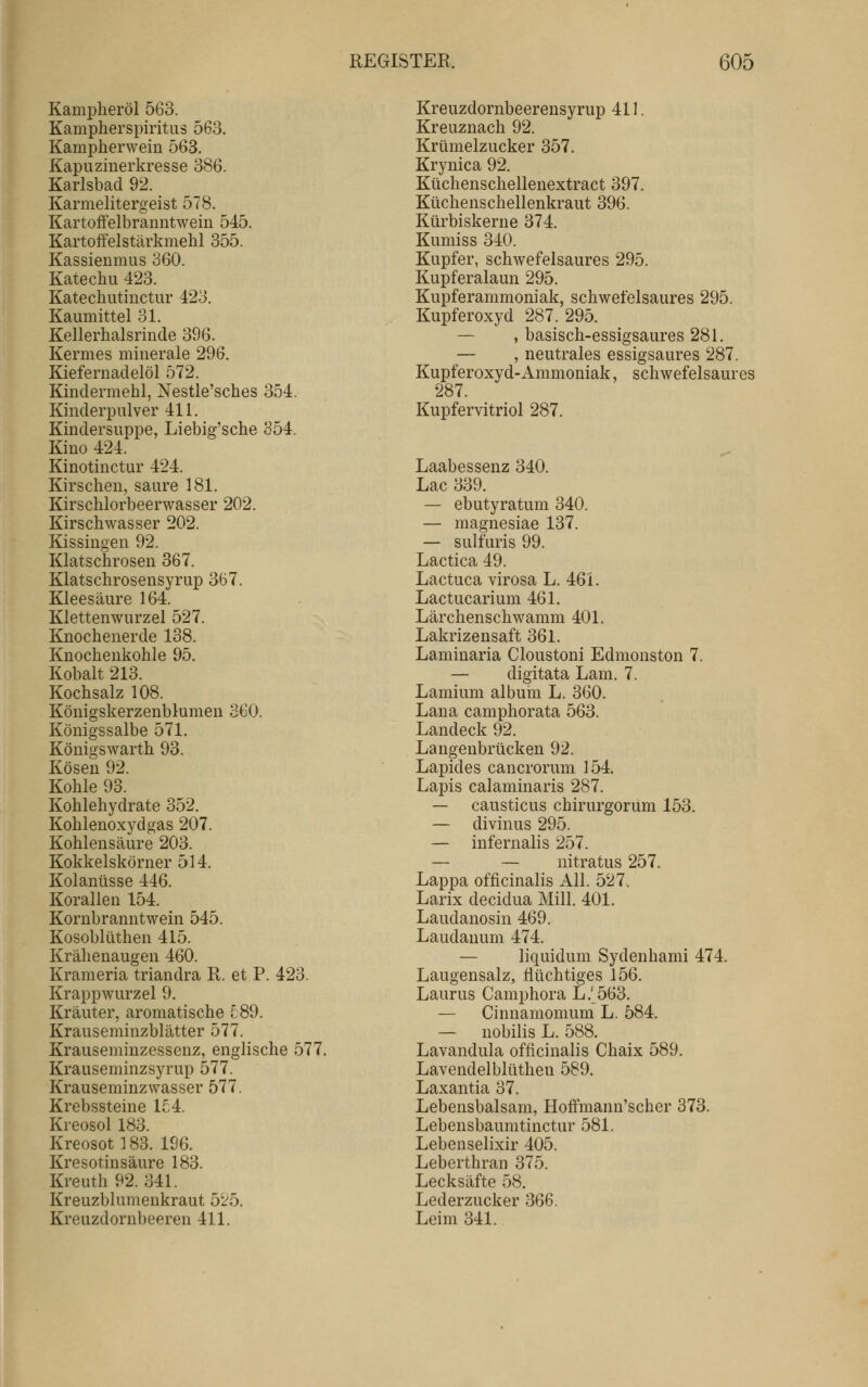 Kampheröl 563. Kampherspiritus 563. Kampherwein 563, Kapuzinerkresse 386. Karlsbad 92. Karmelitergeist 578. Kartoffelbranntwein 545. Kartoffelstärkmehl 355. Kassienmus 360. Katechu 423. Katechutinctur 423. Kaumittel 31. Kellerhalsrinde 396. Kermes minerale 296. Kiefernadelöl 572. Kindermehl, Nestle'sches 354. Kinderpulver 411. Kindersuppe, Liebig'sche 354. Kino 424. Kinotinctur 424. Kirschen, saure 181. Kirschlorbeerwasser 202. Kirschwasser 202. Kissingen 92. Klatschrosen 367. Klatschrosensyrup 367. Kleesäure 164. Klettenwurzel 527. Knochenerde 138. Knochenkohle 95. Kobalt 213. Kochsalz 108. Königskerzenblumen 360. Königssalbe 571. Königswarth 93. Kosen 92. Kohle 93. Kohlehydrate 352. Kohlenoxydgas 207. Kohlensäure 203. Kokkelskörner 514. Kolanüsse 446. Korallen 154. Kornbranntwein 545. Kosoblüthen 415. Krähenaugen 460. Krameria triandra R. et P. 423. Krappwurzel 9. Kräuter, aromatische 589. Krauseminzblätter 577. Krauseminzessenz, englische 577. Krauseminzsyrup 577. Krauseminzwasser 577. Krebssteine 1£4. Kreosol 183. Kreosot 183. 196. Kresotinsäure 183. Kreuth 92. 341. Kreuzblumenkraut 5'25. Kreuzdornbeeren 411. Kreuzdornbeerensyrup 411. Kreuznach 92. Krümelzucker 357. Krynica 92. Küchenschellenextract 397. Küchenschellenkraut 396. Kürbiskerne 374. Kumiss 340. Kupfer, schwefelsaures 295. Kupferalaun 295. Kupferammoniak, schwefelsaures 295. Kupferoxyd 287. 295. — , basisch-essigsaures 281. — , neutrales essigsaures 287. Kupferoxyd-Ammoniak, schwefelsaures 287. Kupfervitriol 287. Laabessenz 340. Lac 339. — ebutyratum 340. — magnesiae 137. — sulfuris 99. Lactica 49. Lactuca virosa L. 461. Lactucarium 461. Lärchenschwamm 401. Lakrizensaft 361. Laminaria Cloustoni Edmonston 7. — digitata Lam. 7. Lamium album L. 360. Lana camphorata 563. Landeck 92. Langenbrücken 92. Lapides cancrorum 154. Lapis calaminaris 287. — causticus chirurgorum 153. — divinus 295. — infernalis 257. — — nitratus 257. Lappa officinalis All. 527. Larix decidua Mill. 401. Laudanosin 469. Laudanum 474. — liquidum Sydenhami 474, Laugensalz, flüchtiges 156. Laurus Cami3hora L.' 563. — Cinnamomum L. 584. — nobilis L. 588. Lavandula officinalis Chaix 589. Lavendelblüthen 589. Laxantia 37. Lebensbalsam, Hoffmann'scher 373. Lebensbaumtinctur 581. Lebenselixir 405. Leberthran 375. Lecksäfte 58. Lederzucker 366. Leim 341.