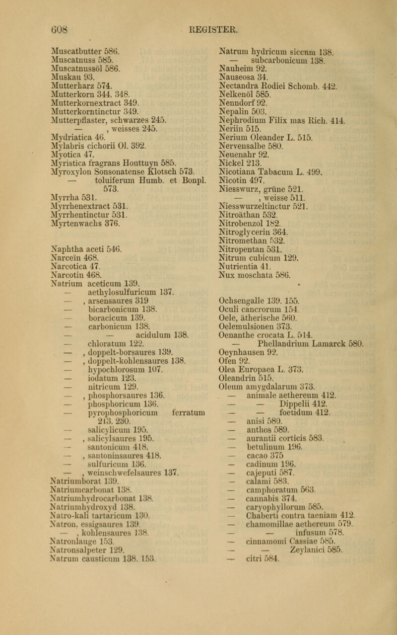 Muscatbutter 586, Miiscatnuss 585. Miiscatnussöl 586. Muskau 93. Mutterharz 574. Mutterkorn 344. 348. Mutterkornextract 349. Mutterkorntinctur 349. Mutterpflaster, schwarzes 245. — , weisses 245. Mydriatica 46. Mylabris cichorii 0]. 392. Myotica 47. Myristica fragrans Houttuyn 585. Myroxylon Sonsonatense Klotsch 573. — toluiferum Humb. et Boupl. 573 Myrrha531. Myrrhenextract 531. Myrrhentinctur 531. Myrtenwaclis 376. Naphtha aceti 546. Narcein 468. Narcotica 47. Narcotin 468. Natrium aceticum 139. — aethylosulfuricum 137. — , arsensaures 319 — bicarbonicum 138. — boracicum 139. — carbonicum 138. — — acidulum 138. — chloratum 122. — , doppelt-borsaures 139. — , doppelt-kohlensaures 138. — hypochlorosum 107. — iodatum 123. — nitricum 129. — , phosphorsaures 136. — phosphoricum 136. — pyrophosphoricum ferratum 213.230. — salicylicum 195. — , salicylsaures 195. santonicum 418. — , santoninsaures 418. — sult'uricuni 136. — , weinschwefelsaures 137. Natriumborat 139. Natriumcarbonat 138. Natriumhydrocarbonat 13H. Natriumhydro.xyd 138. Natro-kali tartaricum 130. Natron, essigsaures 139. — , kohlensaures 138. Natronlauge 153. Natronsalpeter 129. Natrum causticum 138. 153. Natrum hydricum sicenm 138. — subcarbonicum 138. Nauheim 92. Nauseosa 34. Nectandra Rodiei Schomb. 442. Nelkenöl 585. Nenndorf 92. Nepalin 503. Nephrodium Filix mas Rieh. 414. Neriin 515. Nerium Oleander L. 515. Nervensalbe 580. Neuenahr 92. Nickel 213. Nicotiana Tabacum L. 499. Nicotin 497. Niesswurz, grüne 521. — , weisse 511. Niesswurzeltinctur 521. Nitroäthan 532. Nitrobenzol lb2. Nitroglycerin 364. Nitromethan 532. Nitropentan 531. Nitrum cubicum 129. Nutrientia 41. Nux moschata 586. Ochsengalle 139. 155. Oculi cancrorum 154. Oele, ätherische 560. Oelemulsionen 373. Oenanthe crocata L. 514. — Phellandrium Lamarck 580. Oeynhausen 92. Ofen 92. Olea Europaea L. 373. Oleandrin 515. Oleum amygdalarum 373. — animale aethereum 412. — — Dippelii 412. — — foetidum 412. — anisi 580. — antlios 589. — aurantii corticis 583. — betulinum 196. — cacao 375 — cadinum 196. — cajeputi 587. — calami 583. — camphoratum 563. — cannabis 374. — caryophyllorum 585. — Chabcrti contra tacniam 412. — chamomillae aethereum 579. — — infusum 578. — cinnamomi Cassiae 585. — — Zeylanici 585. — citri 584.