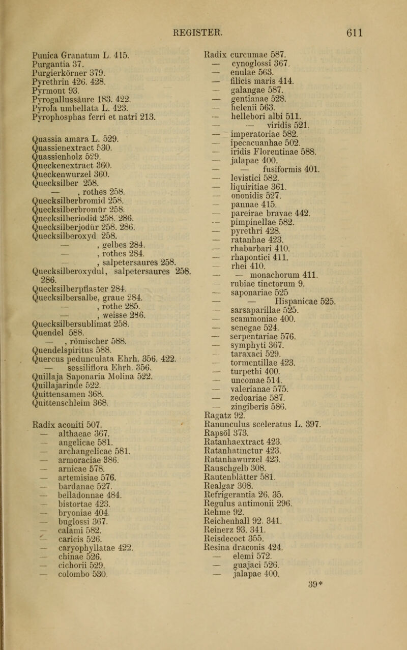 Piiuica Granatum L. 415. Purgantia 37. Purgierkörner 379. Pyrethrin 426. 428. Pyrmont 93. Pyrogallussäure 183. 422. Pyrola umbellata L. 423. Pyrophosphas ferri et natri 213. Quassia amara L. 529. Quassienextract 530. Quassienholz 529. Queckenextract 360. Queckenwurzel 360. Quecksilber 258. — , rothes 258. Quecksilberbromid 258. Quecksilberbromür 258. Quecksilberioclid 258. 286. Quecksilberjodür 258. 286. Quecksilberoxyd 258. — , gelbes 284. — , rothes 284. , salpetersaures 258. Quecksilberoxydul, salpetersaures 258. 286. Quecksilberpflaster 284. Quecksilbersalbe, graue 284. — , rothe 285. — , weisse 286. Quecksilbersublimat 258. Quendel 588. — , römischer 588. Quendelspiritus 588. Quercus pedunculata Ehrh. 356. 422. — sessiliflora Ehrh. 356. Quillaja Saponaria Molina 522. Quillajarinde 522. Quittensamen 368. Quittenschleim 368. Radix aconiti 507. — althaeae 367. — angelicae 581. — archangelicae 581. — armoraciae 386. — arnicae 578. — artemisiae 576. — bardanae 527. — belladonnae 484. — bistortae 423. — bryoniae 404. — buglossi 367. — calami 582. — caricis 526. — caryophyllatae 422. — chinae 526. — cichorii 529. — colombo 530. Radix curcumae 587, — cynoglossi 367, — enulae 563. — iilicis maris 414. — galangae 587. — gentianae 528. — helenii 563. hellebori albi 511. — — viridis 521. — imperatoriae 582. — ipecacuanhae 502. — iridis Florentinae 588. — jalapae 400. — — fusiformis 401. — levistici 582. — liquiritiae 361. — ononidis 527. — pannae 415. — pareirae bravae 442. - pimpinellae 582. — pyrethri 428. — ratanhae 423. — rhabarbari 410. — rhapontici 411. — rhei 410. — — monachorum 411. — rubiae tinctorum 9. — sapouariae 525 — — Hispanicae 525. sarsaparillae 525. — scammoniae 400. — senegae 524. — serpentariae 576. — symphyti 367. taraxaci 529. — tormentillae 423. — turpethi 400. — uncomae 514. — valerianae 575. — zedoariae 587. — zingiberis 586. Ragatz 92. Ranunculus sceleratus L. 397. Rapsöl 373. Ratanhaextract 423. Ratanhatnictur 423. Ratanhawurzel 423. Rauschgelb 308. Rautenblätter 581. Realgar 308. Refrigerantia 26. 35. Regulus autimonii 296. Rehme 92. Reichenhall 92. 341. Reinerz 93. 341. Reisdecoct 355. Resina draconis 424. — elemi 572. — guajaci 526. — jalapae 400. 39*