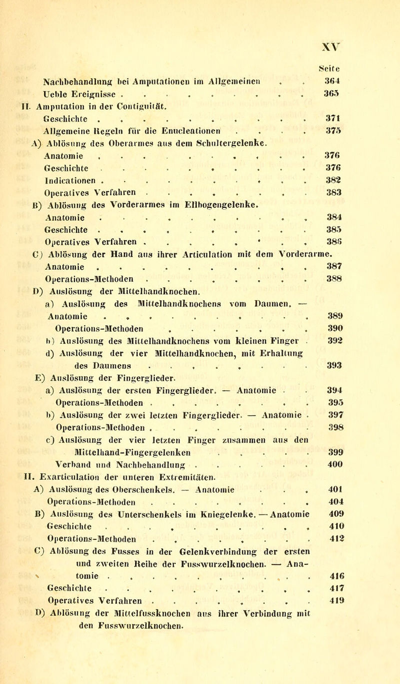 Seite Nachbehandlung bei Amputationen im Allgemeinen , , 364 Ueble Ereignisse ......... 365 II. Amputation in der Coutiguität. Geschichte . 371 Allgemeine Hegeln für die Enucleationen .... 375 A) Ablösung des Oberarmes aus dem Schultergelenke. Anatomie . . . . • . , . . 376 Geschichte 376 Indurationen .......♦,. 382 Operatives Verfahren 383 B) Ablösung des Vorderarmes im Ellhogengelenke. Anatomie .......... 384 Geschichte 385 Operatives Verfahren • 386 G) Ablösung der Hand aus ihrer Articulation mit dem Vorderarme. Anatomie .......•«. 387 Operations-Methoden 388 D) Auslösung der Mittelhandknochen. a) Auslösung des Mittelhandkuochens vom Daumen, — Auatomie ♦ . , Operations-Methoden ....... b) Auslösung des Mittelhandknochens vom kleinen Finger . d) Auslösung der vier Mittelhandknochen, mit Erhaltung des Daumens ......... E) Auslösung der Fingerglieder. a) Auslösung der ersten Fingerglieder. — Anatomie . Operations-Methoden b) Auslösung der zwei letzten Fingerglieder. — Anatomie . Operations-Methoden . ....... c) Auslösung der vier letzten Finger zusammen aus den Mittelhand-Fingergelenken ..... Verband und Nachbehandlung II. Exarticulatiou der unteren Extremitäten. A) Auslösung des Oberschenkels. — Anatomie . . ♦ Operations-Methoden ........ B) Auslösung des Unterschenkels im Kniegelenke.—Anatomie Geschichte .......... Operations-Methoden C) Ablösung des Fusses in der Gelenkverbindung der ersten und zweiten Reihe der Fusswurzelknochen. — Ana- tomie . . . . , . . * • Geschichte • •....♦.♦. Operatives Verfahren ......... D) Ablösung der Mittelfussknochen aus ihrer Verbindung mit den Fusswurzelknochen. 389 390 392 393 394 395 397 398 399 400 401 404 409 410 412 416 417 419