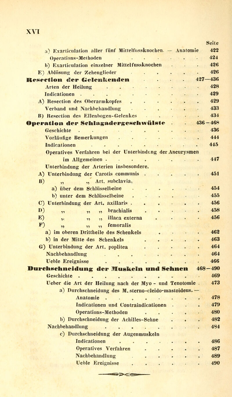 Seite a) Exarticulation aller fünf Mitfelfnssknochen. — Anafomie 422 Operations-Methoden ... .... 424 b) Exarticulation einzelner Mittelfussknochen . . . 426 E) Ablösung der Zehenglieder ...... 426 Resection der Cieleaakenden • . 427—436 Arten der Heilung ........ 428 Indicationen • • 429 A) Resection des Oberarmkopfes ...... 429 Verband und Nachbehandlung ...... 433 B) Resection des Ellenbogen-Gelenkes 434 Operation der Sehlagadergeschwülste 436—468 Geschichte .......... 436 Vorläufige Bemerkungen 444 Indicationen 445 Operatives Verfahren bei der Unterbindung der Aneurysmen im Allgemeinen . . . . . . . 447 Unterbindung der Arterien insbesondere. A) Unterbindung der Carotis communis 451 B) „ „ Art. subclavia, a) über dem Schlüsselbeine ...... 454 b) unter dem Schlüsselbeine 455 C) Unterbindung der Art. axillaris 456 D) „ „ „ brachialis 458 E) ,. „ „ iliaca externa .... 456 F) „ „ „ femoralis a) im oberen Drittheile des Schenkels .... 462 b) in der Mitte des Schenkels ..... 463 G) Unterbindung der Art. poplitea . . • • • 464 Nachbehandlung 464 Ueble Ereignisse 466 Durclisclineidung der Muskeln und Sehnen 468—490 Geschichte .......... 469 Ueber die Art der Heilung nach der Myo - und Tenotomie . 473 a) Durchschneidung des M. sterno-cleido-mastoideus. — Anatomie ........ 478 Indicationen und C'ontraindicationen . . . 479 Operations-Methoden ..... 480 b) Durchschneidung der Achilles-Sehne . ♦ . 482 Nachbehandlung ........ 484 c) Durchschneidung der Augenmuskeln Indicationen ....... 486 Operatives Verfahren 487 Nachbehandlung 489 Ueble Ereignisse 490