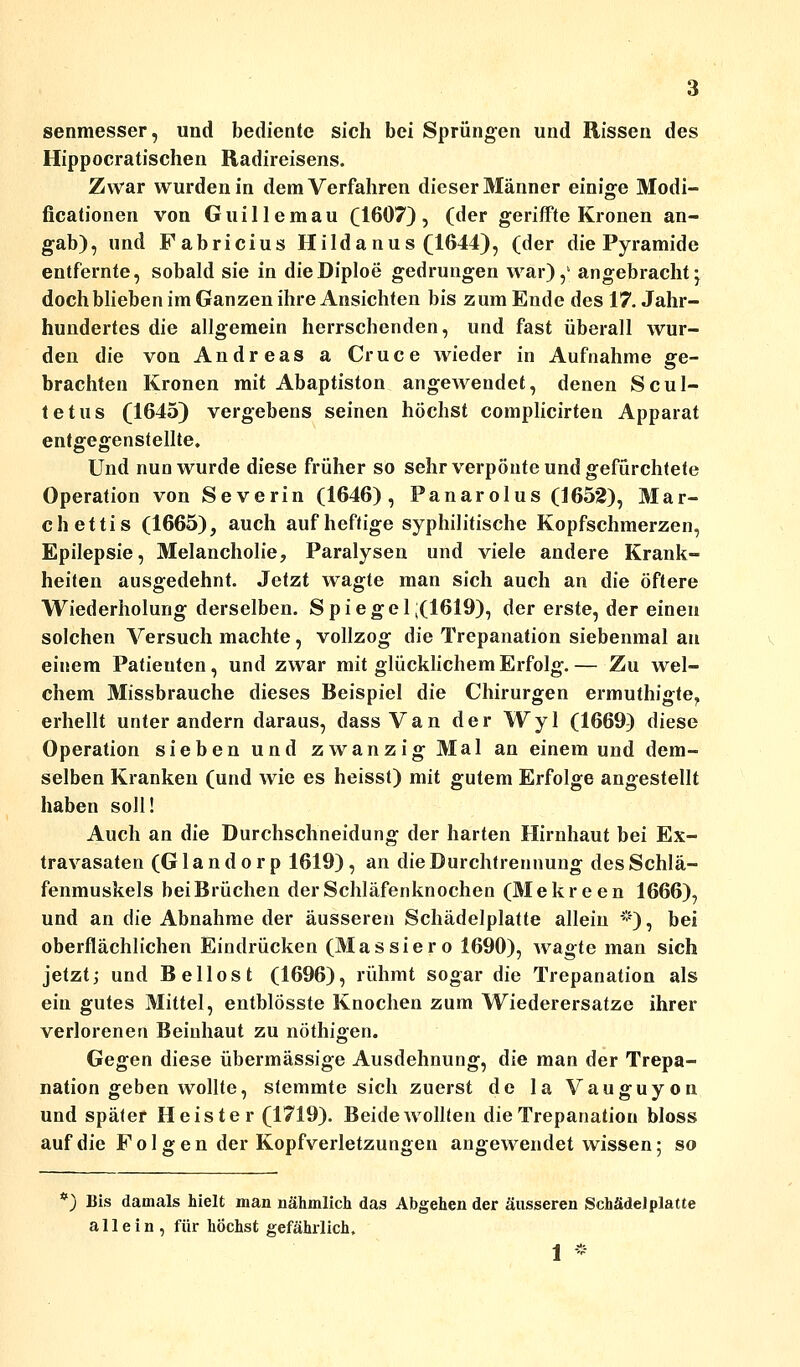 senmesser, und bediente sich bei Sprüngen und Rissen des Hippocratischen Radireisens. Zwar wurden in dem Verfahren dieser Männer einige Modi- ficationen von Guillemau (1607), (der geriffte Kronen an- gab), und Fabricius Hildanus (1644), (der die Pyramide entfernte, sobald sie in dieDiploe gedrungen war),1 angebracht ^ doch blieben im Ganzen ihre Ansichten bis zum Ende des 17. Jahr- hundertes die allgemein herrschenden, und fast überall wur- den die von Andreas a Cruce wieder in Aufnahme ge- brachten Kronen mit Abaptiston angewendet, denen Scul- tetus (1645) vergebens seinen höchst complicirten Apparat entgegenstellte. Und nun wurde diese früher so sehr verpönte und gefürchtete Operation von Severin (1646), Panarolus (1652), Mar- chettis (1665), auch auf heftige syphilitische Kopfschmerzen, Epilepsie, Melancholie, Paralysen und viele andere Krank- heiten ausgedehnt. Jetzt wagte man sich auch an die öftere Wiederholung derselben. Spiegel;(1619), der erste, der einen solchen Versuch machte, vollzog die Trepanation siebenmal an einem Patieuten, und zwar mit glücklichem Erfolg.— Zu wel- chem Missbrauche dieses Beispiel die Chirurgen ermuthigte? erhellt unter andern daraus, dass Van der Wyl (1669) diese Operation sieben und zwanzig Mal an einem und dem- selben Kranken (und wie es heisst) mit gutem Erfolge angestellt haben soll! Auch an die Durchschneidung der harten Hirnhaut bei Ex- travasaten (G1 a n d o r p 1619) , an die Durchtrennung des Schlä- fenmuskels bei Brüchen der Schläfenknochen (Mekreen 1666), und an die Abnahme der äusseren Schädelplatte allein *), bei oberflächlichen Eindrücken (Massiero 1690), Avagte man sich jetzt; und Bellost (1696), rühmt sogar die Trepanation als ein gutes Mittel, entblösste Knochen zum Wiederersatze ihrer verlorenen Beinhaut zu nöthigen. Gegen diese übermässige Ausdehnung, die man der Trepa- nation geben wollte, stemmte sich zuerst de la Vauguyon und später Heister (1719). Beide wollten die Trepanation bloss auf die Folgen der Kopfverletzungen angewendet wissen; so ') Bis damals hielt man nähmlich das Abgehen der äusseren Schädel platte allein, für höchst gefährlich. 1 *