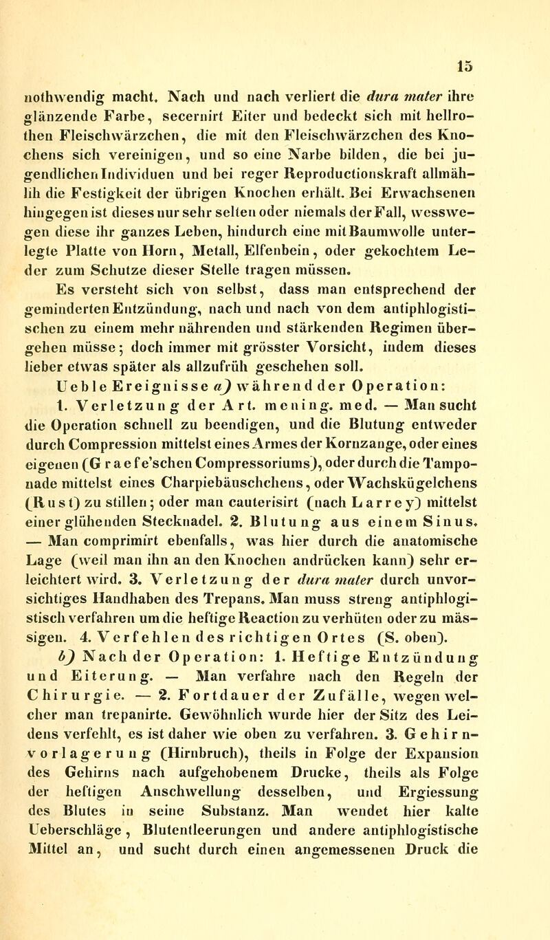 nothwendig macht. Nach und nach verliert die dura mater ihre glänzende Farbe, secernirt Eiter und bedeckt sich mit hellro- then Fleischwärzchen, die mit den Fleischwärzchen des Kno- chens sich vereinigen, und so eine Narbe bilden, die bei ju- gendlichen Individuen und bei reger Reproductionskraft allmäh- lih die Festigkeit der übrigen Knochen erhält. Bei Erwachsenen hingegen ist dieses nur sehr sehen oder niemals der Fall, wesswe- gen diese ihr ganzes Leben, hindurch eine mit Baumwolle unter- legte Platte von Hörn, Metall, Elfenbein, oder gekochtem Le- der zum Schutze dieser Stelle tragen müssen. Es versteht sich von selbst, dass man entsprechend der geminderten Entzündung, nach und nach von dem antiphlogisti- schen zu einem mehr nährenden und stärkenden Regimen über- gehen müsse; doch immer mit grösster Vorsicht, indem dieses lieber etwas später als allzufrüh geschehen soll. UebleEreig nisse a) währendder Operation: 1. Verletzung der Art. mening. med. — Man sucht die Operation schnell zu beendigen, und die Blutung entweder durch Compression mittelst eines Armes der Koruzange, oder eines eigenen (Grae f e'schen Compressoriums), oder durch die Tampo- nade mittelst eines Charpiebäuschchens, oder Wachskügelchens (R u s t) zu stillen; oder man cauterisirt (nach Larrey) mittelst einer glühenden Stecknadel. 2. Blutung; aus einem Sinus. — Man comprimirt ebenfalls, was hier durch die anatomische Lage (weil man ihn an den Knochen andrücken kann) sehr er- leichtert wird. 3. Verletzung der dura mater durch unvor- sichtiges Handhaben des Trepans. Man muss streng antiphlogi- stisch verfahren um die heftige Reaction zu verhüten oder zu mas- sigen. 4. Verfehlen des richtigen Ortes (S. oben). 6J Nach der Operation: 1. Heftige Entzündung und Eiterung. — Man verfahre nach den Regeln der Chirurgie. ■— 2. Fortdauer der Zufälle, wegen wel- cher man trepanirte. Gewöhnlich wurde hier der Sitz des Lei- dens verfehlt, es ist daher wie oben zu verfahren. 3. Gehirn- vorlagerung (Hirnbruch), theils in Folge der Expansion des Gehirns nach aufgehobenem Drucke, theils als Folge der heftigen Anschwellung desselben, und Ergiessung des Blutes in seine Substanz. Man wendet hier kalte Ueberschläge, Blutentleerungen und andere antiphlogistische Mittel an, und sucht durch einen angemessenen Druck die