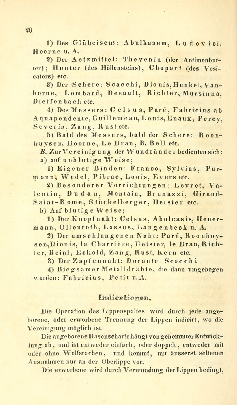 1) Des Glüheisens: Abulkasem, Ludovici, Hoorne u* A. 2) Der Aetzmittel: Thevenia (der Antimonbut- ter); Hunter (des Höllensteins), Chopart (des Vesi- cators) etc. 3) Der Schere: Scacchi, Dionis, Henkel, Van- horne, Lombard, Desault, Ri chter, Mur sin na, Dief fenba ch etc. 4) Des Messers: C elsus, Pare, Fabricius ab Aquapendente, Guillerne au, Louis, Enaux, Percy, Severin, Zang, Rust etc. 5) Bald des Messers, bald der Schere: Roon- huysen, Hoorne, Le Dran, B. Bell etc. B, Zur Vereinigung der Wundränder bedienten sich: a) auf unblutige Weise; 1) Eigener Binden: Franco, Sylvius, Pur- in a n n, Wedel, P ibrac , Louis, Evers etc. 2) Besonderer Vorrichtungen: Levret, Va- lentin, Dudan, Montain, Brunazzi, Giraud- Saint-Rome, Stückelberger, Heister etc. b) Auf blutigeWeise; 1) Der Knopfnaht: Celsus, Abulcasis, Hener- manti, Ollenroth, Lassus, Langenbeck u, A. 2) Der um s ch 1 un ge n e n Nah t: Pare, Roonhuy- sen,Dionis, la Charriere, Heister, le Dran, Rich- ter, Bein 1, Eckold, Zang, Rust, Kern etc. 3) Der Zapf ennaht: Dur ante Scacchi. 4) Biegsamer Metalldrähte, die dann umgebogen wurden: Fabricius, Petit u.A. Die Operation des Lippenspaltes wird durch jede ange- borene, oder erworbene Trennung der Lippen indicirt, wo die Vereinigung möglich ist» Die angeborene Hasenscharte hängt von gehemmter Entwick- lung ab, und ist entweder einfach, oder doppelt, entweder mit oder ohne Wolfsrachen, und kommt, mit äusserst seltenen Ausnahmen nur an der Oberlippe vor. Die erworbene wird durch Verwundung der Lippen bedingt,