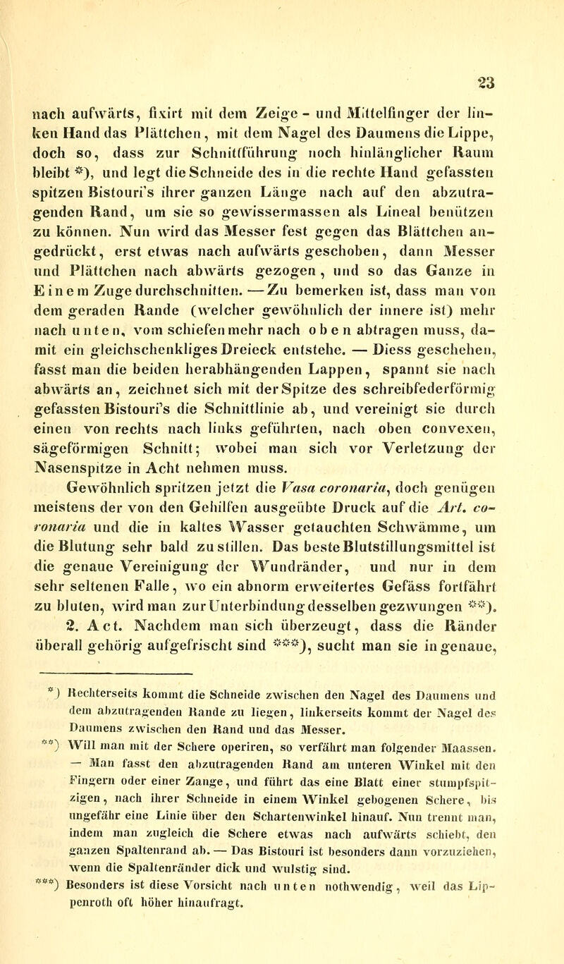 nach aufwärts, fixirt mit dem Zeige- und Mittelfinger der lin- ken Hand das Plättchen, mit dem Nagel des Daumens die Lippe, doch so, dass zur Schnitfführung noch hinlänglicher Raum bleibt *), und legt die Schneide des in die rechte Hand gefassten spitzen Bistouri's ihrer ganzen Länge nach auf den abzutra- genden Rand, um sie so gewissermassen als Lineal benützen zu können. Nun wird das Messer fest gegen das Blättchen an- gedrückt, erst etwas nach aufwärts geschoben, dann Messer und Plättchen nach abwärts gezogen , und so das Ganze in Einem Zuge durchschnitten. —Zu bemerken ist, dass man von dem geraden Rande (welcher gewöhnlich der innere ist) mehr nach unte n, vom schiefen mehr nach oben abtragen muss, da- mit ein gleichschenkliges Dreieck entstehe. —Diess geschehen, fasst man die beiden herabhängenden Lappen, spannt sie nach abwärts an, zeichnet sich mit der Spitze des schreibfederförmig gefassten Bistourfs die Schnittlinie ab, und vereinigt sie durch einen von rechts nach links geführten, nach oben convexen, sägeförmigen Schnitt; wobei man sich vor Verletzung der Nasenspitze in Acht nehmen muss. Gewöhnlich spritzen jetzt die Vasa coronaria, doch genügen meistens der von den Gehilfen ausgeübte Druck auf die Art. co- ronaria und die in kaltes Wasser getauchten Schwämme, um die Blutung sehr bald zu stillen. Das beste Blutstillungsmittel ist die genaue Vereinigung der Wundränder, und nur in dem sehr seltenen Falle, wo ein abnorm erweitertes Gefäss fortfährt zu bluten, wird man zur Unterbindung desselben gezwungen **). 2. Act. Nachdem man sich überzeugt, dass die Ränder überall gehörig aufgefrischt sind ***), sucht man sie in genaue, *') Rechterseits kommt die Schneide zwischen den Nagel des Daumens und dem abzutragenden Rande zu liegen, linkerseits kommt der Nagel de.« Daumens zwischen den Rand und das Messer. *) Will man mit der Schere operiren, so verfährt man folgender Maassen. — Man fasst den abzutragenden Rand am unteren Winkel mit den Fingern oder einer Zange, und führt das eine Blatt einer stumpfspit- zigen, nach ihrer Schneide in einem Winkel gebogenen Schere, bis ungefähr eine Linie über den Schartenwinkel hinauf. Nun trennt man, indem man zugleich die Schere etwas nach aufwärts schiebt, den ganzen Spaltenrand ab. — Das Bistouri ist besonders dann vorzuziehen, wenn die Spaltenränder dick und wulstig sind. *) Besonders ist diese Vorsicht nach unten nothwendig, weil das Lip- penroth oft höher hinan fragt.