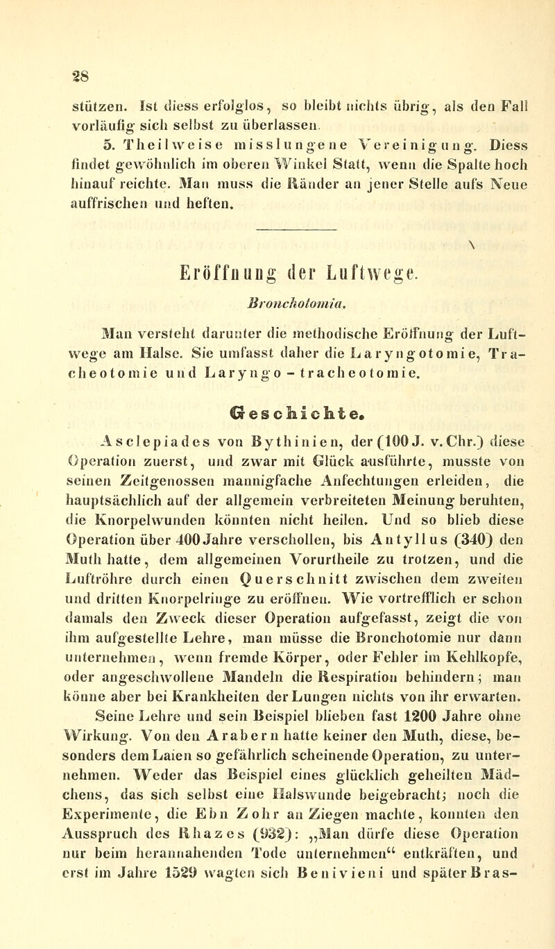 stützen. Ist diess erfolglos, so bleibt nichts übrig, als den Fall vorläufig sich selbst zu überlassen. 5. T h e i 1 \v e i s e m i s s 1 u n g e n e V e r e i n i g u n g, Diess findet gewöhnlich im oberen Winkel Statt, wenn die Spalte hoch hinauf reichte. Man rauss t\ie Ränder an jener Stelle aufs Neue auffrischen und heften. Eröffnung der Luftwege. Bronchotomia. Man versteht darunter die methodische Eröffnung der Luft- wege am Halse. Sie umfasst daher die Laryngotomie, Tra- cheotomie und Laryngo - tracheotoinie. Geschichte* Asclepiades von Bythinien, der (100 J. v. Chr.) diese Operation zuerst, und zwar mit Glück ausführte, musste von seinen Zeitgenossen mannigfache Anfechtungen erleiden, die hauptsächlich auf der allgemein verbreiteten Meinung beruhten, die Knorpelwunden könnten nicht heilen. Und so blieb diese Operation über 400 Jahre verschollen, bis Autyllus (340} den Muth hatte, dem allgemeinen Vorurtheile zu trotzen, und die Luftröhre durch einen Querschnitt zwischen dem zweiten und dritten Knorpelriuge zu eröffnen. Wie vortrefflich er schon damals den Zweck dieser Operation aufgefasst, zeigt die von ihm aufgestellte Lehre, man müsse die Bronchotomie nur dann unternehmen, wenn fremde Körper, oder Fehler im Kehlkopfe, oder angeschwollene Mandeln die Respiration behindern; man könne aber bei Krankheiten der Lungen nichts von ihr erwarten. Seine Lehre und sein Beispiel blieben fast 1200 Jahre ohne Wirkung. Von den Arabern hatte keiner den Muth, diese, be- sonders dem Laien so gefährlich scheinende Operation, zu unter- nehmen. Weder das Beispiel eines glücklich geheilten Mäd- chens, das sich selbst eine Ilalswunde beigebracht; noch die Experimente, die Ebn Zohr an Ziegen machte, konnten den Ausspruch des Rhazes (932): „Man dürfe diese Operation nur beim herannahenden Tode unternehmen entkräften, und erst im Jahre 1529 wagten sich Benivieni und später Bras-