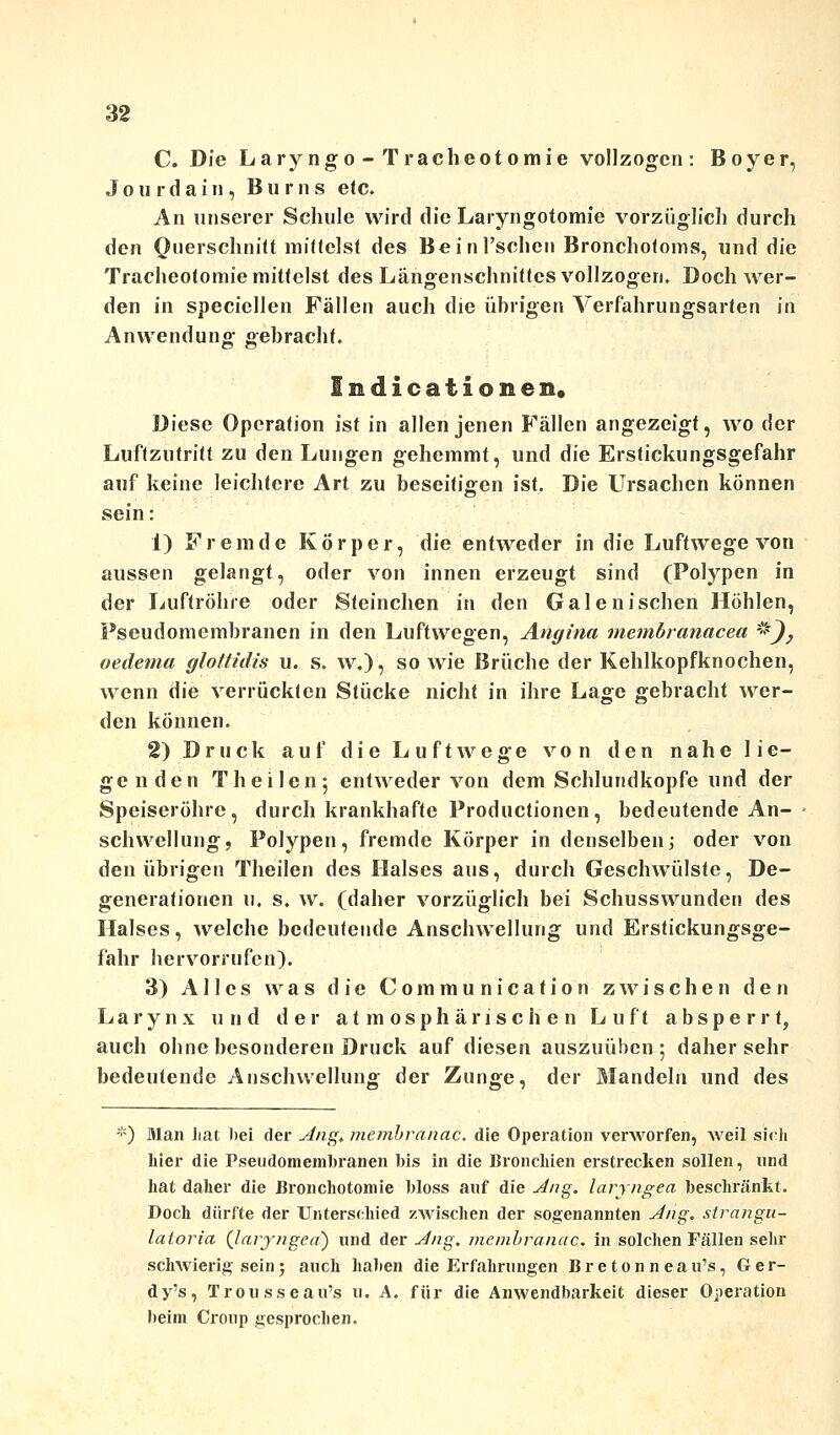 C. Die La.ryngo - Tracheotomie vollzogen: Boyer, Jourdain, Bums etc. An unserer Schule wird die Laryngotomie vorzüglich durch den Querschnitt mittelst des Beinl'schen Bronchotoms, und die Tracheotomie mittelst des Längenschnittes vollzogen. Doch wer- den in speciellen Fällen auch die übrigen Verfahrungsarten in Anwendung gebracht. Indicationen. Diese Operation ist in allen jenen Fällen angezeigt, wo der Luftzutritt zu den Lungen gehemmt, und die Erstickungsgefahr auf keine leichtere Art zu beseitigen ist. Die Ursachen können sein: 1) Fremde Körper, die entweder in die Luftwege von aussen gelangt, oder von innen erzeugt sind (Polypen in der Luftröhre oder Steinchen in den Galenischen Höhlen, Pseudomembranen in den Luftwegen, Angina membranacea *}, oedema glottidis u. s. w.), so wie Brüche der Kehlkopfknochen, wenn die verrückten Stücke nicht in ihre Lage gebracht wer- den können. 2) Druck auf die Luftwege von den nahe lie- genden Theilen; entweder von dem Schlundkopfe und der Speiseröhre, durch krankhafte Productionen, bedeutende An- schwellung, Polypen, fremde Körper in denselben; oder von den übrigen Theilen des Halses aus, durch Geschwülste, De- generationen u. s. w. (daher vorzüglich bei Schusswunden des Halses, welche bedeutende Anschwellung und Erstickungsge- fahr hervorrufen). 3) Alles was die C o m m u n i c a t i o n zwischen den Larynx und der atmosphärischen Luft absperrt, auch ohne besonderen Druck auf diesen auszuüben ; daher sehr bedeutende Anschwellung der Zunge, der Mandeln und des *) Alan hat hei der Ang. membranac. die Operation verworfen, weil sich hier die Pseudomembranen bis in die Bronchien erstrecken sollen, und hat daher die Bronchotomie bloss auf die Aug. larjngea beschränkt. Doch dürfte der Unterschied zwischen der sogenannten Ang. strarigti- latoria (laryngea) und der Ang. membranac. in solchen Fällen sehr schwierig sein; auch haben die Erfahrungen Bretonneau's, Ger- dy's, Trousseau's u. A. für die Anwendbarkeit dieser Operation beim Croup gesprochen.