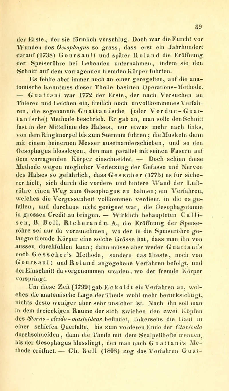 der Erste , der sie förmlich vorschlug. Doch war die Furcht vor Wunden des Oesophagus so gross, dass erst ein Jahrhundert darauf (1738) Goursault und später Roland die Eröffnung der Speiseröhre bei Lebenden unternahmen, indem sie den Schnitt auf dem vorragenden fremden Körper führten. Es fehlte aber immer noch an einer geregelten, auf die ana- tomische Kenntniss dieser Theile basirten Operations-Methode. — Guattani war 1772 der Erste, der nach Versuchen an Thieren und Leichen ein, freilich noch unvollkommenes Verfah- ren, die sogenannte Guattan i'sche (oder Verduc-Guat- tani'sche) Methode beschrieb. Er gab an, man solle den Schnitt fast in der Mittellinie des Halses, nur etwas mehr nach links, von dem Ringknorpel bis zum Sternum führen ; die Muskeln dann mit einem beinernen Messer auseinanderschieben, und so den Oesophagus biossiegen, den man parallel mit seinen Fasern auf dem vorragenden Körper einschneidet. — Doch schien diese Methode wegen möglicher Verletzung der Gefässe und Nerven des Halses so gefährlich, dass Ges scher (1775) es für siche- rer hielt, sich durch die vordere und hintere Wand der Luft- röhre einen Weg zum Oesophagus zu bahnen; ein Verfahren, welches die Vergessenheit vollkommen verdient, in die es ge- fallen, und durchaus nicht geeignet war, die Oesophagotomie in grossen Credit zu bringen. — Wirklich behaupteten Calli- sen, B. Bell, Richerand u. A., die Eröffnung der Speise- röhre sei nur da vorzunehmen, wo der in die Speiseröhre ge- langte fremde Körper eine solche Grösse hat, dass man ihn von aussen durchfühlen kann; dann müsse aber weder Guattani's noch Gesscher's Methode, sondern das älteste, noch von Goursault und Roland angegebene Verfahren befolgt, und der Einschnitt da vorgenommen werden, wo der fremde Körper vorspringt. Um diese Zeit (1799) gab Eckoldt ein Verfahren an, wel- ches die anatomische Lage derTheils wohl mehr berücksichtigt, nichts desto weniger aber sehr unsicher ist. Nach ihn soll man in dem dreieckigen Räume der sich zwichen den zwei Köpfen des Stemo-cleido-mastoideus befindet, linkerseits die Haut in einer schiefen Querfalte, bis zum vorderen Ende der Clavicula durchschneiden, dann die Theile mit dem Scalpellhefte trennen bis der Oesophagus blossliegt, den man nach Guattani's Me- thode eröffnet. — Ch. Bell (1808) zog das Verfahren Guat-