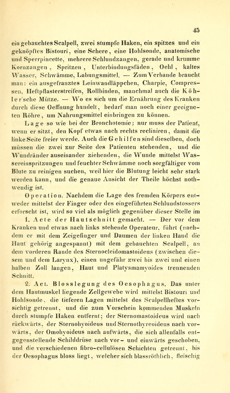 ein gebauchtes Scalpell, zwei stumpfe Haken, ein spitzes und ein geknöpftes Bistouri, eine Schere, eine Hohlsonde, anatomische und Sperrpincette, mehrere Schlundzangen, gerade und krumme Kornzangen , Spritzen , Unterbindungsfäden , Oehl , kaltes Wasser, Schwämme, Labungsmittel. — Zum Verbände braucht man: ein ausgefranztes Leinwandläppchen, Charpie, Compres- sen. Heftpflasterstreifen, Rollbinden, manchmal auch die Köh- I ersehe Mütze. — Wo es sich um die Ernährung des Kranken durch diese Oeffnung handelt, bedarf man noch einer geeigne- ten Röhre, um Nahrungsmittel einbringen zu können. Lage so wie bei der Bronchotoniie; nur rnuss der Patient, wenn er sitzt, den Kopf etwas nach rechts recliniren, damit die linke Seite freier werde. Auch die Gehilfe n sind dieselben, doch müssen die zwei zur Seite des Patienten stehenden, und die Wundränder auseinander ziehenden, die Wunde mittelst Was- sereinspritzungen und feuchter Schwämme noch sorgfältiger vom Blute zu reinigen suchen, weil hier die Blutung leicht sehr stark werden kann, und die genaue Ansicht der Theile höchst not- wendig ist. Operation. Nachdem die Lage des fremden Körpers ent- weder mittelst der Finger oder des eingeführten Schlundstossers erforscht ist, wird so viel als möglich gegenüber dieser Stelle im 1, Acte der Hautschnitt gemacht. — Der vor dem Kranken und etwas nach links stehende Operateur, führt (nach- dem er mit dem Zeigefinger und Daumen der linken Hand die Haut gehörig angespannt) mit dem gebauchten Scalpell, an dem vorderen Rande des Sternocleidomastoideus (zwischen die- sem und dem Larynx), einen ungefähr zwei bis zwei und einen halben Zoll langen, Haut und Platysmamyoides trennenden Schnitt. 2. Act. Biosslegung des Oesophagus. Das unter dem Hautmuskel liegende Zellgewebe wird mittelst Bistouri und Hohlsonde, die tieferen Lagen mittelst des Scalpellheftes vor- sichtig getrennt, und die zum Vorschein kommenden Muskeln durch stumpfe Haken entfernt; der Sternomastoideus wird nach rückwärts, der Sternohyoideus undSternothyreoideus nach vor- wärts, der Omohyoideus nach aufwärts, die sich allenfalls ent- gegenstellende Schilddrüse nach vor- und einwärts geschoben, und die verschiedenen fibro-cellulösen Schichten getrennt, bis der Oesophagus bloss liegt, welcher sich blassröthlich, fleischig