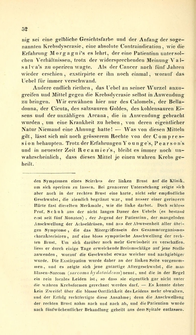 nig sei eine gelbliche Gesichtsfarbe und der Anfang der soge- nannten Krebsdyscrasie, eine absolute Contraindication, wie die Erfahrung Morgagnis es lehrt, der eine Patientinn untersol- chen Verhältnissen, trotz der widersprechenden Meinung Va 1- salva's zu operiren wagte. Als der Cancer nach fünf Jahren wieder erschien , exstirpirte er ihn noch einmal, worauf das Uebel für immer verschwand. Andere endlich riethen, das Uebel an seiner Wurzel anzu- greifen und Mittel gegen die Krebsdycrasie selbst in Anwendung zu bringen. Wir erwähnen hier nur des Calomels, der Bella- donna, der Cicuta, des salzsauren Goldes, des kohlensauren Ei- sens und der unzähligen Arcana, die in Anwendung gebracht wurden, um eine Krankheit zu heben, von deren eigentlicher Natur Niemand eine Ahnung hatte! ■— Was von diesen Mitteln gilt, lässt sich mit noch grösserem Rechte von der Compres- s i o n behaupten. Trotz der Erfahrungen Y o u n g e's, Pearson's und in neuester Zeit Recamiers, bleibt es immer noch un- wahrscheinlich, dass dieses Mittel je einen wahren Krebs ge- heilt. den Symptomen eines Scirrhus der linken Brust auf die Klinik, um sich operiren zu lassen. Bei genauerer Untersuchung zeigte sieb aber auch in der rechten Brust eine harte, nicht sehr empfindliche Geschwulst, die ziemlich begränzt war, und ausser einer geringem Härte fast dieselben Merkmale, wie die linke darbot. Doch schloss Prof. Schuh aus der nicht langen Dauer des Uebels (es bestand eist seit fünf Monaten) , der Jugend der Patientinn, der mangelnden Anschwellung der Achseldrüsen, und aus der Abwesenheit aller übri- gen Symptome , die das Mitergriffensein des Gesammtorganismns charakterisiren , auf eine bloss sympatische Anschwellung der rech- ten Brust. Um sich darüber noch mehr Gewissheit zu verschaffen, liess er durch einige Tage erweichende Breiumschläge auf jene Stelle anwenden, worauf die Geschwulst etwas weicher und nachgiebiger wurde. Die Exstirpation wurde daher an der linken Seite vorgenom- men , und es zeigte sich jene gutartige Aftergeschwulst, die man lllasen-Sarcom (sarcoma hydatoideinii) nennt, und die in der Kegel ein rein locales Leiden ist, so dass sie eigentlich gar nicht unter die wahren Krebsformen gerechnet werden darf. — Es konnte daher kein Zweifel über die blosse Oertlicbkeit des Leidens mehr obwalten, und der Erfolg rechtfertigte diese Annahme; denn die Anschwellung der rechten Brust nahm nach und nach ab, und die Patientinn wurde nach fünfwöchentlicher Behandlung geheilt aus dem Spitale entlassen.