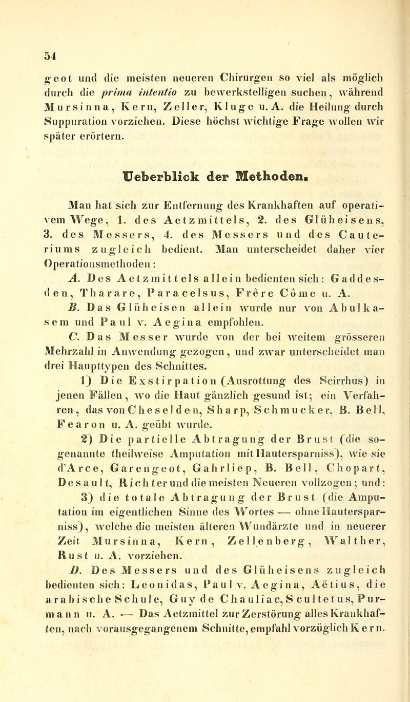 geot und die meisten neueren Chirurgen so viel als möglich durch die prima intentio zu bewerkstelligen suchen, während M ursin na, Kern, Zell er, Kluge u. A. die Heilung durch Suppuration vorziehen. Diese höchst wichtige Frage wollen wir später erörtern. Ueberblick der Methoden. Man hat sich zur Entfernung des Krankhaften auf operati- vem Wege, 1. des Aetzmittels, 2. des Glüheisens, 3. des Messers, 4. des Messers und des Caute- riums zugleich bedient. Man unterscheidet daher vier Operationsmethoden: A. Des Aetzmitt eis allein bedienten sich: Gaddes- d e n, Thararc, P a r a c e 1 s u s, Fröre Cöme u. A. B. Das G 1 ü h e i s e n allein wurde nur von A b u 1 k a- sem und Paul v. Aegina empfohlen. C. Das Messer wurde von der bei weitem grösseren Mehrzahl in Anwendung gezogen, und zwar unterscheidet man drei Haupttypen des Schnittes. 1) Die Exstirpation (Ausrottung des Scirrhus) in jenen Fällen, wo die Haut gänzlich gesund ist; ein Verfah- ren , das vonChese 1 den, Sharp, Schmucker, B. Bell, Pearon u. A. geübt wurde. 2) Die partielle Abtragung der Brust Qdie so- genannte theilweise Amputation mitHautersparniss), wie sie d'Arce, Garen geot, Gahrliep, B. Bell, Chopart, D e s a u 11, R i c h t er und die meisten Neueren vollzogen; und: 3) die totale Abtragung der Brust (die Ampu- tation im eigentlichen Sinne des Wortes ■— ohne Hauterspar- niss), welche die meisten älteren Wundärzte und in neuerer Zeit Mursinna, Kern, Zellenberg, Walt her, Rust u. A. vorziehen. ü. Des Messers und des Glüheisens zugleich bedienten sich: Leonidas, Pau 1 v. Aegina, Aetius, die arabischeSchule, Guy de Chauliac, Scultetus, Pur- mann u. A. ■— Das Aetzmittel zur Zerstörung alles Krankhaf- ten, nach vorausgegangenem Schnitte, empfahl vorzüglich K e r n.